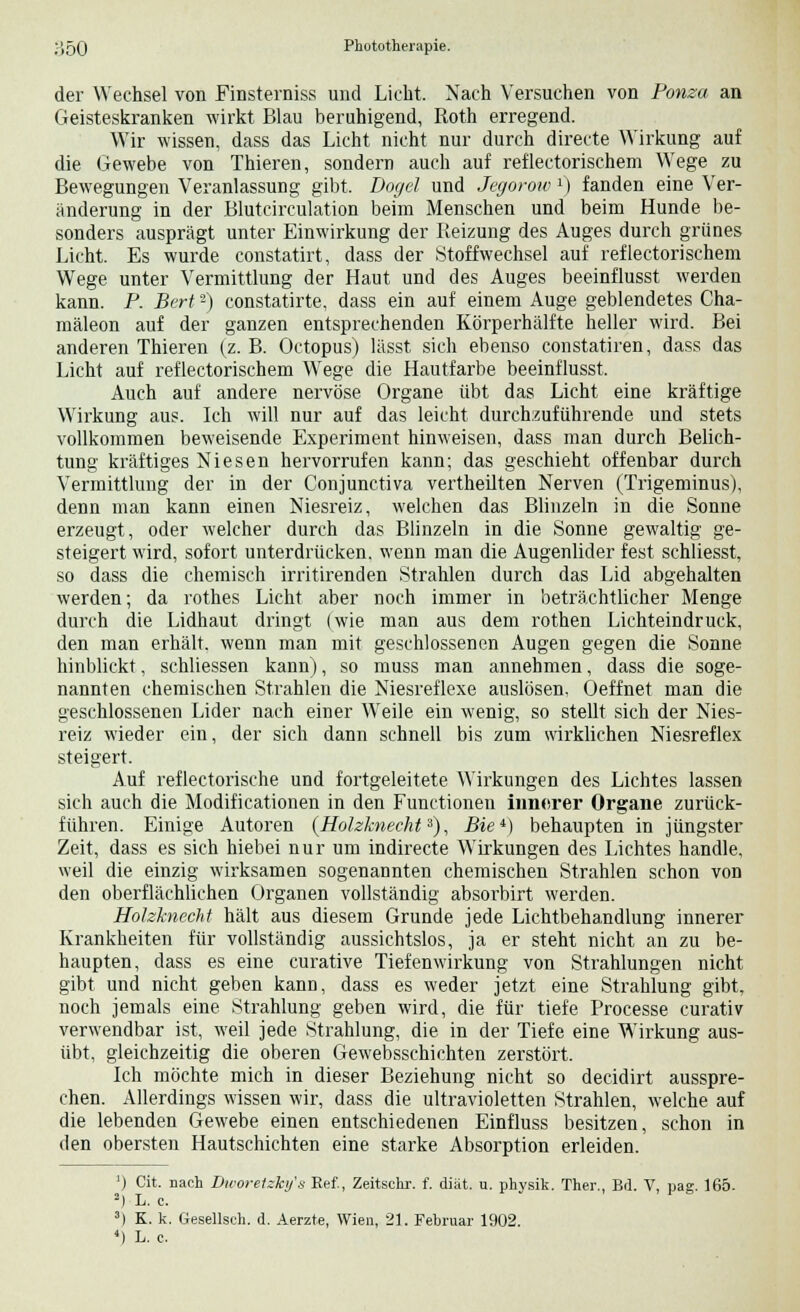 der Wechsel von Finsterniss und Licht. Nach Versuchen von Ponza an Geisteskranken wirkt Blau beruhigend, Roth erregend. Wir wissen, dass das Licht nicht nur durch directe Wirkung auf die Gewebe von Thieren, sondern auch auf reflectorischem Wege zu Bewegungen Veranlassung gibt. Dogel und Jegorow1) fanden eine Ver- änderung in der Blutcirculation beim Menschen und beim Hunde be- sonders ausprägt unter Einwirkung der Reizung des Auges durch grünes Licht. Es wurde constatirt, dass der Stoffwechsel auf reflectorischem Wege unter Vermittlung der Haut und des Auges beeinflusst werden kann. P. Bert2) constatirte, dass ein auf einem Auge geblendetes Cha- mäleon auf der ganzen entsprechenden Körperhälfte heller wird. Bei anderen Thieren (z. B. Octopus) lässt sich ebenso constatiren, dass das Licht auf reflectorischem Wege die Hautfarbe beeinflusst. Auch auf andere nervöse Organe übt das Licht eine kräftige Wirkung aus. Ich will nur auf das leicht durchzuführende und stets vollkommen beweisende Experiment hinweisen, dass man durch Belich- tung kräftiges Niesen hervorrufen kann; das geschieht offenbar durch Vermittlung der in der Conjunctiva vertheilten Nerven (Trigeminus), denn man kann einen Niesreiz, welchen das Blinzeln in die Sonne erzeugt, oder welcher durch das Blinzeln in die Sonne gewaltig ge- steigert wird, sofort unterdrücken, wenn man die Augenlider fest schliesst, so dass die chemisch irritirenden Strahlen durch das Lid abgehalten werden; da rothes Licht aber noch immer in beträchtlicher Menge durch die Lidhaut dringt (wie man aus dem rothen Lichteindruck, den man erhält, wenn man mit geschlossenen Augen gegen die Sonne hinblickt, sehliessen kann), so muss man annehmen, dass die soge- nannten chemischen Strahlen die Niesreflexe auslösen. Oeffnet man die geschlossenen Lider nach einer Weile ein wenig, so stellt sich der Nies- reiz wieder ein, der sich dann schnell bis zum wirklichen Niesreflex steigert. Auf reflectorische und fortgeleitete Wirkungen des Lichtes lassen sich auch die Modificationen in den Functionen innerer Organe zurück- führen. Einige Autoren (Holzknecht3), Bie*) behaupten in jüngster Zeit, dass es sich hiebei nur um indirecte Wirkungen des Lichtes handle, weil die einzig wirksamen sogenannten chemischen Strahlen schon von den oberflächlichen Organen vollständig absorbirt werden. Holzknecht hält aus diesem Grunde jede Lichtbehandlung innerer Krankheiten für vollständig aussichtslos, ja er steht nicht an zu be- haupten, dass es eine curative Tiefenwirkung von Strahlungen nicht gibt und nicht geben kann, dass es weder jetzt eine Strahlung gibt, noch jemals eine Strahlung geben wird, die für tiefe Processe curativ verwendbar ist, weil jede Strahlung, die in der Tiefe eine Wirkung aus- übt, gleichzeitig die oberen Gewebsschichten zerstört. Ich möchte mich in dieser Beziehung nicht so decidirt ausspre- chen. Allerdings wissen wir, dass die ultravioletten Strahlen, welche auf die lebenden Gewebe einen entschiedenen Einfluss besitzen, schon in den obersten Hautschichten eine starke Absorption erleiden. ') Cit. nach Dworetzky's Eef., Zeitschr. f. diät. u. physik. Ther., Bd. V, pag. 165. -) L. e. 3) K. k. Gesellseh. d. Aerzte, Wien, 21. Februar 1902.