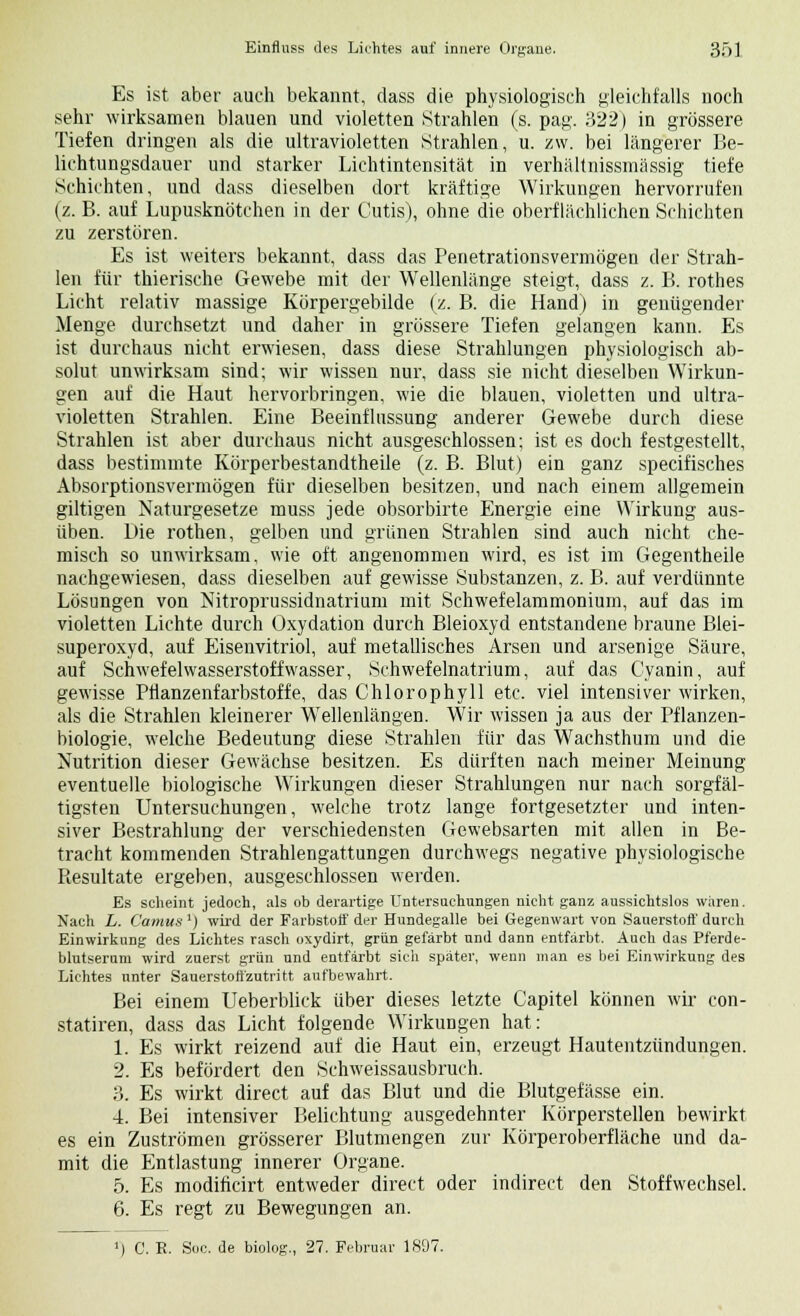 Es ist aber auch bekannt, dass die physiologisch gleichfalls noch sehr wirksamen blauen und violetten Strahlen (s. pag. 322) in grössere Tiefen dringen als die ultravioletten Strahlen, u. zw. bei längerer Be- lichtungsdauer und starker Lichtintensität in verhältnissmässig tiefe Schichten, und dass dieselben dort kräftige Wirkungen hervorrufen (z. B. auf Lupusknötehen in der Cutis), ohne die oberflächlichen Schichten zu zerstören. Es ist weiters bekannt, dass das Penetrationsvermögen der Strah- len für thierische Gewebe mit der Wellenlänge steigt, dass z. B. rothes Licht relativ massige Körpergebilde (z. B. die Hand) in genügender Menge durchsetzt und daher in grössere Tiefen gelangen kann. Es ist durchaus nicht erwiesen, dass diese Strahlungen physiologisch ab- solut unwirksam sind; wir wissen nur, dass sie nicht dieselben Wirkun- gen auf die Haut hervorbringen, wie die blauen, violetten und ultra- violetten Strahlen. Eine Beeinflussung anderer Gewebe durch diese Strahlen ist aber durchaus nicht ausgeschlossen; ist es doch festgestellt, dass bestimmte Körperbestandtheile (z. B. Blut) ein ganz specifisches Absorptionsvermögen für dieselben besitzen, und nach einem allgemein giltigen Naturgesetze muss jede obsorbirte Energie eine Wirkung aus- üben. Die rothen, gelben und grünen Strahlen sind auch nicht che- misch so unwirksam, wie oft angenommen wird, es ist im Gegentheile nachgewiesen, dass dieselben auf gewisse Substanzen, z. B. auf verdünnte Lösungen von Nitroprussidnatrium mit Schwefelammonium, auf das im violetten Lichte durch Oxydation durch Bleioxyd entstandene braune Blei- superoxyd, auf Eisenvitriol, auf metallisches Arsen und arsenige Säure, auf Schwefelwasserstoffwasser, Schwefelnatrium, auf das Cyanin, auf gewisse Pfknzenfarbstoffe, das Chlorophyll etc. viel intensiver wirken, als die Strahlen kleinerer Wellenlängen. Wir wissen ja aus der Pflanzen- biologie, welche Bedeutung diese Strahlen für das Wachsthum und die Nutrition dieser Gewächse besitzen. Es dürften nach meiner Meinung eventuelle biologische Wirkungen dieser Strahlungen nur nach sorgfäl- tigsten Untersuchungen, welche trotz lange fortgesetzter und inten- siver Bestrahlung der verschiedensten Gewebsarten mit allen in Be- tracht kommenden Strahlengattungen durchwegs negative physiologische Resultate ergeben, ausgeschlossen werden. Es scheint jedoch, als ob derartige Untersuchungen nicht ganz aussichtslos waren. Nach L. Camus') wird der Farbstoff der Hundegalle bei Gegenwart von Sauerstoff durch Einwirkung des Lichtes rasch oxydirt, grün gefärbt und dann entfärbt. Auch das Pferde- blutseruni wird zuerst grün und entfärbt sich später, wenn man es bei Einwirkung des Lichtes unter Sauerstotfzutritt aufbewahrt. Bei einem Ueberblick über dieses letzte Capitel können wir con- statiren, dass das Licht folgende Wirkungen hat: 1. Es wirkt reizend auf die Haut ein, erzeugt Hautentzündungen. 2. Es befördert den Schweissausbruch. 3. Es wirkt direct auf das Blut und die Blutgefässe ein. 4. Bei intensiver Belichtung ausgedehnter Körperstellen bewirkt es ein Zuströmen grösserer Blutmengen zur Körperoberfläche und da- mit die Entlastung innerer Organe. 5. Es modificirt entweder direct oder indirect den Stoffwechsel. 6. Es regt zu Bewegungen an. C. E. Soc. de biolog., 27. Februar 1897.