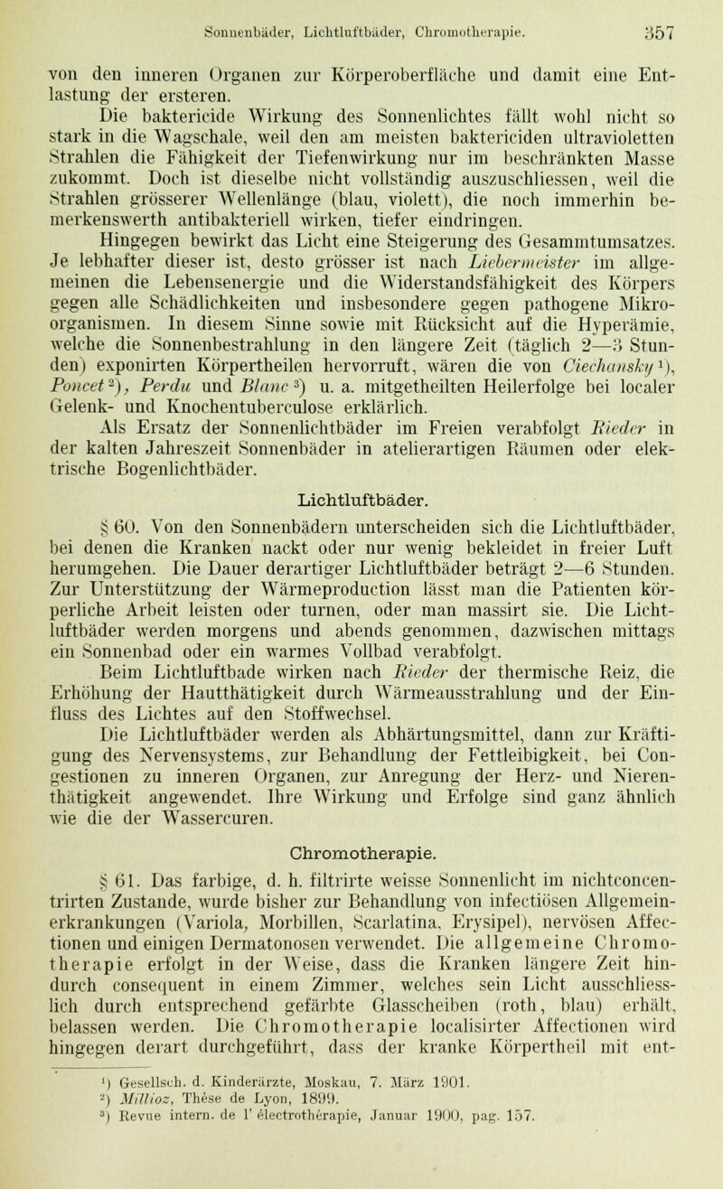 von den inneren Organen zur Körperoberfläche und damit eine Ent- lastung der ersteren. Die bakterieide Wirkung des Sonnenlichtes fällt wohl nicht so stark in die Wagschale, weil den am meisten baktericiden ultravioletten Strahlen die Fähigkeit der Tiefenwirkung nur im beschränkten Masse zukommt. Doch ist dieselbe nicht vollständig auszuschliessen, weil die Strahlen grösserer Wellenlänge (blau, violett), die noch immerhin be- merkenswerth antibakteriell wirken, tiefer eindringen. Hingegen bewirkt das Licht eine Steigerung des Gesammtumsatzes. Je lebhafter dieser ist, desto grösser ist nach Liebermeister im allge- meinen die Lebensenergie und die Widerstandsfähigkeit des Körpers gegen alle Schädlichkeiten und insbesondere gegen pathogene Mikro- organismen. In diesem Sinne sowie mit Rücksicht auf die Hyperämie, welche die Sonnenbestrahlung in den längere Zeit (täglich 2—3 Stun- den) exponirten Körpertheilen hervorruft, wären die von Ciechausky1), Poncet2), Per du und Blanc 3) u.a. mitgetheilten Heilerfolge bei localer Gelenk- und Knochentuberculose erklärlich. Als Ersatz der Sonnenlichtbäder im Freien verabfolgt Bieder in der kalten Jahreszeit Sonnenbäder in atelierartigen Räumen oder elek- trische Bogenlichtbäder. Lichtluftbäder. § 60. Von den Sonnenbädern unterscheiden sich die Lichtluftbäder, bei denen die Kranken nackt oder nur wenig bekleidet in freier Luft herumgehen. Die Dauer derartiger Lichtluftbäder beträgt 2—6 Stunden. Zur Unterstützung der Wärmeproduction lässt man die Patienten kör- perliche Arbeit leisten oder turnen, oder man massirt sie. Die Licht- luftbäder werden morgens und abends genommen, dazwischen mittags ein Sonnenbad oder ein warmes Vollbad verabfolgt. Beim Lichtluftbade wirken nach Bieder der thermische Reiz, die Erhöhung der Hautthätigkeit durch Wärmeausstrahlung und der Ein- fluss des Lichtes auf den Stoffwechsel. Die Lichtluftbäder werden als Abhärtungsmittel, dann zur Kräfti- gung des Nervensystems, zur Behandlung der Fettleibigkeit, bei Con- gestionen zu inneren Organen, zur Anregung der Herz- und Nieren- thätigkeit angewendet. Ihre Wirkung und Erfolge sind ganz ähnlich wie die der Wassercuren. Chromotherapie. § 61. Das farbige, d. h. filtrirte weisse Sonnenlicht im nichtconcen- trirten Zustande, wurde bisher zur Behandlung von infectiösen Allgemein- erkrankungen (Variola, Morbiden, Scarlatina, Erysipel), nervösen Affec- tionen und einigen Dermatonosen verwendet. Die allgemeine Chromo- therapie erfolgt in der Weise, dass die Kranken längere Zeit hin- durch consequent in einem Zimmer, welches sein Licht ausschliess- lich durch entsprechend gefärbte Glasscheiben (roth, blau) erhält, belassen werden. Die Chromotherapie localisirter Affectionen wird hingegen derart durchgeführt, dass der kranke Körpertheil mit ent- ') Gesellsch. d. Kinderärzte, Moskau, 7. März 1901. 2) Millioz, These de Lyon, 1899. s) Revue intern, de 1' electrotherapie, Januar 1900, pag. 157.