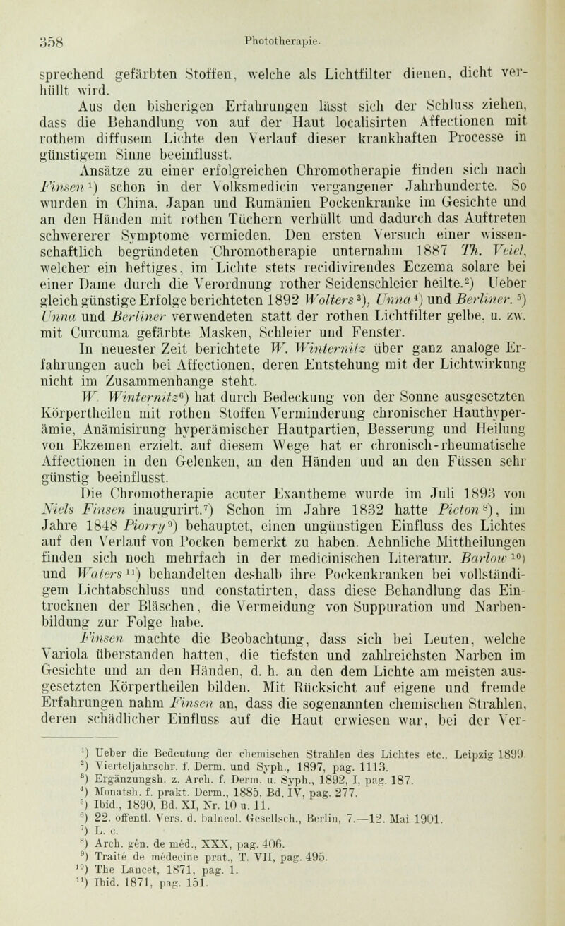 sprechend gefärbten Stoffen, welche als Lichtfilter dienen, dicht ver- hüllt wird. Aus den bisherigen Erfahrungen lässt sich der Schluss ziehen, dass die Behandlung von auf der Haut localisirten Affectionen mit rothem diffusem Lichte den Verlauf dieser krankhaften Processe in günstigem Sinne beeinflusst. Ansätze zu einer erfolgreichen Chromotherapie finden sich nach Finsenl) schon in der Volksmedicin vergangener Jahrhunderte. So wurden in China, Japan und Rumänien Pockenkranke im Gesichte und an den Händen mit rothen Tüchern verhüllt und dadurch das Auftreten schwererer Symptome vermieden. Den ersten Versuch einer wissen- schaftlich begründeten Chromotherapie unternahm 1887 Th. Velel, welcher ein heftiges, im Lichte stets recidivirendes Eczema solare bei einer Dame durch die Verordnung rother Seidenschleier heilte.2) lieber gleich günstige Erfolge berichteten 1892 Wolters3), Unna4) und Berliner.6) Unna und Berliner verwendeten statt der rothen Lichtfilter gelbe, u. zw. mit Curcuma gefärbte Masken, Schleier und Fenster. In neuester Zeit berichtete W. Winternitz über ganz analoge Er- fahrungen auch bei Affectionen, deren Entstehung mit der Lichtwirkung nicht im Zusammenhange steht. W Winternitz*) hat durch Bedeckung von der Sonne ausgesetzten Körpertheilen mit rothen Stoffen Verminderung chronischer Hauthyper- ämie, Anämisirung hyperämischer Hautpartien, Besserung und Heilung von Ekzemen erzielt, auf diesem Wege hat er chronisch-rheumatische Affectionen in den Gelenken, an den Händen und an den Füssen sehr günstig beeinflusst. Die Chromotherapie acuter Exantheme wurde im Juli 1893 von Niels Finsen inaugurirt.7) Schon im Jahre 1832 hatte Pictons), im Jahre 1848 Piorr//'J) behauptet, einen ungünstigen Einfluss des Lichtes auf den Verlauf von Pocken bemerkt zu haben. Aehnliche Mittheilungen finden sich noch mehrfach in der medicinischen Literatur. Barlow10) und Waters11) behandelten deshalb ihre Pockenkranken bei vollständi- gem Lichtabschluss und constatirten, dass diese Behandlung das Ein- trocknen der Bläschen, die Vermeidung von Suppuration und Narben- bildung zur Folge habe. Finsen machte die Beobachtung, dass sich bei Leuten, welche Variola überstanden hatten, die tiefsten und zahlreichsten Narben im Gesichte und an den Händen, d. h. an den dem Lichte am meisten aus- gesetzten Körpertheilen bilden. Mit Rücksicht auf eigene und fremde Erfahrungen nahm Finsen an, dass die sogenannten chemischen Strahlen, deren schädlicher Einfluss auf die Haut erwiesen war, bei der Ver- ') Ueber die Bedeutung der ehemischen Strahlen des Lichtes etc., Leipzig 1890. 2) Vierteljahrschr. f. Denn, und Syph., 1897, pag. 1113. s) Ergänzungsh. z. Arch. f. Derm. u. Svph., 1892, I, pag. 187. ) Monatsh. f. prakt. Derm., 1885, Bd. IV, pag. 277. '') Ibid., 1890, Bd. XI, Nr. 10 u. 11. 6) 22. öffentl. Vers. d. balneol. Gesellsch., Berlin, 7.—12. Mai 1901. 7) L. c. 8) Arch. gen. de med., XXX, pag. 406. 9) Traite de medecine prat., T. VII, pag. 495. >) The Lancet, 1871, pag. 1. ) Ibid. 1871, pag. 151.