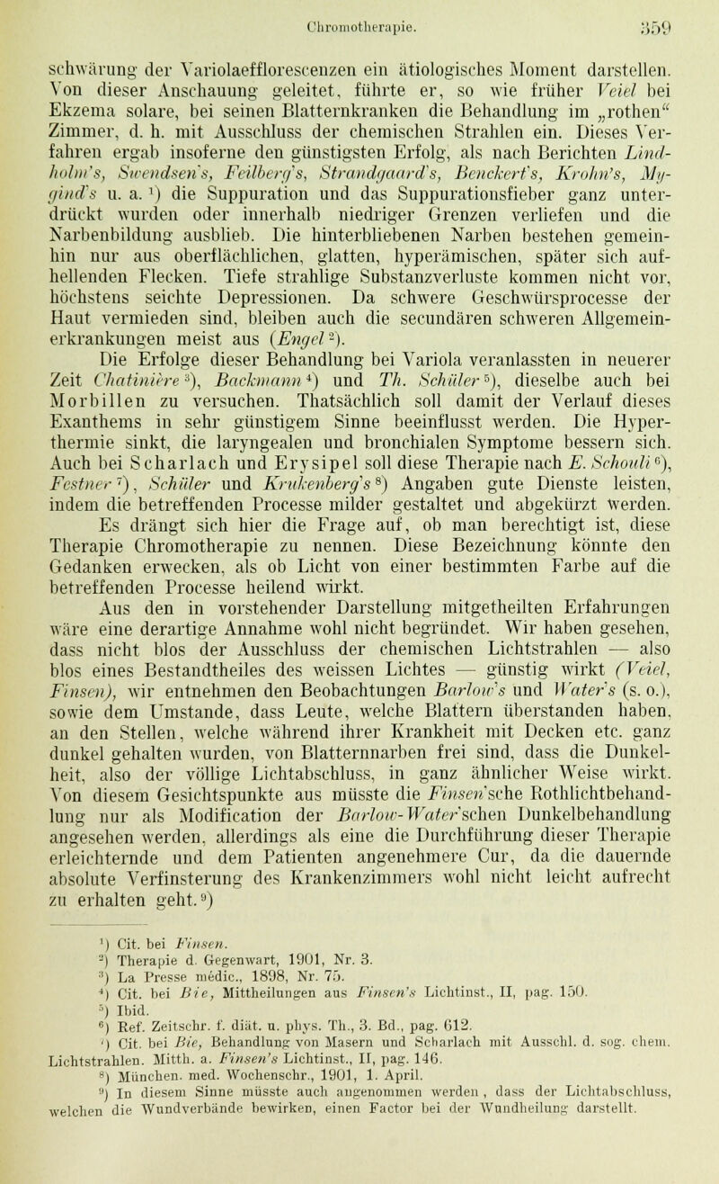 schwärung der Variolaefflorescenzen ein ätiologisches Moment darstellen. Von dieser Anschauung geleitet, führte er, so wie früher Veiel bei Ekzema solare, bei seinen Blatternkranken die Behandlung im „rothen Zimmer, d. h. mit Ausschluss der chemischen Strahlen ein. Dieses Ver- fahren ergab insoferne den günstigsten Erfolg, als nach Berichten Lind- kolm's, Sicendsens, Feilbenfs, Strandgaard's, Benckert's, Krohn's, My- gind's u. a.x) die Suppuration und das Suppurationsfieber ganz unter- drückt wurden oder innerhalb niedriger Grenzen verliefen und die Narbenbildung ausblieb. Die hinterbliebenen Narben bestehen gemein- hin nur aus oberflächlichen, glatten, hyperämischen, später sich auf- hellenden Flecken. Tiefe strahlige Substanzverluste kommen nicht vor, höchstens seichte Depressionen. Da schwere Gesehwürsprocesse der Haut vermieden sind, bleiben auch die secundären schweren Allgemein- erkrankungen meist aus (Engel'2). Die Erfolge dieser Behandlung bei Variola veranlassten in neuerer Zeit Chatiniere3), Backmann*) und Th. Schüler6), dieselbe auch bei Morbillen zu versuchen. Thatsächlich soll damit der Verlauf dieses Exanthems in sehr günstigem Sinne beeinflusst werden. Die Hyper- thermie sinkt, die laryngealen und bronchialen Symptome bessern sich. Auch bei Scharlach und Erysipel soll diese Therapie nach E. Schouli6), Festner7), Schüler und Knikenbergs8) Angaben gute Dienste leisten, indem die betreffenden Processe milder gestaltet und abgekürzt Werden. Es drängt sich hier die Frage auf, ob man berechtigt ist, diese Therapie Chromotherapie zu nennen. Diese Bezeichnung könnte den Gedanken erwecken, als ob Licht von einer bestimmten Farbe auf die betreffenden Processe heilend wirkt. Aus den in vorstehender Darstellung mitgetheilten Erfahrungen wäre eine derartige Annahme wohl nicht begründet. Wir haben gesehen, dass nicht blos der Ausschluss der chemischen Lichtstrahlen — also blos eines Bestandteiles des weissen Lichtes — günstig wirkt (Veiel, Einsen), wir entnehmen den Beobachtungen Barloics und ty'ater's (s. o.), sowie dem Umstände, dass Leute, welche Blattern überstanden haben, an den Stellen, welche während ihrer Krankheit mit Decken etc. ganz dunkel gehalten wurden, von Blatternnarben frei sind, dass die Dunkel- heit, also der völlige Lichtabschluss, in ganz ähnlicher Weise wirkt. Von diesem Gesichtspunkte aus müsste die Fmsm'sche Rothlichtbehand- lung nur als Modification der Barlow-Water'sehen Dunkelbehandlung angesehen werden, allerdings als eine die Durchführung dieser Therapie erleichternde und dem Patienten angenehmere Cur, da die dauernde absolute Verfinsterung des Krankenzimmers wohl nicht leicht aufrecht zu erhalten geht.tJ) ]) Cit. bei Finsen. ) Therapie d. Gegenwart, 1901, Nr. 3. :!) La Presse medic, 1898, Nr. 75. J) Cit. bei Bie, Mittheilungen aus Finsen's Lichtinst., II, pag. 150. ') Ibid. 6) Eef. Zeitschr. f. diät. u. phys. Th., 3. Bd., pag. 612. ') Cit. bei Bie, Behandlung von Masern und Scharlach mit Ausschl. d. sog. ehem. Lichtstrahlen. Mitth. a. Finsen's Lichtinst., II, pag. 146. 8) München, med. Wochenschr., 1901, 1. April. 9) In diesem Sinne müsste auch angenommen werden , dass der Lichtabschluss, welchen die Wundverbände bewirken, einen Factor bei der Wundheilung darstellt.