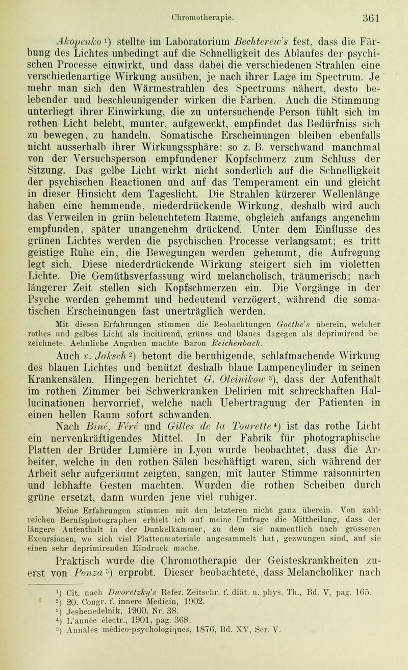 Chromotherapie, ;)(jl Akopenko1) stellte im Laboratorium Bechterew^ fest, dass die Fär- bung des Lichtes unbedingt auf die Schnelligkeit des Ablaufes der psychi- schen Processe einwirkt, und dass dabei die verschiedenen Strahlen eine verschiedenartige Wirkung ausüben, je nach ihrer Lage im Spectrum. Je mehr man sich den Wärmestrahlen des Spectrums nähert, desto be- lebender und beschleunigender wirken die Farben. Auch die Stimmung unterliegt ihrer Einwirkung, die zu untersuchende Person fühlt sich im rothen Licht belebt, munter, aufgeweckt, empfindet das Bedürfniss sich zu bewegen, zu handeln. Somatische Erscheinungen bleiben ebenfalls nicht ausserhalb ihrer Wirkungssphäre: so z. B. verschwand manchmal von der Versuchsperson empfundener Kopfschmerz zum Schluss der Sitzung. Das gelbe Licht wirkt nicht sonderlich auf die Schnelligkeit der psychischen Reactionen und auf das Temperament ein und gleicht in dieser Hinsicht dem Tageslicht. Die Strahlen kürzerer Wellenlänge haben eine hemmende, niederdrückende Wirkung, deshalb wird auch das Verweilen in grün beleuchtetem Räume, obgleich anfangs angenehm empfunden, später unangenehm drückend. Unter dem Einflüsse des grünen Lichtes werden die psychischen Processe verlangsamt; es tritt geistige Ruhe ein, die Bewegungen werden gehemmt, die Aufregung legt sich. Diese niederdrückende Wirkung steigert sich im violetten Lichte. Die Gemüthsverfassung wird melancholisch, träumerisch; nach längerer Zeit stellen sich Kopfschmerzen ein. Die Vorgänge in der Psyche werden gehemmt und bedeutend verzögert, während die soma- tischen Erscheinungen fast unerträglich werden. Mit diesen Erfahrungen stimmen die Beobachtungen Goethe's überein, welcher rothes und gelbes Licht als incitirend, grünes und blaues dagegen als deprimirend be- zeichnete. Aehnliche Angaben machte Baron Reichenbach. Auch v. Jaksch 2) betont die beruhigende, schlaf machende Wirkung des blauen Lichtes und benützt deshalb blaue Lampencylinder in seinen Krankensälen. Hingegen berichtet G. Olänikow 3), dass der Aufenthalt im rothen Zimmer bei Schwerkranken Delirien mit schreckhaften Hal- lucinationen hervorrief, welche nach Uebertragung der Patienten in einen hellen Raum sofort schwanden. Nach Bim', Firi und Gilles de lu Tourette4) ist das rothe Licht ein nervenkräftigendes Mittel. In der Fabrik für photographisehe Platten der Brüder Lumiere in Lyon wurde beobachtet, dass die Ar- beiter, welche in den rothen Sälen beschäftigt waren, sich während der Arbeit sehr aufgeräumt zeigten, sangen, mit lauter Stimme raisonnirten und lebhafte Gesten machten. Wurden die rothen Scheiben durch grüne ersetzt, dann wurden jene viel ruhiger. Meine Erfahrungen stimmen mit den letzteren nicht ganz überein. Von zahl- reichen Berufsphotographen erhielt ich auf meine Umfrage die Mittheilung, dass der längere Aufenthalt iu der Dunkelkammer, zu dem sie namentlich nach grösseren Excursionen, wo sich viel Plattenmateriale angesammelt hat, gezwungen sind, auf sie einen sehr depriniirenden Eindruck mache. Praktisch wurde die Chromotherapie der Geisteskrankheiten zu- erst von Ponza5) erprobt. Dieser beobachtete, dass Melancholiker nach 1) Cit. nach Dworetzkijs Refer. Zeitschr. f. diät. u. phys. Th., Bd. V, pag. 165. 2) 20. Congr. f. innere Medicin, 11)02. ») Jeshenedelnik, 1900, Nr. 38. 4) L/annee electr., 1901, pag. 308.