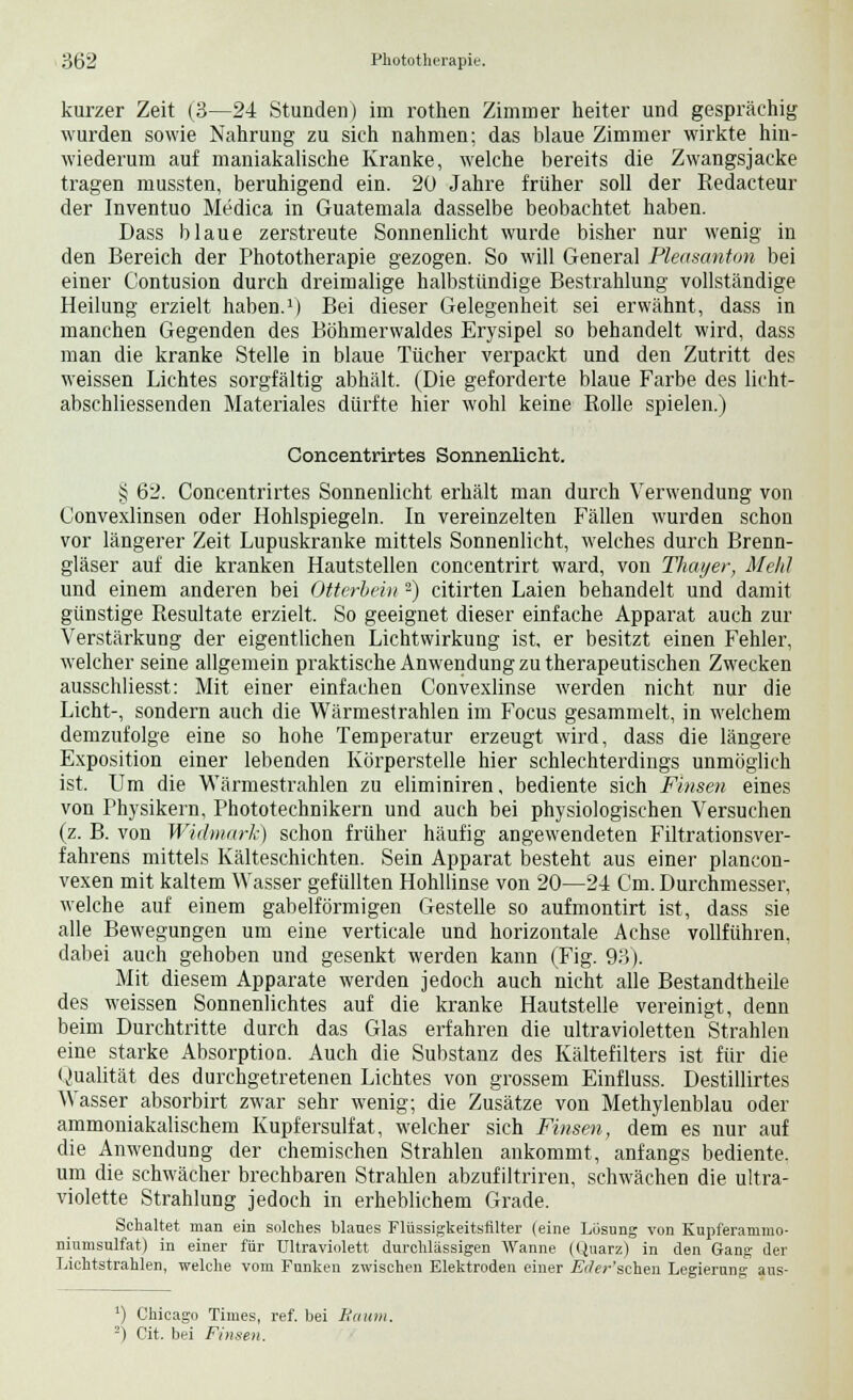kurzer Zeit (3—24 Stunden) im rothen Zimmer heiter und gesprächig wurden sowie Nahrung zu sich nahmen; das blaue Zimmer wirkte hin- wiederum auf maniakalische Kranke, welche bereits die Zwangsjacke tragen mussten, beruhigend ein. 20 Jahre früher soll der Redacteur der Inventuo Medica in Guatemala dasselbe beobachtet haben. Dass blaue zerstreute Sonnenlicht wurde bisher nur wenig in den Bereich der Phototherapie gezogen. So will General Pleasanton bei einer Contusion durch dreimalige halbstündige Bestrahlung vollständige Heilung erzielt haben.1) Bei dieser Gelegenheit sei erwähnt, dass in manchen Gegenden des Böhmerwaldes Erysipel so behandelt wird, dass man die kranke Stelle in blaue Tücher verpackt und den Zutritt des weissen Lichtes sorgfältig abhält. (Die geforderte blaue Farbe des licht- abschliessenden Materiales dürfte hier wohl keine Rolle spielen.) Concentrirtes Sonnenlicht. § 62. Concentrirtes Sonnenlicht erhält man durch Verwendung von Convexlinsen oder Hohlspiegeln. In vereinzelten Fällen wurden schon vor längerer Zeit Lupuskranke mittels Sonnenlicht, welches durch Brenn- gläser auf die kranken Hautstellen concentrirt ward, von Thayer, Mehl und einem anderen bei Otterbein 2) citirten Laien behandelt und damit günstige Resultate erzielt. So geeignet dieser einfache Apparat auch zur Verstärkung der eigentlichen Lichtwirkung ist, er besitzt einen Fehler, welcher seine allgemein praktische Anwendung zu therapeutischen Zwecken ausschliesst: Mit einer einfachen Convexlinse werden nicht nur die Licht-, sondern auch die Wärmestrahlen im Focus gesammelt, in welchem demzufolge eine so hohe Temperatur erzeugt wird, dass die längere Exposition einer lebenden Körperstelle hier schlechterdings unmöglich ist. Um die Wärmestrahlen zu eliminiren, bediente sich Finsen eines von Physikern, Phototechnikern und auch bei physiologischen Versuchen (z. B. von Widmark) schon früher häufig angewendeten Filtrationsver- fahrens mittels Kälteschichten. Sein Apparat besteht aus einer plancon- vexen mit kaltem Wasser gefüllten Hohllinse von 20—24 Cm. Durchmesser, welche auf einem gabelförmigen Gestelle so aufmontirt ist, dass sie alle Bewegungen um eine verticale und horizontale Achse vollführen, dabei auch gehoben und gesenkt werden kann (Fig. 93). Mit diesem Apparate werden jedoch auch nicht alle Bestandtheile des weissen Sonnenlichtes auf die kranke Hautstelle vereinigt, denn beim Durchtritte durch das Glas erfahren die ultravioletten Strahlen eine starke Absorptiou. Auch die Substanz des Kältefilters ist für die Qualität des durchgetretenen Lichtes von grossem Einfluss. Destillirtes Wasser absorbirt zwar sehr wenig; die Zusätze von Methylenblau oder ammoniakalischem Kupfersulfat, welcher sich Finsen, dem es nur auf die Anwendung der chemischen Strahlen ankommt, anfangs bediente, um die schwächer brechbaren Strahlen abzufiltriren, schwächen die ultra- violette Strahlung jedoch in erheblichem Grade. Schaltet man ein solches blaues Flüssigkeitsfilter (eine Lösung von Kupferammo- niumsulfat) in einer für ultraviolett durchlässigen Wanne (Quarz) in den Gang der Lichtstrahlen, welche vom Funken zwischen Elektroden einer Eiler 'sehen Legierung aus- ') Chicago Times, ref. bei Baum. 2) Cit. bei Finsen.