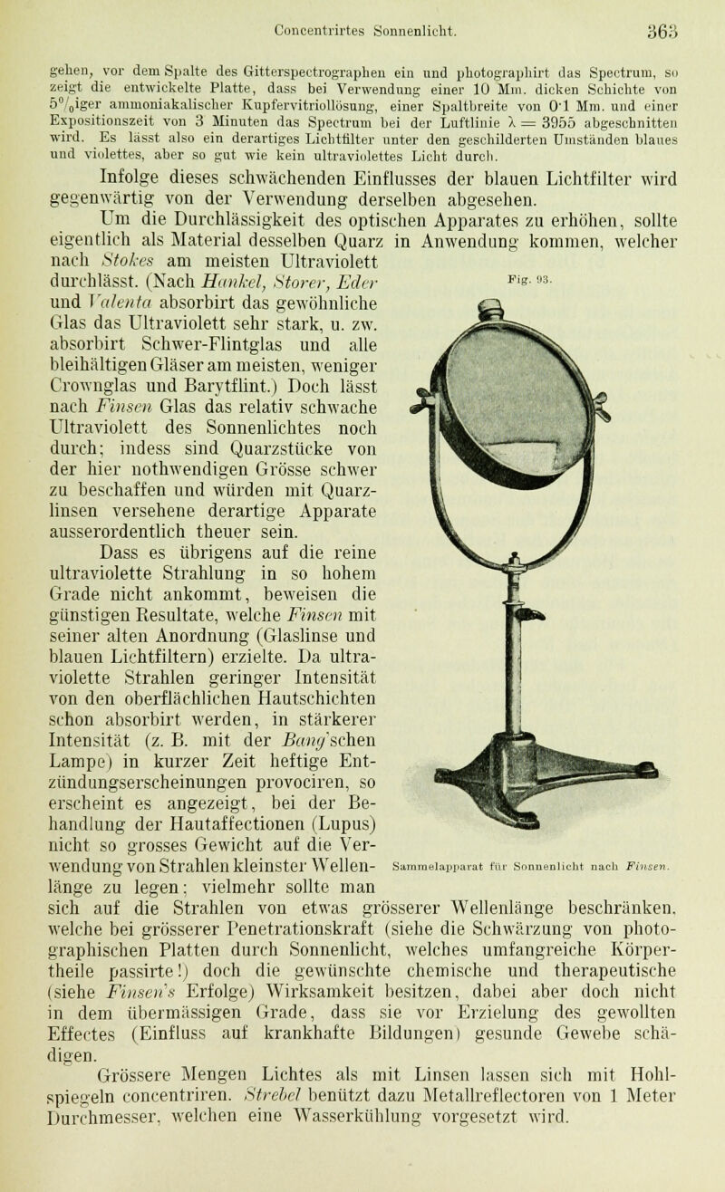Concentrirtes Sonnenlicht. 368 Fig. 93. gehen, vor dem Spalte des Gitterspectrographen ein und photographirt das Spectrum, so zeigt die entwickelte Platte, dass bei Verwendung einer 10 Mm. dicken Schichte von 5%iger ammoniakalischer Kupfervitriollösung, einer Spaltbreite von Ol Mm. und einer Expositionszeit von 3 Minuten das Spectrum bei der Luftlinie 1 = 3955 abgeschnitten wird. Es lässt also ein derartiges Licntfilter unter den geschilderten Umständen blaues und violettes, aber so gut wie kein ultraviolettes Licht durch. Infolge dieses schwächenden Einflusses der blauen Lichtfilter wird gegenwärtig von der Verwendung derselben abgesehen. Um die Durchlässigkeit des optischen Apparates zu erhöhen, sollte eigentlich als Material desselben Quarz in Anwendung kommen, welcher nach Stokes am meisten Ultraviolett durchlässt. (Nach Hankel, Storer, Eder und Valenta absorbirt das gewöhnliche Glas das Ultraviolett sehr stark, u. zw. absorbirt Schwer-Flintglas und alle bleihaltigen Gläser am meisten, weniger Crownglas und Barytflint.) Doch lässt nach Finsen Glas das relativ schwache Ultraviolett des Sonnenlichtes noch durch; indess sind Quarzstücke von der hier nothwendigen Grösse schwer zu beschaffen und würden mit Quarz- linsen versehene derartige Apparate ausserordentlich theuer sein. Dass es übrigens auf die reine ultraviolette Strahlung in so hohem Grade nicht ankommt, beweisen die günstigen Resultate, welche Finsen mit seiner alten Anordnung (Glaslinse und blauen Lichtfiltern) erzielte. Da ultra- violette Strahlen geringer Intensität von den oberflächlichen Hautschichten schon absorbirt werden, in stärkerer Intensität (z. B. mit der Bandseilen Lampe) in kurzer Zeit heftige Ent- zündungserscheinungen provociren, so erscheint es angezeigt, bei der Be- handlung der Hautaffectionen (Lupus) nicht so grosses Gewicht auf die Ver- wendung von Strahlen kleinster Wellen- länge zu legen: vielmehr sollte man sich auf die Strahlen von etwas grösserer Wellenlänge beschränken, welche bei grösserer Penetrationskraft (siehe die Schwärzung von photo- graphischen Platten durch Sonnenlicht, welches umfangreiche Körper- theile passirte!) doch die gewünschte chemische und therapeutische (siehe Finsen s Erfolge) Wirksamkeit besitzen, dabei aber doch nicht in dem übermässigen Grade, dass sie vor Erzielung des gewollten Effectes (Einfluss auf krankhafte Bildungen) gesunde Gewebe schä- digen. Grössere Mengen Lichtes als mit Linsen lassen sich mit Hohl- Durchmesser, welchen eine Wasserkühlung vorgesetzt wird. Sammelapparat für Sonnenlicht nach Finsen.