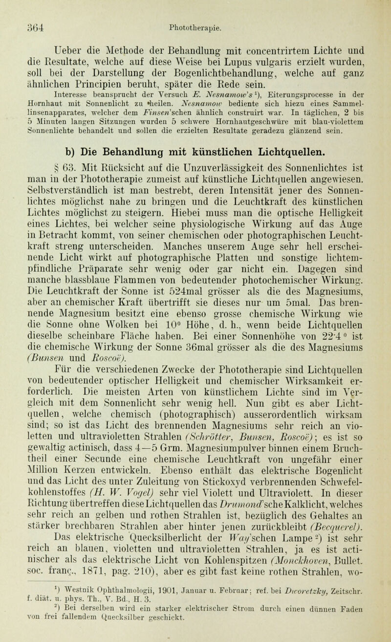 Ueber die Methode der Behandlung mit concentrirtem Lichte und die Resultate, welche auf diese Weise bei Lupus vulgaris erzielt wurden, soll bei der Darstellung der Bogenlichtbehandlung, welche auf ganz ähnlichen Principien beruht, später die Rede sein. Interesse beansprucht der Versuch E. Nesnamow's'), Eiterungsprocesse in der Hornhaut mit Sonnenlicht zu »heilen. Nesnamow bediente sich hiezu eines Sammel- linsenapparates, welcher dem -FY«.se«'schen ähnlich construirt war. In täglichen, 2 bis 5 Minuten langen Sitzungen wurden 5 schwere Hornhautgeschwüre mit blau-violettem Sonnenlichte behandelt und sollen die erzielten Resultate geradezu glänzend sein. b) Die Behandlung mit künstlichen Lichtquellen. § 63. Mit Rücksicht auf die Unzuverlässigkeit des Sonnenlichtes ist man in der Phototherapie zumeist auf künstliche Lichtquellen angewiesen. Selbstverständlich ist man bestrebt, deren Intensität jener des Sonnen- lichtes möglichst nahe zu bringen und die Leuchtkraft des künstlichen Lichtes möglichst zu steigern. Hiebei muss man die optische Helligkeit eines Lichtes, bei welcher seine physiologische Wirkung auf das Auge in Betracht kommt, von seiner chemischen oder photographischen Leucht- kraft streng unterscheiden. Manches unserem Auge sehr hell erschei- nende Licht wirkt auf photographische Platten und sonstige lichtem- pfindliche Präparate sehr wenig oder gar nicht ein. Dagegen sind manche blassblaue Flammen von bedeutender photochemischer Wirkung. Die Leuchtkraft der Sonne ist 524mal grösser als die des Magnesiums, aber an chemischer Kraft übertrifft sie dieses nur um 5mal. Das bren- nende Magnesium besitzt eine ebenso grosse chemische Wirkung wie die Sonne ohne Wolken bei 10° Höhe, d. h., wenn beide Lichtquellen dieselbe scheinbare Fläche haben. Bei einer Sonnenhöhe von 22-4° ist die chemische Wirkung der Sonne 36mal grösser als die des Magnesiums (Bimsen und Boscoej. Für die verschiedenen Zwecke der Phototherapie sind Lichtquellen von bedeutender optischer Helligkeit und chemischer Wirksamkeit er- forderlich. Die meisten Arten von künstlichem Lichte sind im Ver- gleich mit dem Sonnenlicht sehr wenig hell. Nun gibt es aber Licht- quellen, welche chemisch (photographisch) ausserordentlich wirksam sind; so ist das Licht des brennenden Magnesiums sehr reich an vio- letten und ultravioletten Strahlen (Schrötter, Bimsen, Boscoe); es ist so gewaltig actinisch, dass 4—5 Grm. Magnesiumpulver binnen einem Bruch- theil einer Secunde eine chemische Leuchtkraft von ungefähr einer Million Kerzen entwickeln. Ebenso enthält das elektrische Bogenlicht und das Licht des unter Zuleitung von Stickoxyd verbrennenden Schwefel- kohlenstoffes (H. W. Vogel) sehr viel Violett und Ultraviolett. In dieser Richtung übertreffen diese Lichtquellen das Drwwoncf scheKalklicht, welches sehr reich an gelben und rothen Strahlen ist, bezüglich des Gehaltes an stärker brechbaren Strahlen aber hinter jenen zurückbleibt (BecquerelJ. Das elektrische Quecksilberlicht der W«//sehen Lampe2) ist sehr reich an blauen, violetten und ultravioletten Strahlen, ja es ist acti- nischer als das elektrische Licht von Kohlenspitzen ßlouekhoven, Bullet. soc. fran<;., 1871, pag. 210), aber es gibt fast keine rothen Strahlen, wo- ') Westnik Ophthalmologie 1901, Januar u. Februar; ref. bei Diroretzky, Zeitschr. f. diät. u. phys. Th., V. Bd., H. 3. 2) Bei derselben wird ein starker elektrischer Strom durch einen dünnen Faden von frei fallendem Quecksilber geschickt.