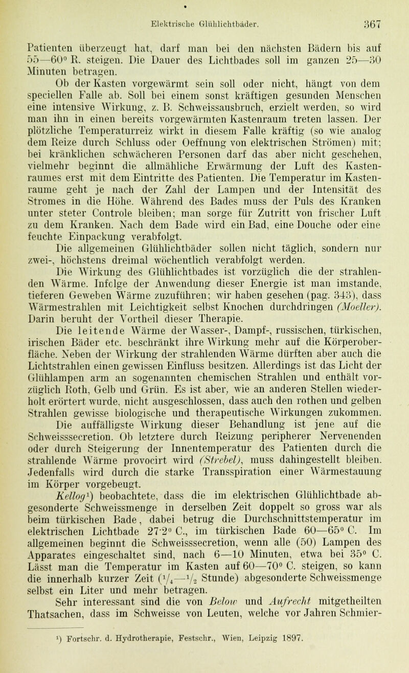 Elektrische Gliihlichtbäder. ;J,67 Patienten überzeugt hat, darf man bei den nächsten Bädern bis auf 55—60° R. steigen. Die Dauer des Lichtbades soll im ganzen 25—30 Minuten betragen. Ob der Kasten vorgewärmt sein soll oder nicht, hängt von dem speciellen Falle ab. Soll bei einem sonst kräftigen gesunden Menschen eine intensive Wirkung, z. B. Schweissausbrueh, erzielt werden, so wird man ihn in einen bereits vorgewärmten Kastenraum treten lassen. Der plötzliche Temperaturreiz wirkt in diesem Falle kräftig (so wie analog dem Reize durch Schluss oder Oeffnung von elektrischen Strömen) mit; bei kränklichen schwächeren Personen darf das aber nicht geschehen, vielmehr beginnt die allmähliche Erwärmung der Luft des Kasten- raumes erst mit dem Eintritte des Patienten. Die Temperatur im Kasten- raume geht je nach der Zahl der Lampen und der Intensität des Stromes in die Höhe. Während des Bades muss der Puls des Kranken unter steter Controle bleiben; man sorge für Zutritt von frischer Luft zu dem Kranken. Nach dem Bade wird ein Bad, eine Douche oder eine feuchte Einpackung verabfolgt. Die allgemeinen Glühlichtbäder sollen nicht täglich, sondern nur zwei-, höchstens dreimal wöchentlich verabfolgt werden. Die Wirkung des Glühlichtbades ist vorzüglich die der strahlen- den WTärme. Infolge der Anwendung dieser Energie ist man imstande, tieferen Geweben Wärme zuzuführen; wir haben gesehen (pag. 343), dass Wärmestrahlen mit Leichtigkeit selbst Knochen durchdringen (Modler). Darin beruht der Vortheil dieser Therapie. Die leitende Wärme der Wasser-, Dampf-, russischen, türkischen, irischen Bäder etc. beschränkt ihre Wirkung mehr auf die Körperober- fläche. Neben der Wirkung der strahlenden Wärme dürften aber auch die Lichtstrahlen einen gewissen Einfluss besitzen. Allerdings ist das Licht der Glühlampen arm an sogenannten chemischen Strahlen und enthält vor- züglich Roth, Gelb und Grün. Es ist aber, wie an anderen Stellen wieder- holt erörtert wurde, nicht ausgeschlossen, dass auch den rothen und gelben Strahlen gewisse biologische und therapeutische Wirkungen zukommen. Die auffälligste Wirkung dieser Behandlung ist jene auf die Schweisssecretion. Ob letztere durch Reizung peripherer Nervenenden oder durch Steigerung der Innentemperatur des Patienten durch die strahlende Wärme provocirt wird (StrebelJ, muss dahingestellt bleiben. Jedenfalls wird durch die starke Transspiration einer Wärmestauung im Körper vorgebeugt. Kellog1) beobachtete, dass die im elektrischen Glühlichtbade ab- gesonderte Schweissmenge in derselben Zeit doppelt so gross war als beim türkischen Bade, dabei betrug die Durchschnittstemperatur im elektrischen Lichtbade 27-2° C, im türkischen Bade 60—65° C. Im allgemeinen beginnt die Schweisssecretion, wenn alle (50) Lampen des Apparates eingeschaltet sind, nach 6—10 Minuten, etwa bei 35° C. Lässt man die Temperatur im Kasten auf 60—70° C. steigen, so kann die innerhalb kurzer Zeit (7*—Va Stunde) abgesonderte Schweissmenge selbst ein Liter und mehr betragen. Sehr interessant sind die von Beloiv und Aufrecht mitgetheilten Thatsachen, dass im Schweisse von Leuten, welche vor Jahren Sehmier- ') Fortschr. d. Hydrotherapie, Festschr., Wien, Leipzig 1897.