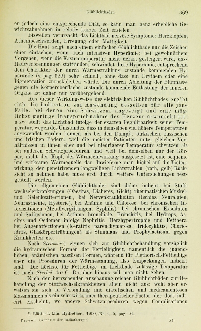 er jedoch eine entsprechende Diät, so kann man ganz erhebliche Ge- wichtsabnahmen in relativ kurzer Zeit erzielen. Bisweilen verursacht das Lichtbad nervöse Symptome: Herzklopfen, Atembeschwerden, Erregung oder Mattigkeit. Die Haut zeigt nach einem einfachen Glühlichtbade nur die Zeichen einer einfachen, wenn auch intensiven Hyperämie; bei gewöhnlichem Vorgehen, wenn die Kastentemperatur nicht derart gesteigert wird, dass Hautverbrennungen stattfinden, schwindet diese Hyperämie, entsprechend dem Charakter der durch Wärmestrahlung zustande kommenden Hy- perämie (s. pag. 329) sehr schnell, ohne dass ein Erythem oder eine I'igmentation zurückbleiben würde. Die durch Ableitung der Blutmasse gegen die Körperoberfläche zustande kommende Entlastung der inneren Organe ist daher nur vorübergehend. Aus dieser Wirkungsweise des elektrischen Glühlichtbades ergibt sich die Indication zur Anwendung desselben für alle jene Fälle, bei denen eine Schwitzcur angezeigt und eine mög- lichst geringe Inanspruchnahme des Herzens erwünscht ist; u.zw. stellt das Lichtbad infolge der exacten Regulirbarkeit seiner Tem- peratur, wegen desUmstandes, dass in demselben viel höhere Temperaturen angewendet werden können als bei den Dampf-, türkischen, russischen und irischen Bädern, weil die meisten Patienten unter gleichen Ver- hältnissen in ihnen eher und bei niedrigerer Temperatur schwitzen als bei anderen Schwitzproceduren, und weil bei demselben nur der Kör- per, nicht der Kopf, der Wärmeeinwirkung ausgesetzt ist, eine bequeme und wirksame Wärmequelle dar. Inwieferne man hiebei auf die Tiefen- wirkung der penetrirenden langwelligen Lichtstrahlen (roth, gelb) Rück- sicht zu nehmen habe, muss erst durch weitere Untersuchungen fest- gestellt werden. Die allgemeinen Glühlichtbäder sind daher indicirt bei Stoff- wechselerkrankungen (Obesitas, Diabetes, Gicht), rheumatischen Muskel- und Gelenksaffectionen, bei Nervenkrankheiten (Ischias, Neuralgien. Neurasthenie, Hysterie), bei Anämie und Chlorose, bei chronischen In- toxicationen (Metallvergiftungen, Syphilis), bei chronischen Exsudaten und Suffusionen, bei Asthma bronchiale, Bronchitis, bei Hydrops, As- cites und Oedemen infolge Nephritis, Herzhypertrophie und Fettherz, bei Augenaffectionen (Keratitis parenchymatosa, Iridocyklitis, Chorio- iditis, Glaskörpertrübungen), als Stimulans und Prophylacticum gegen Krankheiten etc. Nach Strasser'') eignen sich zur Glühlichtbehandlung vorzüglich die hydrämischen Formen der Fettleibigkeit, namentlich die jugend- lichen, anämischen, pastösen Formen, während für Plethorisch-Fettleibige eher die Proceduren der WTärmestauung, also Einpackungen indicirt sind. Die höchste für Fettleibige im Lichtbade zulässige Temperatur ist nach Strebet 45° C. Darüber hinaus soll man nicht gehen. Nach der herrschenden Anschauung reichen Glühlichtbäder zur Be- handlung der Stoffwechselkrankheiten allein nicht aus; wohl aber er- weisen sie sich in Verbindung mit diätetischen und medicamentösen Massnahmen als ein sehr wirksamer therapeutischer Factor, der dort indi- cirt erscheint, wo andere Schwitzproceduren wegen Complicationen i) Blätter f. klin. Hydrother., 1900, Nr. 4, 5, pag. 94. Freund, Grundriss der Radiotherapie. 24