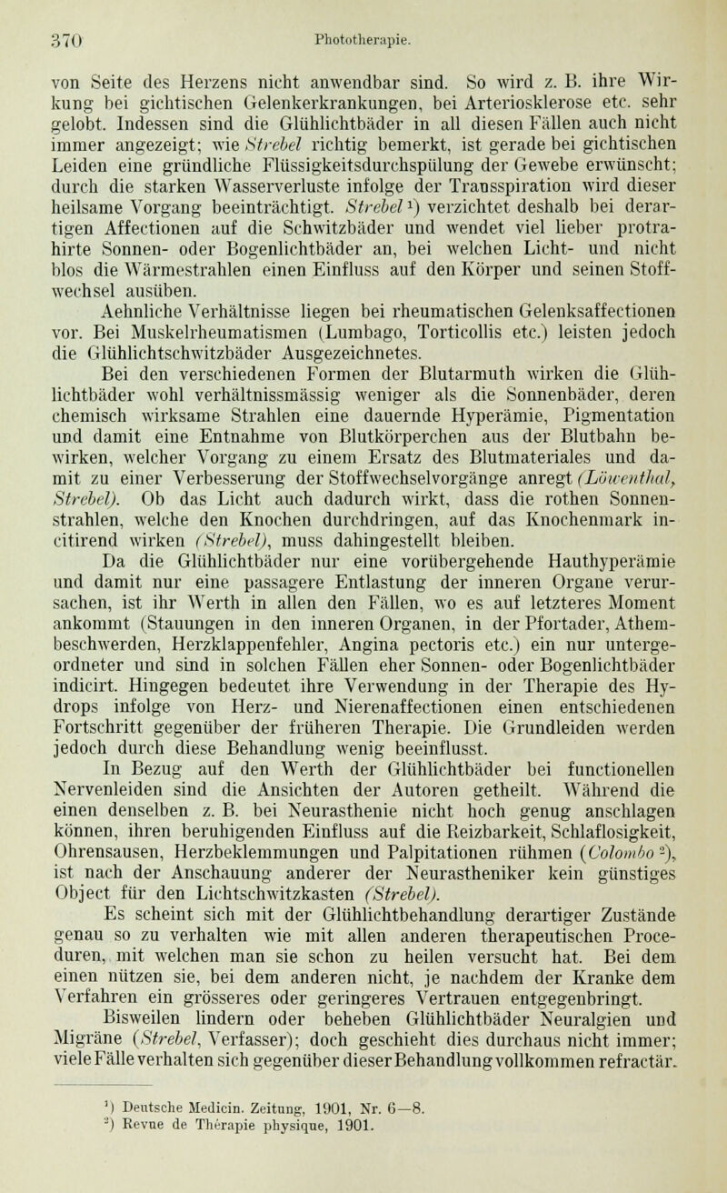 von Seite des Herzens nicht anwendbar sind. So wird z. B. ihre Wir- kung bei gichtisehen Gelenkerkrankungen, bei Arteriosklerose etc. sehr gelobt. Indessen sind die Glühlichtbäder in all diesen Fällen auch nicht immer angezeigt; wie Strebet richtig bemerkt, ist gerade bei gichtischen Leiden eine gründliche Flüssigkeitsdurchspülung der Gewebe erwünscht; durch die starken Wasserverluste infolge der Transspiration wird dieser heilsame Vorgang beeinträchtigt. Strebetx) verzichtet deshalb bei derar- tigen Affectionen auf die Schwitzbäder und wendet viel lieber protra- hirte Sonnen- oder Bogenlichtbäder an, bei welchen Licht- und nicht blos die Wärmestrahlen einen Einfluss auf den Körper und seinen Stoff- wechsel ausüben. Aehnliche Verhältnisse liegen bei rheumatischen Gelenksaffectionen vor. Bei Muskelrheumatismen (Lumbago, Torticollis etc.) leisten jedoch die Glühlichtschwitzbäder Ausgezeichnetes. Bei den verschiedenen Formen der Blutarmuth wirken die Glüh- lichtbäder wohl verhältnissmässig weniger als die Sonnenbäder, deren chemisch wirksame Strahlen eine dauernde Hyperämie, Pigmentation und damit eine Entnahme von Blutkörperchen aus der Blutbahn be- wirken, welcher Vorgang zu einem Ersatz des Blutmateriales und da- mit zu einer Verbesserung der Stoffwechselvorgänge anregt (Löwenthal, Strebet). Ob das Licht auch dadurch wirkt, dass die rothen Sonnen- strahlen, welche den Knochen durchdringen, auf das Knochenmark in- citirend wirken (Strebet), muss dahingestellt bleiben. Da die Glühlichtbäder nur eine vorübergehende Hauthyperämie und damit nur eine passagere Entlastung der inneren Organe verur- sachen, ist ihr Werth in allen den Fällen, wo es auf letzteres Moment ankommt (Stauungen in den inneren Organen, in der Pfortader, Athem- beschwerden, Herzklappenfehler, Angina pectoris etc.) ein nur unterge- ordneter und sind in solchen Fällen eher Sonnen- oder Bogenlichtbäder indicirt. Hingegen bedeutet ihre Verwendung in der Therapie des Hy- drops infolge von Herz- und Nierenaffectionen einen entschiedenen Fortschritt gegenüber der früheren Therapie. Die Grundleiden werden jedoch durch diese Behandlung wenig beeinflusst. In Bezug auf den Werth der Glühlichtbäder bei functionellen Nervenleiden sind die Ansichten der Autoren getheilt. Während die einen denselben z. B. bei Neurasthenie nicht hoch genug anschlagen können, ihren beruhigenden Einfluss auf die Reizbarkeit, Schlaflosigkeit, Ohrensausen, Herzbeklemmungen und Palpitationen rühmen (Colombo -), ist nach der Anschauung anderer der Neurastheniker kein günstiges Object für den Lichtschwitzkasten (Strebet). Es scheint sich mit der Glühlichtbehandlung derartiger Zustände genau so zu verhalten wie mit allen anderen therapeutischen Proce- duren, mit welchen man sie schon zu heilen versucht hat. Bei dem einen nützen sie, bei dem anderen nicht, je nachdem der Kranke dem Verfahren ein grösseres oder geringeres Vertrauen entgegenbringt. Bisweilen lindern oder beheben Glühlichtbäder Neuralgien und Migräne (Strebet, Verfasser); doch geschieht dies durchaus nicht immer; viele Fälle verhalten sich gegenüber dieser Behandlung vollkommen refractär. ') Deutsche Medicin. Zeitung, 1901, Nr. 6—8. 3) Revue de Therapie physique, 1901.