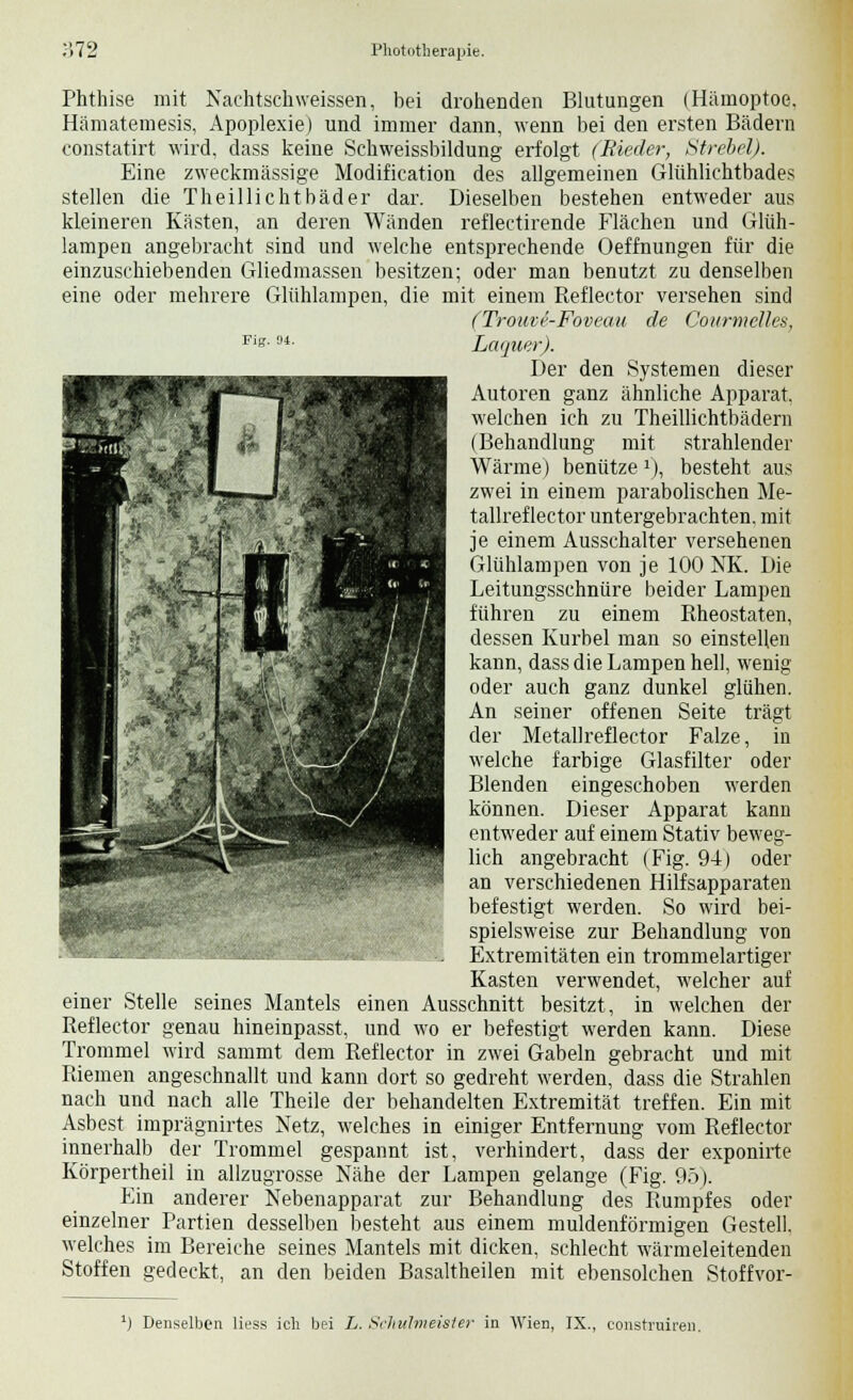 Phthise mit Nachtschweissen, bei drohenden Blutungen (Hämoptoe, Hämatemesis, Apoplexie) und immer dann, wenn bei den ersten Bädern constatirt wird, dass keine Schweissbildung erfolgt (Rieder, Strebel). Eine zweckmässige Modification des allgemeinen Glühlichtbades stellen die Theillichtbäder dar. Dieselben bestehen entweder aus kleineren Kästen, an deren Wänden reflectirende Flächen und Glüh- lampen angebracht sind und welche entsprechende Oeffnungen für die einzuschiebenden Gliedmassen besitzen; oder man benutzt zu denselben eine oder mehrere Glühlampen, die mit einem Reflector versehen sind (Troure-Foveau de Courmclh-s, Fig-u- Laquer). Der den Systemen dieser Autoren ganz ähnliche Apparat, welchen ich zu Theillichtbädern (Behandlung mit strahlender Wärme) benütze1), besteht aus zwei in einem parabolischen Me- tallref lector untergebrachten, mit je einem Ausschalter versehenen Glühlampen von je 100 NK. Die Leitungsschnüre beider Lampen führen zu einem Rheostaten, dessen Kurbel man so einstellen kann, dass die Lampen hell, wenig oder auch ganz dunkel glühen. An seiner offenen Seite trägt der Metallreflector Falze, in welche farbige Glasfilter oder Blenden eingeschoben werden können. Dieser Apparat kann entweder auf einem Stativ beweg- lich angebracht (Fig. 94) oder an verschiedenen Hilfsapparaten befestigt werden. So wird bei- spielsweise zur Behandlung von Extremitäten ein trommelartiger Kasten verwendet, welcher auf einer Stelle seines Mantels einen Ausschnitt besitzt, in welchen der Reflector genau hineinpasst, und wo er befestigt werden kann. Diese Trommel wird sammt dem Reflector in zwei Gabeln gebracht und mit Riemen angeschnallt und kann dort so gedreht werden, dass die Strahlen nach und nach alle Theile der behandelten Extremität treffen. Ein mit Asbest imprägnirtes Netz, welches in einiger Entfernung vom Reflector innerhalb der Trommel gespannt ist, verhindert, dass der exponirte Körpertheil in allzugrosse Nähe der Lampen gelange (Fig. 95). Ein anderer Nebenapparat zur Behandlung des Rumpfes oder einzelner Partien desselben besteht aus einem muldenförmigen Gestell, welches im Bereiche seines Mantels mit dicken, schlecht wärmeleitenden Stoffen gedeckt, an den beiden Basaltheilen mit ebensolchen Stoffvor- *» ff- '^9 ': l) Denselben Hess ich bei L. Schulmeister in Wien, IX., construireu.