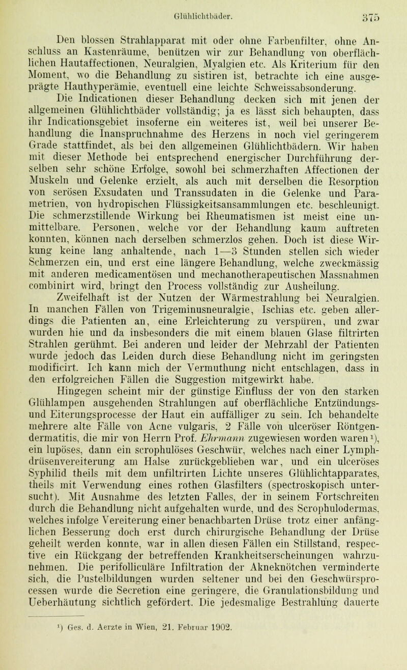 6t,ö Den blossen Strahlapparat mit oder ohne Farbenfilter, ohne An- schluss an Kastenräunie, benützen wir zur Behandlung von oberfläch- lichen Hautaffectionen, Neuralgien, Myalgien etc. Als Kriterium für den Moment, wo die Behandlung zu sistiren ist, betrachte ich eine ausge- prägte Hauthyperämie, eventuell eine leichte Schweissabsonderung. Die Indicationen dieser Behandlung decken sich mit jenen der allgemeinen Glühlichtbäder vollständig; ja es lässt sich behaupten, dass ihr Indicationsgebiet insoferne ein weiteres ist, weil bei unserer Be- handlung die Inanspruchnahme des Herzens in noch viel geringerem Grade stattfindet, als bei den allgemeinen Glühlichtbädern. Wir haben mit dieser Methode bei entsprechend energischer Durchführung der- selben sehr schöne Erfolge, sowohl bei schmerzhaften Affectionen der Muskeln und Gelenke erzielt, als auch mit derselben die Resorption von serösen Exsudaten und Transsudaten in die Gelenke und Para- metrien, von hydropischen Flüssigkeitsansammlungen etc. beschleunigt. Die schmerzstillende Wirkung bei Rheumatismen ist meist eine un- mittelbare. Personen, welche vor der Behandlung kaum auftreten konnten, können nach derselben schmerzlos gehen. Doch ist diese Wir- kung keine lang anhaltende, nach 1—3 Stunden stellen sich wieder Schmerzen ein, und erst eine längere Behandlung, welche zweckmässig mit anderen medicamentösen und mechanotherapeutischen Massnahmen combinirt wird, bringt den Process vollständig zur Ausheilung. Zweifelhaft ist der Nutzen der Wärmestrahlung bei Neuralgien. In manchen Fällen von Trigeminusneuralgie, Ischias etc. geben aller- dings die Patienten an, eine Erleichterung zu verspüren, und zwar wurden hie und da insbesonders die mit einem blauen Glase filtrirten Strahlen gerühmt. Bei anderen und leider der Mehrzahl der Patienten wurde jedoch das Leiden durch diese Behandlung nicht im geringsten modificirt. Ich kann mich der Vermuthung nicht entschlagen, dass in den erfolgreichen Fällen die Suggestion mitgewirkt habe. Hingegen scheint mir der günstige Einfluss der von den starken Glühlampen ausgehenden Strahlungen auf oberflächliche Entzündungs- und Eiterungsprocesse der Haut ein auffälliger zu sein. Ich behandelte mehrere alte Fälle von Acne vulgaris, 2 Fälle von ulceröser Röntgen- dermatitis, die mir von Herrn Prof. Ehrmann zugewiesen worden waren1), ein lupöses, dann ein scrophulöses Geschwür, welches nach einer Lymph- drüsenvereiterung am Halse zurückgeblieben war, und ein ulceröses Syphilid theils mit dem unfiltrirten Lichte unseres Glühlichtapparates, theils mit Verwendung eines rothen Glasfilters (spectroskopisch unter- sucht). Mit Ausnahme des letzten Falles, der in seinem Fortschreiten durch die Behandlung nicht aufgehalten wurde, und des Scrophulodermas, welches infolge Vereiterung einer benachbarten Drüse trotz einer anfäng- lichen Besserung doch erst durch chirurgische Behandlung der Drüse geheilt werden konnte, war in allen diesen Fällen ein Stillstand, respec- tive ein Rückgang der betreffenden Krankheitserscheinungen wahrzu- nehmen. Die perifolliculäre Infiltration der Akneknötchen verminderte sich, die Pustelbildungen wurden seltener und bei den Geschwürspro- cessen wurde die Seeretion eine geringere, die Granulationsbildung und Ueberhäutung sichtlich gefördert. Die jedesmalige Bestrahlung dauerte ») Ges. d. Aerzte in Wien, 21. Februar 1902.