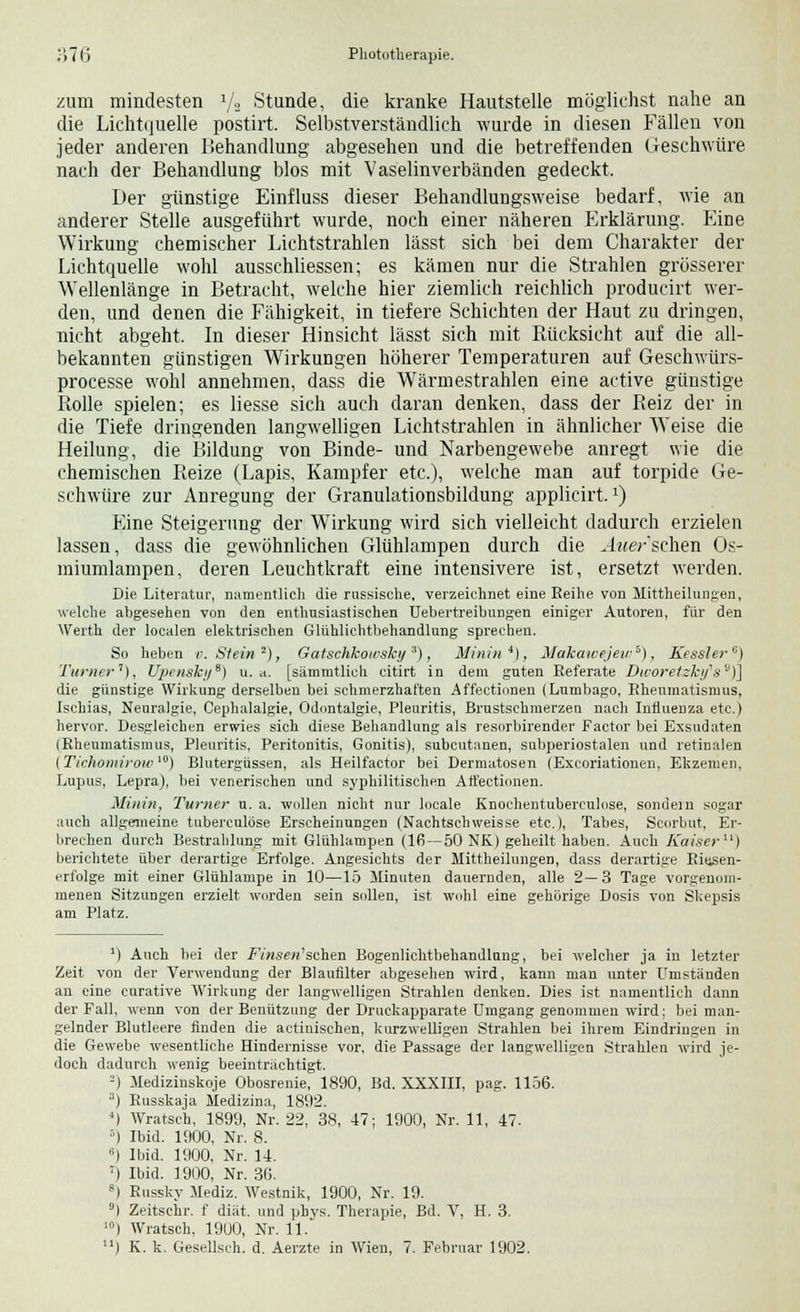 zum mindesten 1/2 Stunde, die kranke Hautstelle möglichst nahe an die Lichtquelle postirt. Selbstverständlich wurde in diesen Fällen von jeder anderen Behandlung abgesehen und die betreffenden Geschwüre nach der Behandlung blos mit Vaselinverbänden gedeckt. Der günstige Einfluss dieser Behandlungsweise bedarf, wie an anderer Stelle ausgeführt wurde, noch einer näheren Erklärung. Eine Wirkung chemischer Lichtstrahlen lässt sich bei dem Charakter der Lichtquelle wohl ausschliessen; es kämen nur die Strahlen grösserer Wellenlänge in Betracht, welche hier ziemlich reichlich producirt wer- den, und denen die Fähigkeit, in tiefere Schichten der Haut zu dringen, nicht abgeht. In dieser Hinsicht lässt sich mit Rücksicht auf die all- bekannten günstigen Wirkungen höherer Temperaturen auf Geschwürs- processe wohl annehmen, dass die Wärmestrahlen eine active günstige Rolle spielen; es Hesse sich auch daran denken, dass der Reiz der in die Tiefe dringenden langwelligen Lichtstrahlen in ähnlicher Weise die Heilung, die Bildung von Binde- und Narbengewebe anregt wie die chemischen Reize (Lapis, Kampfer etc.), welche man auf torpide Ge- schwüre zur Anregung der Granulationsbildung applicirt.*) Eine Steigerung der Wirkung wird sich vielleicht dadurch erzielen lassen, dass die gewöhnlichen Glühlampen durch die Auer sehen Os- miumlampen, deren Leuchtkraft eine intensivere ist, ersetzt werden. Die Literatur, namentlich die russische, verzeichnet eine Reihe von Mittheilungen, welche abgesehen von den enthusiastischen Uebertreibungen einiger Autoren, für den Werth der localen elektrischen Glühlichtbehandlung sprechen. So heben r. Stein 2), Gatschkowshy3), Minin4), Makawejew*), Kessler) Turner1), Upenski/S) u.a. [sämratlich citirt in dem guten Referate Dworetzky's9)j die günstige Wirkung derselben bei schmerzhaften Affectiven (Lumbago, Rheumatismus, Ischias, Neuralgie, Cephalalgie, Odontalgie, Pleuritis, Brustschmerzen nach Influenza etc.) hervor. Desgleichen erwies sich diese Behandlung als resorbirender Factor bei Exsudaten (Rheumatismus, Pleuritis, Peritonitis, Gonitis), subcutanen, subperiostalen und retinalen {Tichomirow10) Blutergüssen, als Heilfactor bei Dermatosen (Excoriationen, Ekzemen, Lupus, Lepra), bei venerischen und syphilitischen Aft'ectionen. Minin, Turner u. a. wollen nicht nur locale Knochentuberculuse, sondern sogar auch allgemeine tuberculöse Erscheinungen (Nachtschweisse etc.), Tabes, Scorbut, Er- brechen durch Bestrahlung mit Glühlampen (16—50 NK) geheilt haben. Auch Kaiser11) berichtete über derartige Erfolge. Angesichts der Mittheilungen, dass derartige Riesen- erfolge mit einer Glühlampe in 10—15 Minuten dauernden, alle 2—3 Tage vorgenom- menen Sitzungen erzielt worden sein sollen, ist wohl eine gehörige Dosis von Skepsis am Platz. M Auch bei der Fwsew'schen Bogenlichtbehandlung, bei welcher ja in letzter Zeit von der Verwendung der Blaufilter abgesehen wird, kann man unter Umständen an eine curative Wirkung der langwelligen Strahlen denken. Dies ist namentlich dann der Fall, wenn von der Benützung der Druckapparate Umgang genommen wird; bei man- gelnder Blutleere finden die actinischen, kurzwelligen Strahlen bei ihrem Eindringen in die Gewebe wesentliche Hindernisse vor, die Passage der langwelligen Strahlen wird je- doch dadurch wenig beeinträchtigt. -) Medizinskoje Obosrenie, 1890, Bd. XXXIII, pag. 1156. 3) Russkaja Medizina, 1892. *) Wratsch, 1899, Nr. 22, 38, 47; 1900, Nr. 11, 47. 5) Ibid. 1900, Nr. 8. '■) Ibid. 1900, Nr. 14. T) Ibid. 1900, Nr. 36. 8) Russky Mediz. Westnik, 1900, Nr. 19. 9) Zeitsehr. f diät, und phvs. Therapie, Bd. V, H. 3. 10) Wratsch, 1900, Nr. 11.