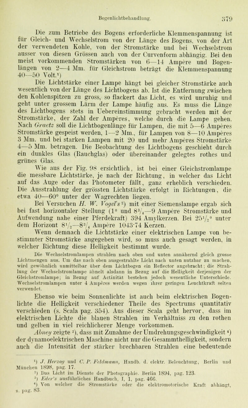 Die zum Betriebe des Bogens erforderliche Klemmenspannung ist für Gleich- und Wechselstrom von der Länge des Bogens. von der Art der verwendeten Kohle, von der Stromstärke und bei Wechselstrom ausser von diesen Grössen auch von der Curvenform abhängig. Bei den meist vorkommenden Stromstärken von (5—14 Ampere und Bogen- längen von 2—4 Mm. für Gleichstrom beträgt die Klemmenspannung 40—50 Volt.1) Die Lichtstärke einer Lampe hängt bei gleicher Stromstärke auch wesentlich von der Länge des Lichtbogens ab. Ist die Entfernung zwischen den Kohlenspitzen zu gross, so flackert das Licht, es wird unruhig und geht unter grossem Lärm der Lampe häufig aus. Es muss die Länge des Lichtbogens stets in Uebereinstimmung gebracht werden mit der Stromstärke, der Zahl der Amperes, welche durch die Lampe gehen. Nach Graetz soll die Lichtbogenlänge für Lampen, die mit 5—6 Amperes Stromstärke gespeist werden, 1—2 Mm., für Lampen von 8—10 Amperes 3 Mm. und bei starken Lampen mit 20 und mehr Amperes Stromstärke 4—5 Mm. betragen. Die Beobachtung des Lichtbogens geschieht durch ein dunkles Glas (Rauchglas) oder übereinander gelegtes rothes und grünes Glas. Wie aus der Fig. 98 ersichtlich, ist bei einer Gleichstromlampe die messbare Lichtstärke, je nach der Richtung, in welcher das Licht auf das Auge oder das Photometer fällt, ganz erheblich verschieden. Die Ausstrahlung der grössten Lichtstärke erfolgt in Richtungen, die etwa 40—60° unter der Wagrechten liegen. Bei Versuchen H. W. Vogels -) mit einer Siemenslampe ergab sich bei fast horizontaler Stellung (1° und 83/4—9 Ampere Stromstärke und Aufwendung nahe einer Pferdekraft) 394 Amylkerzen. Bei 251/;0 unter dem Horizont 8l/a—83A Ampere 1043'74 Kerzen. Wenn demnach die Lichtstärke einer elektrischen Lampe von be- stimmter Stromstärke angegeben wird, so muss auch gesagt werden, in welcher Richtung diese Helligkeit bestimmt wurde. Die Wechselstromlainpen strahlen nach oben und unten annähernd gleich grosse Liehtmengen aus. Um das nach oben ausgestrahlte Licht nach unten nutzbar zu machen, wird gewöhnlich unmittelbar über dem Lichtbogen ein Retiector angebracht; die Strah- lung der Wechselstromlampe ähnelt alsdann in Bezug auf die Helligkeit derjenigen der Gleichstromlampe; in Bezug auf Actinität bestehen jedoch wesentliche Unterschiede. Wechselstromlampen unter 4 Amperes werden wegen ihrer geringen Leuchtkraft selten verwendet. Ebenso wie beim Sonnenlichte ist auch beim elektrischen Bogen- lichte die Helligkeit verschiedener Theile des Spectrums quantitativ verschieden (s. Scala pag. 354). Aus dieser Scala geht hervor, dass im elektrischen Lichte die blauen Strahlen im Verhältniss zu den rothen und gelben in viel reichlicherer Menge vorkommen. Ahnet/ zeicte 3), dass mit Zunahme der Umdrehungsgeschwindigkeit *) der dynamoelektrischen Maschine nicht nur die Gesammthelligkeit, sondern auch die Intensität der stärker brechbaren Strahlen eine bedeutende l) J. Herzo'j und C. P. Fehl mann, Handb. d. elektr. Beleuchtung, Berlin und München 1898, pag. 17. -) Das Licht im Dienste der Photographie. Berlin 1894, pag. 123. s) Eder's ausführliches Handbuch, I, 1, pag. 466. 4) Von welcher die Stromstärke oder die elektromotorische Kraft abhängt, s. pag. 83-