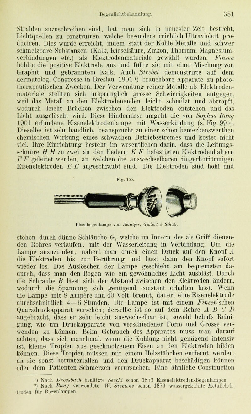 Strahlen zuzuschreiben sind, hat man sich in neuester Zeit bestrebt, Lichtquellen zu construiren, welche besonders reichlich Ultraviolett pro- duciren. Dies wurde erreicht, indem statt der Kohle Metalle und schwer schmelzbare Substanzen (Kalk, Kieselsäure, Zirkon, Thorium, Magnesium- verbindungen etc.) als Elektrodenmateriale gewählt wurden. Finsen höhlte die positive Elektrode aus und füllte sie mit einer Mischung von Graphit und gebranntem Kalk. Auch Strebel demonstrirte auf dem dermatolog. Congresse in Breslau 1901') brauchbare Apparate zu photo- therapeutischen Zwecken. Der Verwendung reiner Metalle als Elektroden- materiale stellten sich ursprünglich grosse Schwierigkeiten entgegen, weil das Metall an den Elektrodenenden leicht schmilzt und abtropft, wodurch leicht Brücken zwischen den Elektroden entstehen und das Licht ausgelöscht wird. Diese Hindernisse umgeht die von Sophus Banz/ 1901 erfundene Eisenelektrodenlampe mit Wasserkühlung (s. Fig. 99 2). Dieselbe ist sehr handlich, beansprucht zu einer schon bemerkenswerthen chemischen Wirkung eines schwachen Betriebsstromes und kostet nicht viel. Ihre Einrichtung besteht im wesentlichen darin, dass die Leitungs- schnüre HH zu zwei an den Federn KK befestigten Elektrodenhaltern FF geleitet werden, an welchen die auswechselbaren fingerhutförmigen Eisenelektroden E E angeschraubt sind. Die Elektroden sind hohl und Fig. 100. Eisenbogenlampe von Reiniger, Gebbert & Schall. stehen durch dünne Schläuche G, welche im Innern des als Griff dienen- den Rohres verlaufen, mit der Wasserleitung in Verbindung. Um die Lampe anzuzünden, nähert man durch einen Druck auf den Knopfe die Elektroden bis zur Berührung und lässt dann den Knopf sofort wieder los. Das Auslöschen der Lampe geschieht am bequemsten da- durch, dass man den Bogen wie ein gewöhnliches Licht ausbläst. Durch die Schraube B lässt sich der Abstand zwischen den Elektroden ändern, wodurch die Spannung sich genügend constant erhalten lässt. Wenn die Lampe mit 8 Ampere und 40 Volt brennt, dauert eine Eisenelektrode durchschnittlich 4—6 Stunden. Die Lampe ist mit einem Fhiseri'suhen Quarzdruckapparat versehen; derselbe ist so auf dem Rohre A B C I) angebracht, dass er sehr leicht auswechselbar ist, sowohl behufs Reini- gung, wie um Druckapparate von verschiedener Form und Grösse ver- wenden zu können. Beim Gebrauch des Apparates muss man darauf achten, dass sich manchmal, wenn die Kühlung nicht genügend intensiv ist, kleine Tropfen aus geschmolzenem Eisen an den Elektroden bilden können. Diese Tropfen müssen mit einem Holzstäbchen entfernt werden, da sie sonst herunterfallen und den Druckapparat beschädigen können oder dem Patienten Schmerzen verursachen. Eine ähnliche Construction ') Nach Drossbach benützte Secchi schon 1873 Eisenelektroden-Bogenlainpen. 2) Nach Bang verwendete W. Siemens schon 1879 wassergekühlte Metallelek- troden für Bogenlampen.