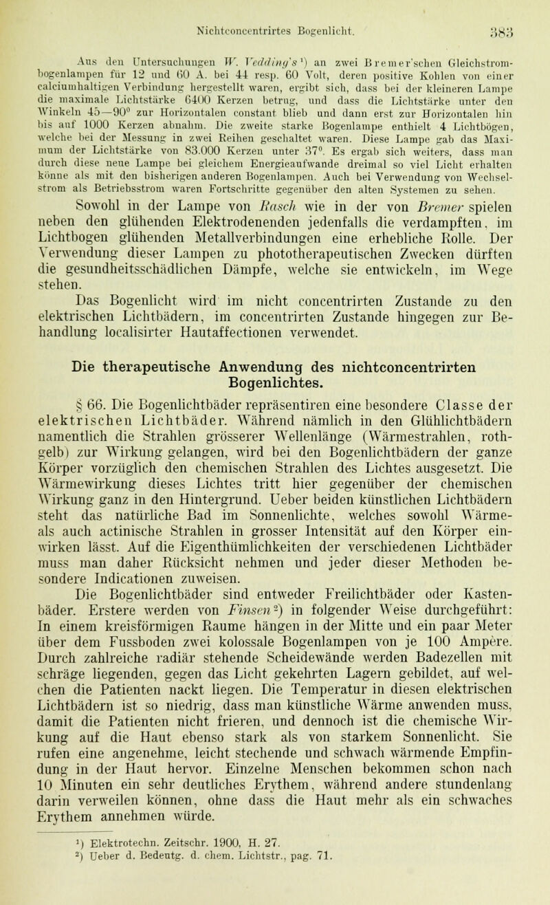 Aus den Untersuchungen W. Yedding's1) an zwei B remer'schen Gleichstrom- bogenlampen für 12 und GO A. bei 44 resp. 60 Volt, deren positive Kohlen von einer calciumhaltigen Verbindung hergestellt waren, ergibt sieh, dass bei der kleineren Lampe die maximale Lichtstärke 6400 Kerzen betrug, und dass die Lichtstärke unter den Winkeln 45—90° zur Horizontalen constant blieb und dann erst zur Horizontalen hin bis auf 1000 Kerzen abnahm. Die zweite starke Bogenlampe enthielt 4 Lichtbögen, welche bei der Messung in zwei Reihen geschaltet waren. Diese Lampe gab das Maxi- mum der Lichtstärke von 83.000 Kerzen unter 37°. Es ergab sich weiters, dass man durch diese neue Lampe bei gleichem Energieaufwande dreimal so viel Licht erhalten könne als mit den bisherigen anderen Bogenlampen. Auch bei Verwendung von Wechsel- strom als Betriebsstrom waren Fortschritte gegenüber den alten Systemen zu sehen. Sowohl in der Lampe von Hasch wie in der von Bremer spielen neben den glühenden Elektrodenenden jedenfalls die verdampften, im Lichtbogen glühenden Metallverbindungen eine erhebliche Rolle. Der Verwendung dieser Lampen zu phototherapeutischen Zwecken dürften die gesundheitsschädlichen Dämpfe, welche sie entwickeln, im Wege stehen. Das Bogenlicht wird im nicht concentrirten Zustande zu den elektrischen Lichtbädern, im concentrirten Zustande hingegen zur Be- handlung localisirter Hautaffectionen verwendet. Die therapeutische Anwendung des nichtconcentrirten Bogenlichtes. § 66. Die Bogenlichtbäder repräsentiren eine besondere Classe der elektrischen Lichtbäder. Während nämlich in den Glühlichtbädern namentlich die Strahlen grösserer Wellenlänge (Wärmestrahlen, roth- gelb) zur Wirkung gelangen, wird bei den Bogenlichtbädern der ganze Körper vorzüglich den chemischen Strahlen des Lichtes ausgesetzt. Die Wärmewirkung dieses Lichtes tritt hier gegenüber der chemischen Wirkung ganz in den Hintergrund. Ueber beiden künstlichen Lichtbädern steht das natürliche Bad im Sonnenlichte, welches sowohl Wärme- ais auch actinische Strahlen in grosser Intensität auf den Körper ein- wirken lässt. Auf die Eigenthümlichkeiten der verschiedenen Lichtbäder muss man daher Rücksicht nehmen und jeder dieser Methoden be- sondere Indicationen zuweisen. Die Bogenlichtbäder sind entweder Freilichtbäder oder Kasten- bäder. Erstere werden von Finsm-) in folgender Weise durchgeführt: In einem kreisförmigen Räume hängen in der Mitte und ein paar Meter über dem Fussboden zwei kolossale Bogenlampen von je 100 Ampere. Durch zahlreiche radiär stehende Scheidewände werden Badezellen mit schräge liegenden, gegen das Licht gekehrten Lagern gebildet, auf wel- chen die Patienten nackt liegen. Die Temperatur in diesen elektrischen Lichtbädern ist so niedrig, dass man künstliche Wärme anwenden muss, damit die Patienten nicht frieren, und dennoch ist die chemische Wir- kung auf die Haut ebenso stark als von starkem Sonnenlicht. Sie rufen eine angenehme, leicht stechende und schwach wärmende Empfin- dung in der Haut hervor. Einzelne Menschen bekommen schon nach 10 Minuten ein sehr deutliches Erythem, während andere stundenlang darin verweilen können, ohne dass die Haut mehr als ein schwaches Erythem annehmen würde. ») Elektrotechn. Zeitschr. 1900, H. 27. 2) Ueber d. Bedeutg. d. ehem. Lichtstr. , pag. 71.
