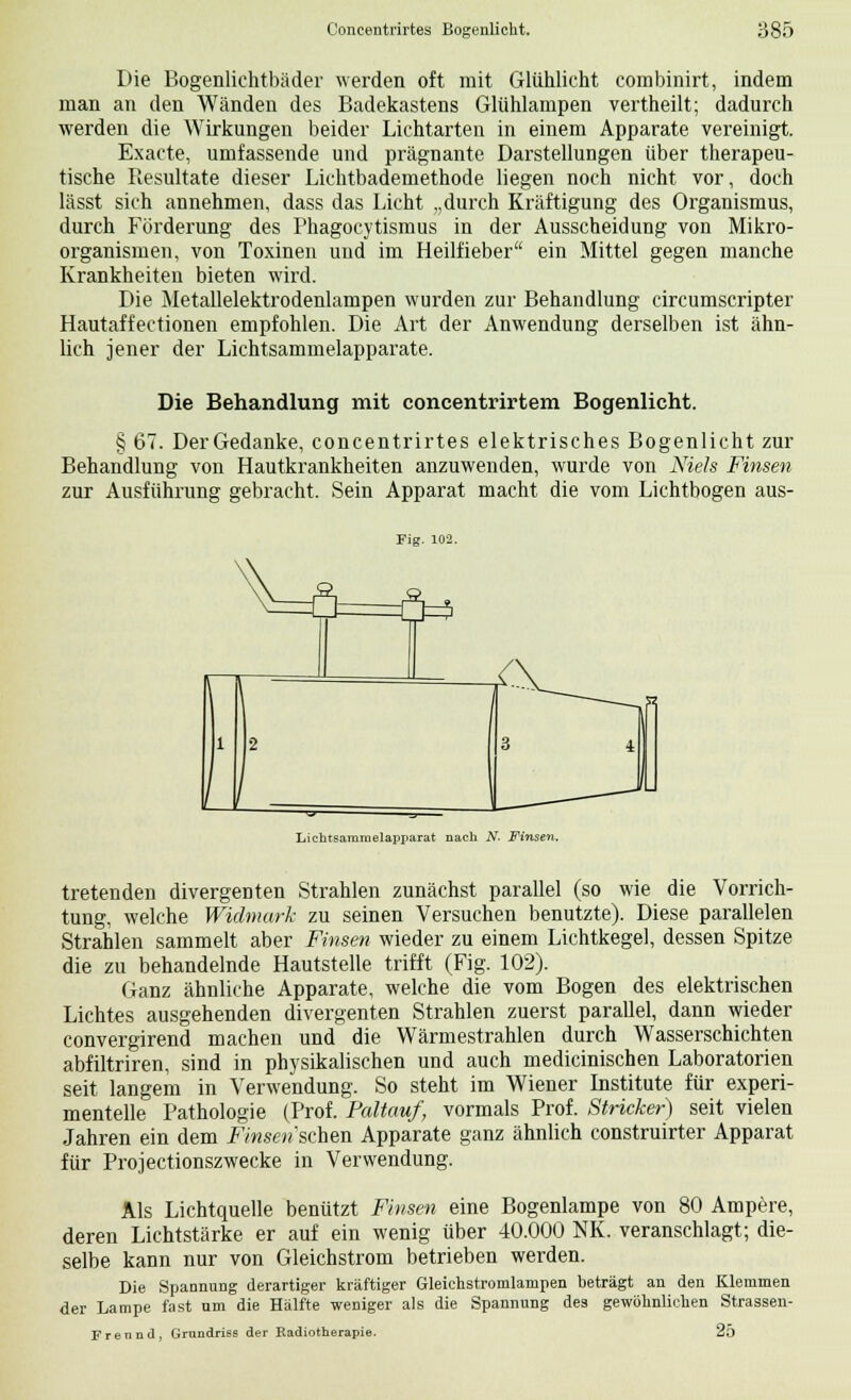 Die Bogenlichtbäder werden oft mit Glühlicht combinirt, indem man an den Wänden des Badekastens Glühlampen vertheilt; dadurch werden die Wirkungen beider Lichtarten in einem Apparate vereinigt. Exacte, umfassende und prägnante Darstellungen über therapeu- tische Resultate dieser Lichtbademethode liegen noch nicht vor, doch lässt sich annehmen, dass das Licht „durch Kräftigung des Organismus, durch Förderung des Phagocytismus in der Ausscheidung von Mikro- organismen, von Toxinen und im Heilfieber ein Mittel gegen manche Krankheiten bieten wird. Die Metallelektrodenlampen wurden zur Behandlung circumscripter Hautaffectionen empfohlen. Die Art der Anwendung derselben ist ähn- lich jener der Lichtsammeiapparate. Die Behandlung mit concentrirtem Bogenlicht. § 67. Der Gedanke, concentrirtes elektrisches Bogenlicht zur Behandlung von Hautkrankheiten anzuwenden, wurde von Niels Finsen zur Ausführung gebracht. Sein Apparat macht die vom Lichtbogen aus- Fig. 102. ü a=* Lichtsamroelapparat nach N. Finsen. tretenden divergenten Strahlen zunächst parallel (so wie die Vorrich- tung, welche Widmark zu seinen Versuchen benutzte). Diese parallelen Strahlen sammelt aber Finsen wieder zu einem Lichtkegel, dessen Spitze die zu behandelnde Hautstelle trifft (Fig. 102). Ganz ähnliche Apparate, welche die vom Bogen des elektrischen Lichtes ausgehenden divergenten Strahlen zuerst parallel, dann wieder convergirend machen und die Wärmestrahlen durch Wasserschichten abfiltriren, sind in physikalischen und auch medicinischen Laboratorien seit langem in Verwendung. So steht im Wiener Institute für experi- mentelle Pathologie (Prof. Paltauf, vormals Prof. Stricker) seit vielen Jahren ein dem Finsen sehen Apparate ganz ähnlich construirter Apparat für Projectionszwecke in Verwendung. Als Lichtquelle benützt Finsen eine Bogenlampe von 80 Ampere, deren Lichtstärke er auf ein wenig über 40.000 NK. veranschlagt; die- selbe kann nur von Gleichstrom betrieben werden. Die Spannung derartiger kräftiger Gleichstromlampen beträgt an den Klemmen der Lampe fast um die Hälfte weniger als die Spannung des gewöhnlichen Strassen- Fr ennd, Grundriss der Radiotherapie. 25