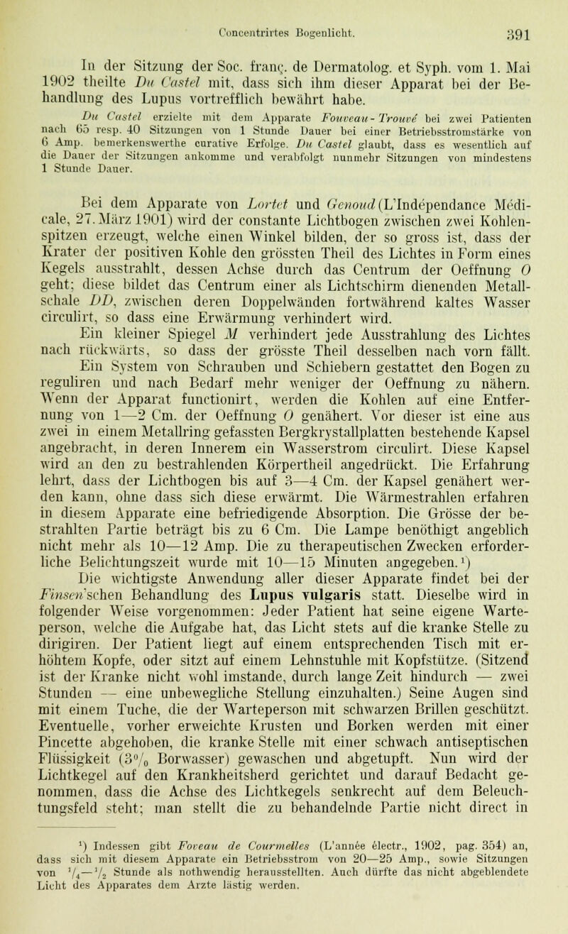 In der Sitzung der Soc. fran<j. de Dermatolog. et Syph. vom 1. Mai 1902 theilte Du Castel mit, dass sich ihm dieser Apparat bei der Be- handlung des Lupus vortrefflich bewährt habe. Du Castel erzielte mit dem Apparate Fouveau>,- Trouve bei zwei Patienten nach 65 resp. 40 Sitzungen von 1 Stunde Dauer bei einer Betriebsstromstärke von 6 Amp. bemerkenswerthe curative Erfolge. Du Castel glaubt, dass es wesentlich auf die Daner der Sitzungen ankomme und verabfolgt nunmehr Sitzungen von mindestens 1 Stunde Dauer. Bei dem Apparate von Lortct und Gewowc? (LTndependance Medi- cale, 27. März 1901) wird der constante Lichtbogen zwischen zwei Kohlen- spitzen erzeugt, welche einen Winkel bilden, der so gross ist, dass der Krater der positiven Kohle den grössten Theil des Lichtes in Form eines Kegels ausstrahlt, dessen Achse durch das Centrum der Oeffnung 0 geht; diese bildet das Centrum einer als Lichtschirm dienenden Metall- schale DD, zwischen deren Doppelwänden fortwährend kaltes Wasser circulirt, so dass eine Erwärmung verhindert wird. Ein kleiner Spiegel M verhindert jede Ausstrahlung des Lichtes nach rückwärts, so dass der grösste Theil desselben nach vorn fällt. Ein System von Schrauben und Schiebern gestattet den Bogen zu reguliren und nach Bedarf mehr weniger der Oeffnung zu nähern. Wenn der Apparat functionirt, werden die Kohlen auf eine Entfer- nung von 1—2 Cm. der Oeffnung 0 genähert. Vor dieser ist eine aus zwei in einem Metallring gefassten Bergkrystallplatten bestehende Kapsel angebracht, in deren Innerem ein Wasserstrom circulirt. Diese Kapsel wird an den zu bestrahlenden Körpertheil angedrückt. Die Erfahrung lehrt, dass der Lichtbogen bis auf 3—4 Cm. der Kapsel genähert wer- den kann, ohne dass sich diese erwärmt. Die Wärmestrahlen erfahren in diesem Apparate eine befriedigende Absorption. Die Grösse der be- strahlten Partie beträgt bis zu 6 Cm. Die Lampe benöthigt angeblich nicht mehr als 10—12 Amp. Die zu therapeutischen Zwecken erforder- liche Belichtungszeit wurde mit 10—15 Minuten angegeben.1) Die wichtigste Anwendung aller dieser Apparate findet bei der Finserischen Behandlung des Lupus vulgaris statt. Dieselbe wird in folgender Weise vorgenommen: Jeder Patient hat seine eigene Warte- person, welche die Aufgabe hat, das Licht stets auf die kranke Stelle zu dirigiren. Der Patient liegt auf einem entsprechenden Tisch mit er- höhtem Kopfe, oder sitzt auf einem Lehnstuhle mit Kopfstütze. (Sitzend ist der Kranke nicht wohl imstande, durch lange Zeit hindurch — zwei Stunden — eine unbewegliche Stellung einzuhalten.) Seine Augen sind mit einem Tuche, die der Warteperson mit schwarzen Brillen geschützt. Eventuelle, vorher erweichte Krusten und Borken werden mit einer Pincette abgehoben, die kranke Stelle mit einer schwach antiseptischen Flüssigkeit (3% Borwasser) gewaschen und abgetupft. Nun wird der Lichtkegel auf den Krankheitsherd gerichtet und darauf Bedacht ge- nommen, dass die Achse des Lichtkegels senkrecht auf dem Beleuch- tungsfeld steht; man stellt die zu behandelnde Partie nicht direct in ') Indessen gibt Foreau de Courmelles (L'annee electr., 1902, pag. 354) an, dass sich mit diesem Apparate ein Betriebsstrom von 20—25 Amp., sowie Sitzungen von '/t—'/„ Stunde als nothwendig herausstellten. Auch dürfte das nicht abgeblendete Licht des Apparates dem Arzte lastig werden.