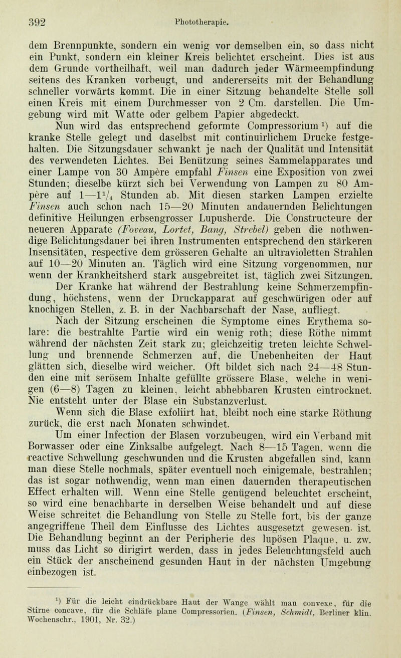 dem Brennpunkte, sondern ein wenig vor demselben ein, so dass nicht ein Punkt, sondern ein kleiner Kreis belichtet erscheint. Dies ist aus dem Grunde vortheilhaft, weil man dadurch jeder Wärmeempfindung seitens des Kranken vorbeugt, und andererseits mit der Behandlung- schneller vorwärts kommt. Die in einer Sitzung behandelte Stelle soll einen Kreis mit einem Durchmesser von 2 Cm. darstellen. Die Um- gebung wird mit Watte oder gelbem Papier abgedeckt. Nun wird das entsprechend geformte Compressoriumx) auf die kranke Stelle gelegt und daselbst mit continuirlichem Drucke festge- halten. Die Sitzungsdauer schwankt je nach der Qualität und Intensität des verwendeten Lichtes. Bei Benützung seines Sammelapparates und einer Lampe von 30 Ampere empfahl Firnen eine Exposition von zwei Stunden; dieselbe kürzt sich bei Verwendung von Lampen zu 80 Am- pere auf 1—lxji Stunden ab. Mit diesen starken Lampen erzielte Finsen auch schon nach 15—20 Minuten andauernden Belichtungen definitive Heilungen erbsengrosser Lupusherde. Die Constructeure der neueren Apparate (Foveau, Lortct, Bang, Strebel) geben die notwen- dige Belichtungsdauer bei ihren Instrumenten entsprechend den stärkeren Insensitäten, respective dem grösseren Gehalte an ultravioletten Strahlen auf 10—20 Minuten an. Täglich wird eine Sitzung vorgenommen, nur wenn der Krankheitsherd stark ausgebreitet ist, täglich zwei Sitzungen. Der Kranke hat während der Bestrahlung keine Schmerzempfin- dung, höchstens, wenn der Druckapparat auf geschwürigen oder auf knochigen Stellen, z. B. in der Nachbarschaft der Nase, aufliegt. Nach der Sitzung erscheinen die Symptome eines Erythema so- lare: die bestrahlte Partie wird ein wenig roth; diese Röthe nimmt während der nächsten Zeit stark zu; gleichzeitig treten leichte Schwel- lung und brennende Schmerzen auf, die Unebenheiten der Haut glätten sich, dieselbe wird weicher. Oft bildet sich nach 24—48 Stun- den eine mit serösem Inhalte gefüllte grössere Blase, welche in weni- gen (6—8) Tagen zu kleinen, leicht abhebbaren Krusten eintrocknet. Nie entsteht unter der Blase ein Substanzverlust. Wenn sich die Blase exfoliirt hat, bleibt noch eine starke Röthung zurück, die erst nach Monaten schwindet. Um einer Infection der Blasen vorzubeugen, wird ein Verband mit Borwasser oder eine Zinksalbe aufgelegt. Nach 8—15 Tagen, wenn die reactive Schwellung geschwunden und die Krusten abgefallen sind, kann man diese Stelle nochmals, später eventuell noch einigemale, bestrahlen; das ist sogar nothwendig, wenn man einen dauernden therapeutischen Effect erhalten will. Wenn eine Stelle genügend beleuchtet erscheint, so wird eine benachbarte in derselben Weise behandelt und auf diese Weise schreitet die Behandlung von Stelle zu Stelle fort, bis der ganze angegriffene Theil dem Einflüsse des Lichtes ausgesetzt gewesen, ist. Die Behandlung beginnt an der Peripherie des lupösen Plaque, u. zw. muss das Licht so dirigirt werden, dass in jedes Beleuchtungsfeld auch ein Stück der anscheinend gesunden Haut in der nächsten Umgebung einbezogen ist. ') Für die leicht eindrückbare Haut der Wange wählt man convexe, für die Stirne concave, für die Schläfe plane Compressorien. [Finsen, Schmidt, Berliner klin Wochenschr., 1901, Nr. 32.)