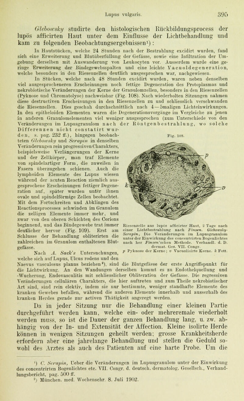 Glebowsky studirte den histologischen Rückbildungsprocess der lupös afficirten Haut unter dem Einflüsse der Lichtbehandlung und kam zu folgenden Beobachtungsergebnissen1): In Hautstücken, welche 24 Stunden nach der Bestrahlung excidirt wurden, fand sich eine Erweiterung und Blutüberfüllung der Gefässe, sowie eine Infiltration der Um- gebung derselben mit Auswanderung von Leukocyten vor. Ausserdem wurde eine ge- ringe Erweiterung der Bindegewebsspalten und eine leichte Vacuold egeneration, welche besonders in den Riesenzellen deutlich ausgesprochen war, nachgewiesen. In Stücken, welche nach 48 Stunden excidirt wurden, waren neben denselben viel ausgesprocheneren Erscheinungen noch fettige Degeneration des Protoplasmas und nekrobiotische Veränderungen der Kerne der Granulomzellen, besonders in den Riesenzellen (Pyknose und Chromatolyse) nachweisbar (Fig. 108). Nach wiederholten Sitzungen nahmen diese destructiven Erscheinungen in den Riesenzellen zu und schliesslich verschwanden die Riesenzellen. Dies geschah durchschnittlich nach 4—ömaligen Lichteinwirkungen. In den epitheloiden Elementen waren die Degenerationsvorgänge im Vergleiche zu jenen in anderen Grannlomelementen viel weniger ausgesprochen (zum Unterschiede von den Veränderungen im Lupusgranulom nach der Röntgenbestrahlung, wo solche Differenzen nicht constatirt wur- Fig. 108. den, s. pag. 232 ff.), hingegen beobach- teten Glebowsky und Serapin in denselben Veränderungen rein progressiven Charakters, beispielsweise Verlängerungen der Kerne und der Zellkörper, man traf Elemente von spindelartiger Form, die zuweilen in Fasern überzugehen schienen. Auch die lymphoiden Elemente des Lupus wiesen während der acuten Reaction ziemlich aus- gesprochene Erscheinungen fettiger Degene- ration auf, später wurden unter ihnen ovale und spindelförmige Zellen beobachtet. Mit dem Fortschreiten und Abklingen des Reactionsprocesses schwinden im Granulom die zelligen Elemente immer mehr, und zwar von den oberen Schichten des Corions beginnend, und das Bindegewebe trat immer deutlicher hervor (Fig. 109). Erst am Schlüsse der Behandlung obliterirten die zahlreichen im Granulom enthaltenen Blut- gefässe. Nach A. Sack's Untersuchungen, welche sich auf Lupus, Ulcus rodens und den Naevus vasculosus planus beziehen), sind die Blutgefässe der erste Angriffspunkt für die Lichtwirkung. An den Wandungen derselben kommt es zu Endothelquellung und -Wucherung, Endovasculitis mit schliesslicher Obliteration der Gefässe. Die regressiven Veränderungen cellulären Charakters, die hier auftreten und zum Theile nekrobiotischer Art sind, sind rein elektiv, indem sie nur bestimmte, weniger standhafte Elemente des kranken Gewebes befallen, während die anderen Elemente innerhalb und ausserhalb des kranken Herdes gerade zur activen Thätigkeit angeregt werden. Da in jeder Sitzung nur die Behandlung einer kleinen Partie durchgeführt werden kann, welche ein- oder mehreremale wiederholt werden muss, so ist die Dauer der ganzen Behandlung lang, u. zw. ab- hängig von der In- und Extensität der Affection. Kleine isolirte Herde können in wenigen Sitzungen geheilt werden; grosse Krankheitsherde erfordern aber eine jahrelange Behandlung und stellen die Geduld so- wohl des Arztes als auch des Patienten auf eine harte Probe. Um die ßiesenzelle aus lupös afficirter Haut, 1 Tage nach einer Lichtbestrahlung nach Finsen. Glebowsky- Serapin, Die Veränderungen im Lupusgranulom unter der Einwirkung des concentrirtenBogenlichtes nach her Fmsen^schen Methode. Verhandl. d. D. derraat. Ges. VII. Congr. p Pyknose der Kerne; v Vacuolisirte Kerne, k Fett. *) C. Serapin, Ueber die Veränderungen im Lupusgranulom unter der Einwirkung des concentrirten Bogenlichtes etc. VII. Congr. d. deutsch, dermatolog. Gesellsch., Verhand- lungsbericht, pag. 500 ff. 2) München, med. Wochenschr. 8. Juli 1902.