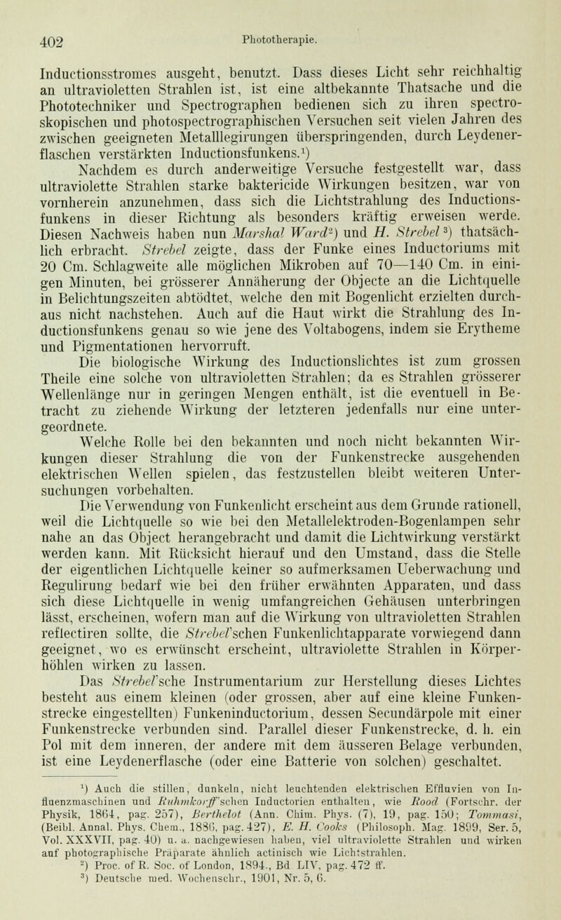 Inductionsstromes ausgeht, benutzt. Dass dieses Licht sehr reichhaltig an ultravioletten Strahlen ist, ist eine altbekannte Thatsache und die Phototechniker und Spectrographen bedienen sich zu ihren spectro- skopischen und photospectrographischen Versuchen seit vielen Jahren des zwischen geeigneten Metalllegirungen überspringenden, durch Leydener- flaschen verstärkten Inductionsfunkens.1) Nachdem es durch anderweitige Versuche festgestellt war, dass ultraviolette Strahlen starke baktericide Wirkungen besitzen, war von vornherein anzunehmen, dass sich die Lichtstrahlung des Inductions- funkens in dieser Richtung als besonders kräftig erweisen werde. Diesen Nachweis haben nun Marshai Ward2) und H. Strebets) thatsäch- lich erbracht. Strebet zeigte, dass der Funke eines Inductoriums mit 20 Cm. Schlagweite alle möglichen Mikroben auf 70—140 Cm. in eini- gen Minuten, bei grösserer Annäherung der Objecte an die Lichtquelle in Belichtungszeiten abtödtet, welche den mit Bogenlicht erzielten durch- aus nicht nachstehen. Auch auf die Haut wirkt die Strahlung des In- ductionsfunkens genau so wie jene des Voltabogens, indem sie Erytheme und Pigmentationen hervorruft. Die biologische Wirkung des Inductionslichtes ist zum grossen Theile eine solche von ultravioletten Strahlen; da es Strahlen grösserer Wellenlänge nur in geringen Mengen enthält, ist die eventuell in Be- tracht zu ziehende Wirkung der letzteren jedenfalls nur eine unter- geordnete. Welche Rolle bei den bekannten und noch nicht bekannten Wir- kungen dieser Strahlung die von der Funkenstrecke ausgehenden elektrischen Wellen spielen, das festzustellen bleibt weiteren Unter- suchungen vorbehalten. Die Verwendung von Funkenlicht erscheint aus dem Grunde rationell, weil die Lichtquelle so wie bei den Metallelektroden-Bogenlampen sehr nahe an das Object herangebracht und damit die Lichtwirkung verstärkt werden kann. Mit Rücksicht hierauf und den Umstand, dass die Stelle der eigentlichen Lichtquelle keiner so aufmerksamen Ueberwachung und Regulirung bedarf wie bei den früher erwähnten Apparaten, und dass sich diese Lichtquelle in wenig umfangreichen Gehäusen unterbringen lässt, erscheinen, wofern man auf die Wirkung von ultravioletten Strahlen reflectiren sollte, die Streberschen Funkenlichtapparate vorwiegend dann geeignet, wo es erwünscht erscheint, ultraviolette Strahlen in Körper- höhlen wirken zu lassen. Das Strebet'sche Instrumentarium zur Herstellung dieses Lichtes besteht aus einem kleinen (oder grossen, aber auf eine kleine Funken- strecke eingestellten) Funkeninductorium, dessen Secundärpole mit einer Funkenstrecke verbunden sind. Parallel dieser Funkenstrecke, d. h. ein Pol mit dem inneren, der andere mit dem äusseren Belage verbunden, ist eine Leydenerflasche (oder eine Batterie von solchen) geschaltet. ') Auch die stillen, dunkeln, nicht leuchtenden elektrischen Effluvien von In- fluenzmaschinen und Ruhmhorff'schon Inductorien enthalten, wie lioocl (Fortschr. der Physik, 1864, pag. 257), Berthelot (Ann. Chim. Phys. (7), 19, pag. 150; Tommasi, (Beibl. Annal. Phys. Chem., 1880, pag. 427). E. H. Cooks (Philosoph. Mag. 1809, Ser. 5, Vol. XXXVII, pag. 4ü) u. a. nachgewiesen haben, viel ultraviolette Strahlen und wirken auf photographische Präparate ähnlich actinisch wie Lichtstrahlen. 2) Proc. of R. Soc. of London, 1,894., Bd LIV, pag. 472 ff. 3) Deutsche med. Wochenschr., 1901, Nr. 5, 6.