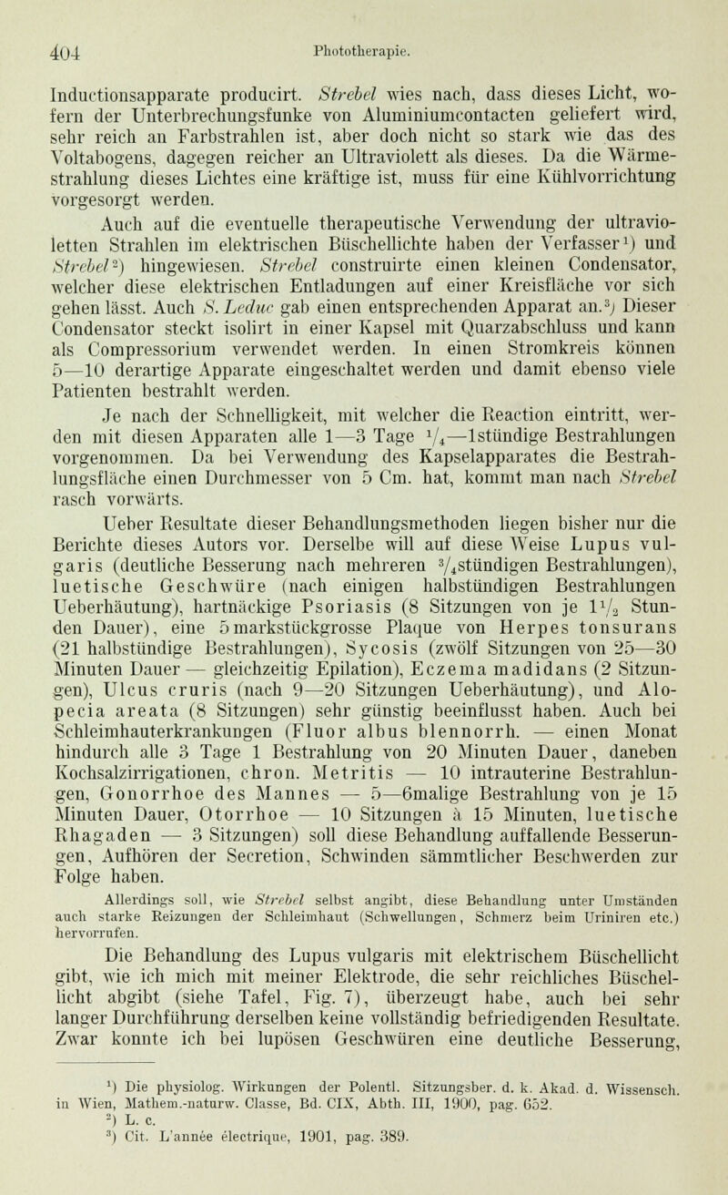 Inductionsapparate producirt. Strebel wies nach, dass dieses Licht, wo- fern der Unterbrechungsfunke von Aluminiumcontacten geliefert wkd, sehr reich an Farbstrahlen ist, aber doch nicht so stark wie das des Voltabogens, dagegen reicher an Ultraviolett als dieses. Da die Wärme- strahlung dieses Lichtes eine kräftige ist, muss für eine Kühlvorrichtung vorgesorgt werden. Auch auf die eventuelle therapeutische Verwendung der ultravio- letten Strahlen im elektrischen Biischellichte haben der Verfasser1) und Strebe!2) hingewiesen. Strebel construirte einen kleinen Condensator, welcher diese elektrischen Entladungen auf einer Kreisfläche vor sich gehen lässt. Auch S.Leduc gab einen entsprechenden Apparat an.3; Dieser Condensator steckt isolirt in einer Kapsel mit Quarzabschluss und kann als Compressorium verwendet werden. In einen Stromkreis können 5—10 derartige Apparate eingeschaltet werden und damit ebenso viele Patienten bestrahlt werden. Je nach der Schnelligkeit, mit welcher die Reaction eintritt, wer- den mit diesen Apparaten alle 1—3 Tage 1/i—lstündige Bestrahlungen vorgenommen. Da bei Verwendung des Kapselapparates die Bestrah- lungsfläche einen Durchmesser von 5 Cm. hat, kommt man nach Strebel rasch vorwärts. Ueber Resultate dieser Behandlungsmethoden liegen bisher nur die Berichte dieses Autors vor. Derselbe will auf diese Weise Lupus vul- garis (deutliche Besserung nach mehreren 3/4stündigen Bestrahlungen), luetische Geschwüre (nach einigen halbstündigen Bestrahlungen Ueberhäutung), hartnäckige Psoriasis (8 Sitzungen von je l1^ Stun- den Dauer), eine 5markstückgrosse Plaque von Herpes tonsurans (21 halbstündige Bestrahlungen), Sycosis (zwölf Sitzungen von 25—30 Minuten Dauer— gleichzeitig Epilation), Eczema madidans (2 Sitzun- gen), Ulcus cruris (nach 9—20 Sitzungen Ueberhäutung), und Alo- pecia areata (8 Sitzungen) sehr günstig beeinflusst haben. Auch bei Schleimhauterkrankungen (Fluor albus blennorrh. — einen Monat hindurch alle 3 Tage 1 Bestrahlung von 20 Minuten Dauer, daneben Kochsalzirrigationen, chron. Metritis — 10 intrauterine Bestrahlun- gen, Gonorrhoe des Mannes — 5—6malige Bestrahlung von je 15 Minuten Dauer, Otorrhoe — 10 Sitzungen ä 15 Minuten, luetische Rhagaden — 3 Sitzungen) soll diese Behandlung auffallende Besserun- gen, Aufhören der Secretion, Schwinden sämmtlicher Beschwerden zur Folge haben. Allerdings soll, wie Strebel selbst angibt, diese Behandlung unter Umständen auch starke Reizungen der Schleimhaut (Schwellungen, Schmerz beim Uriniren etc.) hervorrufen. Die Behandlung des Lupus vulgaris mit elektrischem Büschellicht gibt, wie ich mich mit meiner Elektrode, die sehr reichliches Büschel- licht abgibt (siehe Tafel, Fig. 7), überzeugt habe, auch bei sehr langer Durchführung derselben keine vollständig befriedigenden Resultate. Zwar konnte ich bei lupösen Geschwüren eine deutliche Besserung, 1) Die physiolog. Wirkungen der Polentl. Sitzungsber. d. k. Akad. d. Wissensch in Wien, Mathem.-naturw. Classe, Bd. CK, Abth. III, 1900, pag. 652. 2) L. c. 3) Cit. L'annee electrique, 1901, pag. 389.