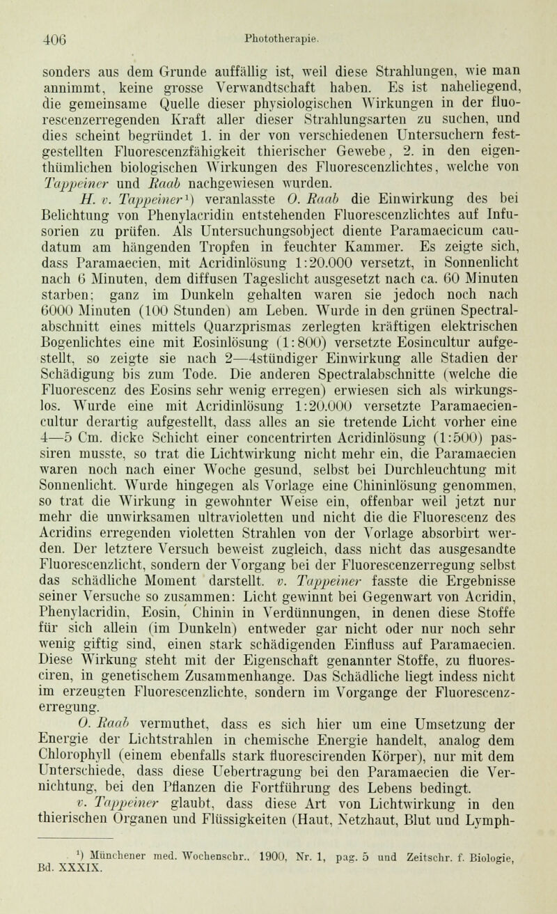 sonders aus dem Grunde auffällig ist, weil diese Strahlungen, wie man annimmt, keine grosse Verwandtschaft haben. Es ist naheliegend, die gemeinsame Quelle dieser physiologischen Wirkungen in der fluo- rescenzerregenden Kraft aller dieser Strahlungsarten zu suchen, und dies scheint begründet 1. in der von verschiedenen Untersuchern fest- gestellten Fluorescenzfähigkeit thierischer Gewebe, 2. in den eigen- thümlichen biologischen Wirkungen des Fluorescenzlichtes, welche von Tappeiner und Raab nachgewiesen wurden. H. v. Tappeiner1) veranlasste 0. Raab die Einwirkung des bei Belichtung von Phenylacridin entstehenden Fluorescenzlichtes auf Infu- sorien zu prüfen. Als Untersuehungsobject diente Paramaecicum cau- datum am hängenden Tropfen in feuchter Kammer. Es zeigte sich, dass Faramaecien, mit Acridinlösung 1:20.000 versetzt, in Sonnenlicht nach 6 Minuten, dem diffusen Tageslicht ausgesetzt nach ca. 60 Minuten starben; ganz im Dunkeln gehalten waren sie jedoch noch nach 6000 Minuten (100 Stunden) am Leben. Wurde in den grünen Spectral- abschnitt eines mittels Quarzprismas zerlegten kräftigen elektrischen Bogenlichtes eine mit Eosinlösung (1: 800) versetzte Eosincultur aufge- stellt, so zeigte sie nach 2—4stündiger Einwirkung alle Stadien der Schädigung bis zum Tode. Die anderen Spectralabschnitte (welche die Fluorescenz des Eosins sehr wenig erregen) erwiesen sich als wirkungs- los. Wurde eine mit Acridinlösung 1:20.000 versetzte Paramaecien- cultur derartig aufgestellt, dass alles an sie tretende Licht vorher eine 4—5 Cm. dicke Schicht einer concentrirten Acridinlösung (1:500) pas- siren musste, so trat die Lichtwirkung nicht mehr ein, die Paramaecien waren noch nach einer Woche gesund, selbst bei Durchleuchtung mit Sonnenlicht. Wurde hingegen als Vorlage eine Chininlösung genommen, so trat die Wirkung in gewohnter Weise ein, offenbar weil jetzt nur mehr die unwirksamen ultravioletten und nicht die die Fluorescenz des Acridins erregenden violetten Strahlen von der Vorlage absorbirt wer- den. Der letztere Versuch beweist zugleich, dass nicht das ausgesandte Fluorescenzlicht, sondern der Vorgang bei der Fluorescenzerregung selbst das schädliche Moment darstellt, v. Tappeiner fasste die Ergebnisse seiner Versuche so zusammen: Licht gewinnt bei Gegenwart von Acridin, Phenylacridin, Eosin, Chinin in Verdünnungen, in denen diese Stoffe für sich allein (im Dunkeln) entweder gar nicht oder nur noch sehr wenig giftig sind, einen stark schädigenden Einfluss auf Paramaecien. Diese Wirkung steht mit der Eigenschaft genannter Stoffe, zu fluores- ciren, in genetischem Zusammenhange. Das Schädliche liegt indess nicht im erzeugten Fluorescenzlichte, sondern im Vorgange der Fluorescenz- erregung. 0. Raab vermuthet, dass es sich hier um eine Umsetzung der Energie der Lichtstrahlen in chemische Energie handelt, analog dem Chlorophyll (einem ebenfalls stark fluorescirenden Körper), nur mit dem Unterschiede, dass diese Uebertragung bei den Paramaecien die Ver- nichtung, bei den Pflanzen die Fortführung des Lebens bedingt. v. Tappeiner glaubt, dass diese Art von Lichtwirkung in den thierischen Organen und Flüssigkeiten (Haut, Netzhaut, Blut und Lymph- ') Münehener med. Wochenschr.. 1900, Nr. 1, pag. 5 und Zeitschr. f. Biologie Bd. XXXIX.