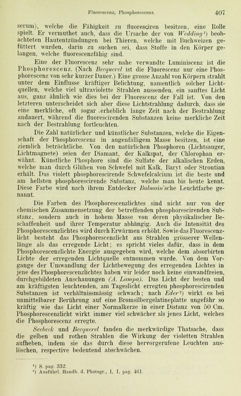 serum), welche die Fähigkeit zu fluoresciren besitzen, eine Rolle spielt. Er vermuthet auch, dass die Ursache der von Wedding1) beob- achteten Hautentzündungen bei Thieren, welche mit Buchweizen ge- füttert wurden, darin zu suchen sei, dass Stoffe in den Körper ge- langen, welche iluorescenzfähig sind. Eine der Fluorescenz sehr nahe verwandte Lunriniscenz ist die Phosphorescenz. (Nach Becquerel ist die Fluorescenz nur eine Phos- phorescenz von sehr kurzer Dauer.) Eine grosse Anzahl von Körpern strahlt unter dem Einflüsse kräftiger Belichtung, namentlich solcher Licht- quellen, welche viel ultraviolette Strahlen aussenden, ein sanftes Licht aus, ganz ähnlich wie dies bei der Fluorescenz der Fall ist. Von den letzteren unterscheidet sich aber diese Lichtstrahlung dadurch, dass sie eine merkliche, oft sogar erheblich lange Zeit nach der Bestrahlung andauert, während die fluorescirenden Substanzen keine merkliche Zeit nach der Bestrahlung fortleuchten. Die Zahl natürlicher und künstlicher Substanzen, welche die Eigen- schaft der Phosphorescenz in augenfälligem Masse besitzen, ist eine ziemlich beträchtliche. Von den natürlichen Phosphoren (Lichtsauger, Lichtmagnete) seien der Diamant, der Kalkspat, der Chlorophan er- wähnt. Künstliche Phosphore sind die Sulfate der alkalischen Erden, welche man durch Glühen von Schwefel mit Kalk, Baryt oder Strontian erhält. Das violett phosphorescirende Schwefelcalcium ist die beste und am hellsten phosphorescirende Substanz, welche man bis heute kennt. Diese Farbe wird nach ihrem Entdecker Balmainsche Leuchtfarbe ge- nannt. Die Farben des Phosphorescenzlichtes sind nicht nur von der chemischen Zusammensetzung der betreffenden phosphorescirenden Sub- stanz, sondern auch in hohem Masse von deren physikalischer Be- schaffenheit und ihrer Temperatur abhängig. Auch die Intensität des Phosphorescenzlichtes wird durch Erwärmen erhöht. Sowie das Fluorescenz- licht besteht das Phosphorescenzlicht aus Strahlen grösserer Wellen- länge als das erregende Licht; es spricht vieles dafür, dass in dem Phosphorescenzlichte Energie ausgegeben wird, welche dem absorbirten Lichte der erregenden Lichtquelle entnommen wurde. Von dem Vor- gange der Umwandlung der Lichtbewegung des erregenden Lichtes in jene des Phosphorescenzlichtes haben wir leider noch keine einwandfreien, durchgebildeten Anschauungen (A. Lampa). Das Licht der besten und am kräftigsten leuchtenden, am Tageslicht erregten phosphorescirenden Substanzen ist verhältnissmässig schwach; nach Eder-) wirkt es bei unmittelbarer Berührung auf eine Bromsilbergelatineplatte ungefähr so kräftig wie das Licht einer Normalkerze in einer Distanz von 50 Cm. Phosphorescenzlicht wirkt immer viel schwächer als jenes Licht, welches die Phosphorescenz erregte. Seebeck und Becquerel fanden die merkwürdige Thatsache, dass die gelben und rothen Strahlen die Wirkung der violetten Strahlen aufheben, indem sie das durch diese hervorgerufene Leuchten aus- löschen, respective bedeutend abschwächen. >) S. pag. 332. 2) Ausführl. Handb. d. Photogr., I, 1, pag. 4(51.