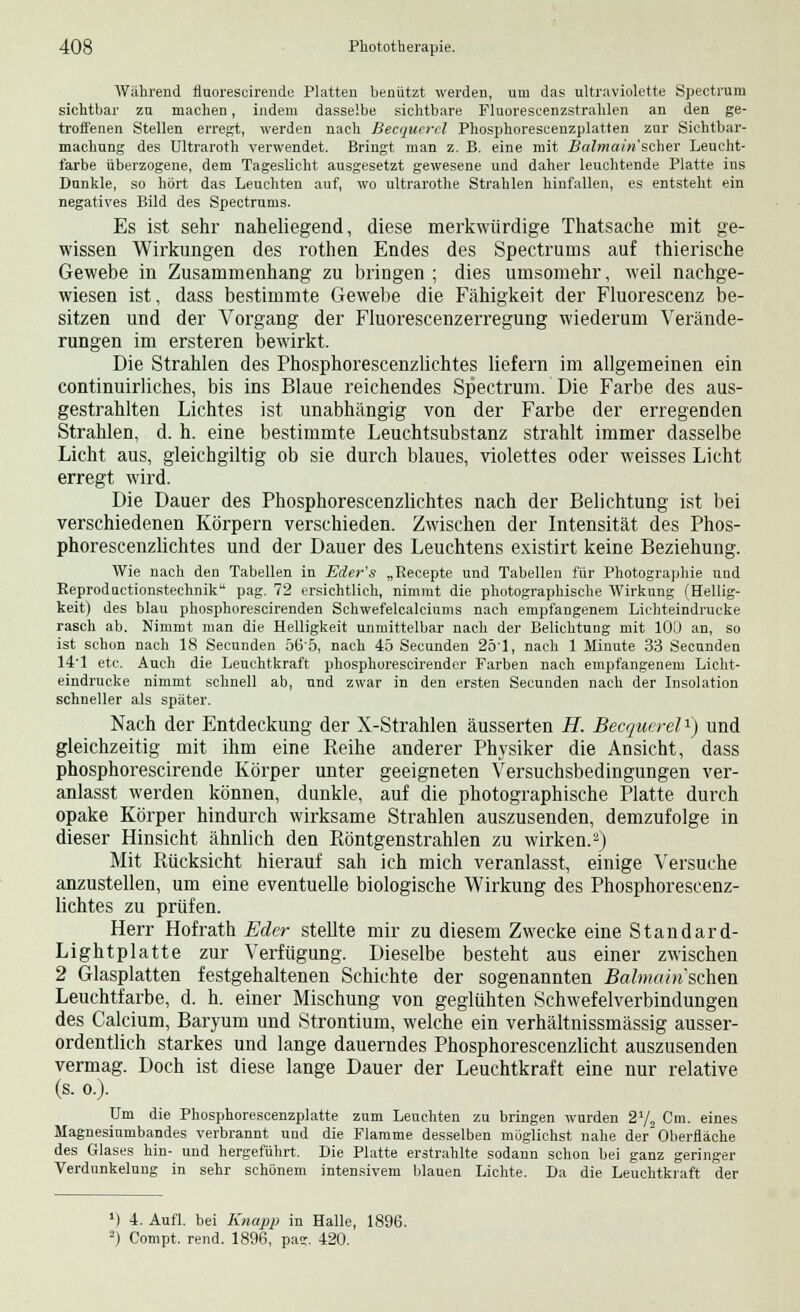 Während fluorescirende Platten henützt werden, um das ultraviolette Spectruin sichtbar zu machen, indem dasselbe sichtbare Fluorescenzstrahlen an den ge- troffenen Stellen erregt, werden nach Becquercl Phosphorescenzplatten zur Sichtbar- machung des Ultraroth verwendet. Bringt man z. B. eine mit Balmain'scher Leucht- farbe überzogene, dem Tageslicht ausgesetzt gewesene und daher leuchtende Platte ins Dunkle, so hört das Leuchten auf, wo ultrarothe Strahlen hinfallen, es entsteht ein negatives Bild des Spectrums. Es ist sehr naheliegend, diese merkwürdige Thatsache mit ge- wissen Wirkungen des rothen Endes des Spectrums auf thierische Gewebe in Zusammenhang zu bringen ; dies umsomehr, weil nachge- wiesen ist, dass bestimmte Gewebe die Fähigkeit der Fluorescenz be- sitzen und der Vorgang der Fluorescenzerregung wiederum Verände- rungen im ersteren bewirkt. Die Strahlen des Phosphorescenzlichtes liefern im allgemeinen ein continuirliches, bis ins Blaue reichendes Spectrum. Die Farbe des aus- gestrahlten Lichtes ist unabhängig von der Farbe der erregenden Strahlen, d. h. eine bestimmte Leuchtsubstanz strahlt immer dasselbe Licht aus, gleichgiltig ob sie durch blaues, violettes oder weisses Licht erregt wird. Die Dauer des Phosphorescenzlichtes nach der Belichtung ist bei verschiedenen Körpern verschieden. Zwischen der Intensität des Phos- phorescenzlichtes und der Dauer des Leuchtens existirt keine Beziehung. Wie nach den Tabellen in Eder's „Recepte und Tabellen für Photographie und Reproductionstechnik pag. 72 ersichtlich, nimmt die photographische Wirkung (Hellig- keit) des blau phosphorescirenden Schwefelcalciums nach empfangenem Lichteindrucke rasch ab. Nimmt man die Helligkeit unmittelbar nach der Belichtung mit 100 an, so ist schon nach 18 Secunden 565, nach 45 Secunden 2ö'l, nach 1 Minute 33 Secunden 14'1 etc. Auch die Leuchtkraft phosphorescirender Farben nach empfangenem Licht- eindrucke nimmt schnell ab, und zwar in den ersten Secunden nach der Insolation schneller als später. Nach der Entdeckung der X-Strahlen äusserten H. Becquerel1) und gleichzeitig mit ihm eine Reihe anderer Physiker die Ansicht, dass phosphorescirende Körper unter geeigneten Versuchsbedingungen ver- anlasst werden können, dunkle, auf die photographische Platte durch opake Körper hindurch wirksame Strahlen auszusenden, demzufolge in dieser Hinsicht ähnlich den Röntgenstrahlen zu wirken.2) Mit Rücksicht hierauf sah ich mich veranlasst, einige Versuche anzustellen, um eine eventuelle biologische Wirkung des Phosphorescenz- lichtes zu prüfen. Herr Hofrath Eder stellte mir zu diesem Zwecke eine Standard- Lightplatte zur Verfügung. Dieselbe besteht aus einer zwischen 2 Glasplatten festgehaltenen Schichte der sogenannten Balmain'sehen Leuchtfarbe, d. h. einer Mischung von geglühten Schwefelverbindungen des Calcium, Baryum und Strontium, welche ein verhältnissmässig ausser- ordentlich starkes und lange dauerndes Phosphorescenzlicht auszusenden vermag. Doch ist diese lange Dauer der Leuchtkraft eine nur relative (s. o.). Um die Phosphorescenzplatte zum Leuchten zu bringen wurden 21/, Cm. eines Magnesiumbandes verbrannt und die Flamme desselben möglichst nahe der Oberfläche des Glases hin- und hergeführt. Die Platte erstrahlte sodann schon bei ganz geringer Verdunkelung in sehr schönem intensivem blauen Lichte. Da die Leuchtkraft der x) 4. Aufl. bei Knapp in Halle, 1896. 2) Compt. rend. 1896, pas. 420.