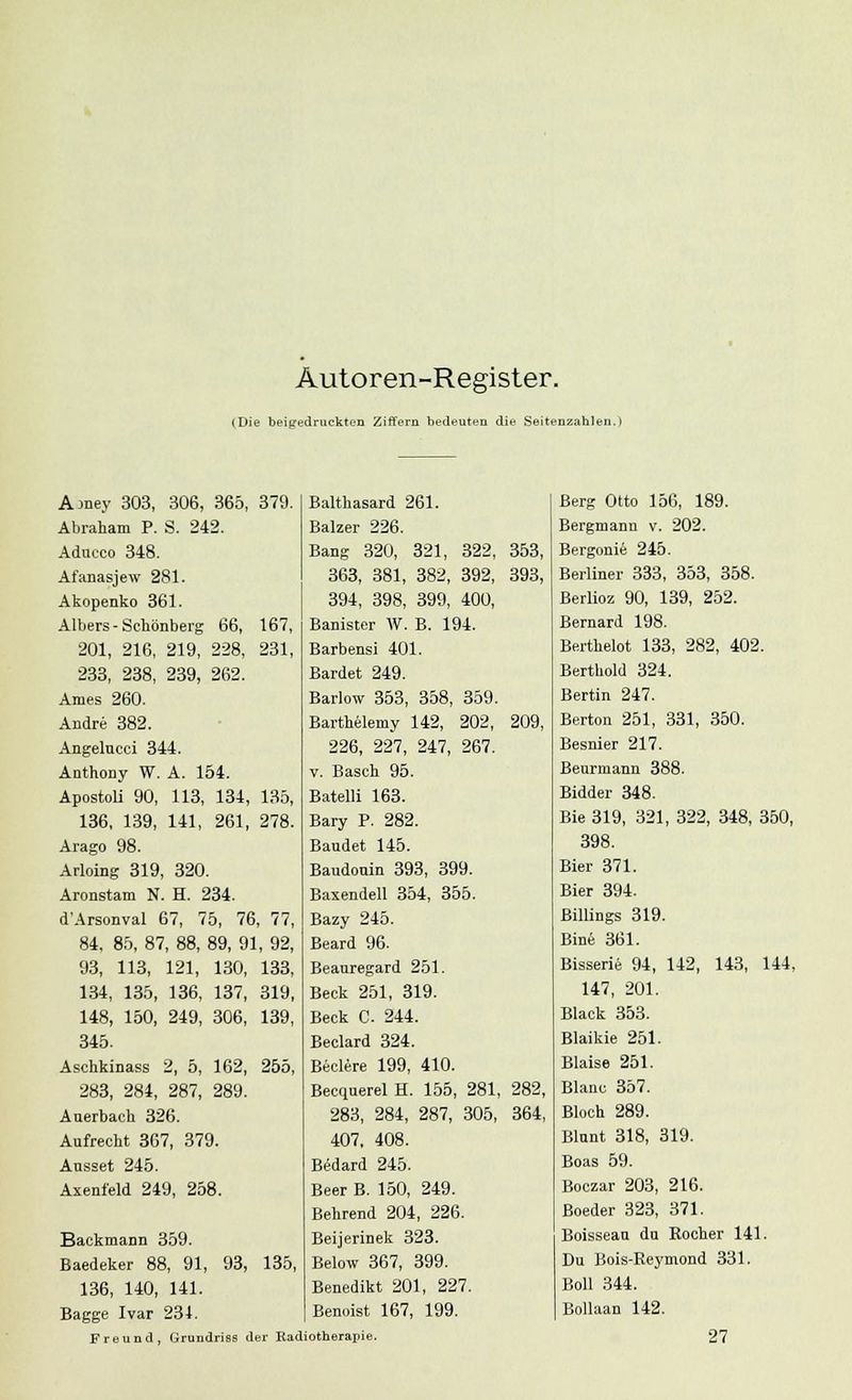 Autoren-Register. (Die beigedruckt eil Ziffern bedeuten die Seitenzahlen.) Ajney 303, 306, 365, 379. Abraham P. S. 242. Aducco 348. Afanasjew 281. Akopenko 361. Albers-Schönberg 66, 167, 201, 216, 219, 228, 231, 233, 238, 239, 262. Arnes 260. Andre 382. Angelucci 344. Anthony W. A. 154. Apostoli 90, 113, 134, 135, 136, 139, 141, 261, 278. Arago 98. Arloing 319, 320. Aronstam N. H. 234. d'Arsonval 67, 75, 76, 77, 84, 85, 87, 88, 89, 91, 92, 93, 113, 121, 130, 133, 134, 135, 136, 137, 319, 148, 150, 249, 306, 139, 345. Aschkinass 2, 5, 162, 255, 283, 284, 287, 289. Auerbach 326. Aufrecht 367, 379. Ausset 245. Axeni'eld 249, 258. Backmann 359. Baedeker 88, 91, 93, 135, 136, 140, 141. Bagge Ivar 231. Freund, Grimdriss der Ead Balthasard 261. Balzer 226. Bang 320, 321, 322, 353, 363, 381, 382, 392, 393, 394, 398, 399, 400, Banister W. B. 194. Barbensi 401. Bardet 249. Barlow 353, 358, 359. Barthelemy 142, 202, 209, 226, 227, 247, 267. v. Basch 95. Batelli 163. Bary P. 282. Baudet 145. Baudouin 393, 399. Baxendell 354, 355. Bazy 245. Beard 96. Beauregard 251. Beck 251, 319. Beck C. 244. Beclard 324. Beclere 199, 410. Becquerel H. 155, 281, 282, 283, 284, 287, 305, 364, 407, 408. Bedard 245. Beer B. 150, 249. Behrend 204, 226. Beijerinek 323. Below 367, 399. Benedikt 201, 227. Benoist 167, 199. iotherapie. Berg Otto 156, 189. Bergmann v. 202. Bergonie 245. Berliner 333, 353, 358. Berlioz 90, 139, 252. Bernard 198. Berthelot 133, 282, 402. Berthold 324. Bertin 247. Berton 251, 331, 350. Besnier 217. Beurmann 388. Bidder 348. Bie 319, 321, 322, 348, 350, 398. Bier 371. Bier 394. ßillings 319. Bine 361. Bisserie 94, 142, 143, 144, 147, 201. Black 353. Blaikie 251. Blaise 251. Blanc 357. Bloch 289. Blunt 318, 319. Boas 59. Boczar 203, 216. Boeder 323, 371. Boisseau du Rocher 141. Du Bois-Eeymond 331. Boll 344. Bollaan 142. 27