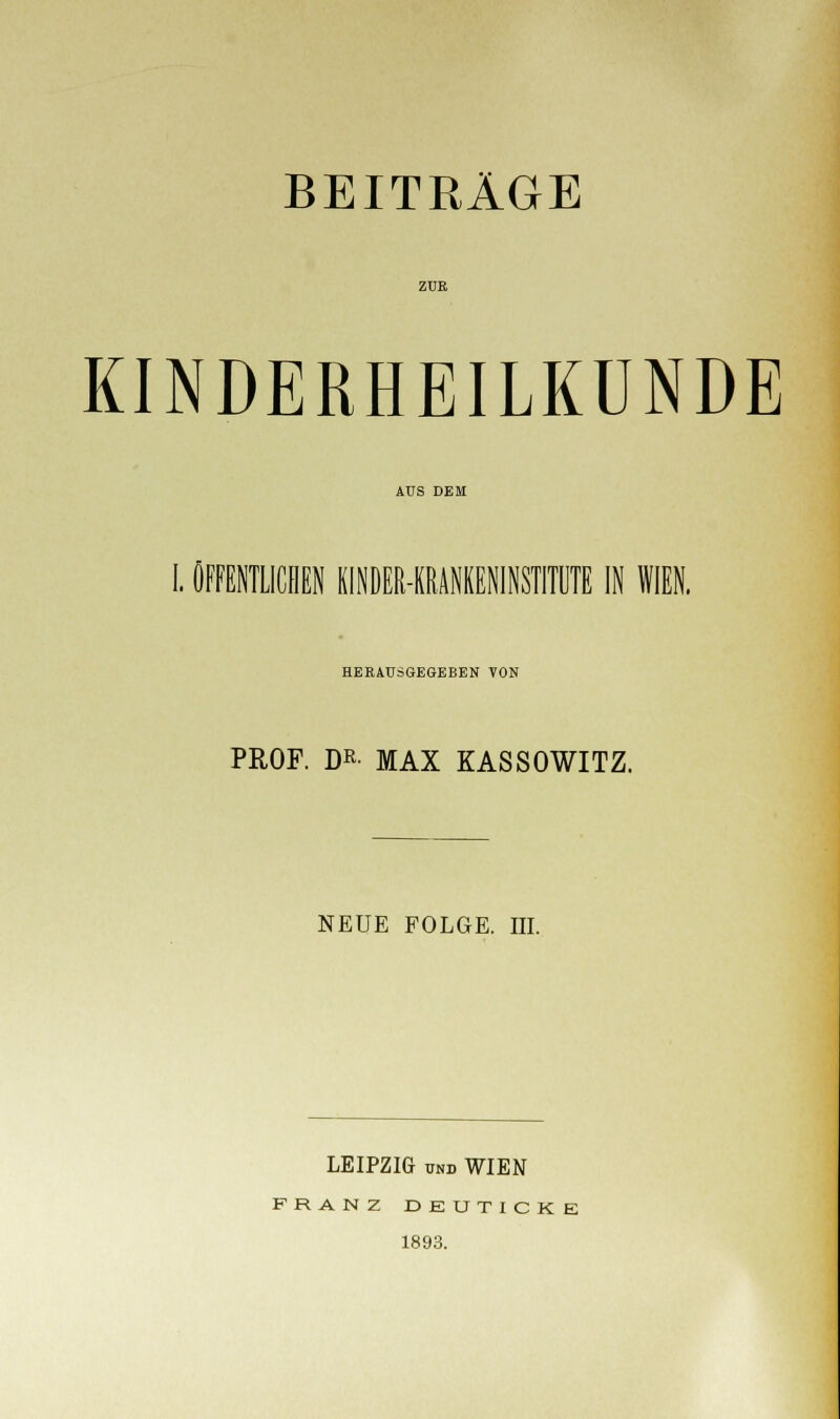 ZUR KINDERHEILKUNDE AUS DEM I. ÖFFENTLICHEN KINDER-KRANKENINSTITUTE IN WIEN. HERAUSGEGEBEN VON PROF. DR MAX KASSOWITZ. NEUE FOLGE. III. LEIPZIG und WIEN FRANZ DEUTICKE 1893.