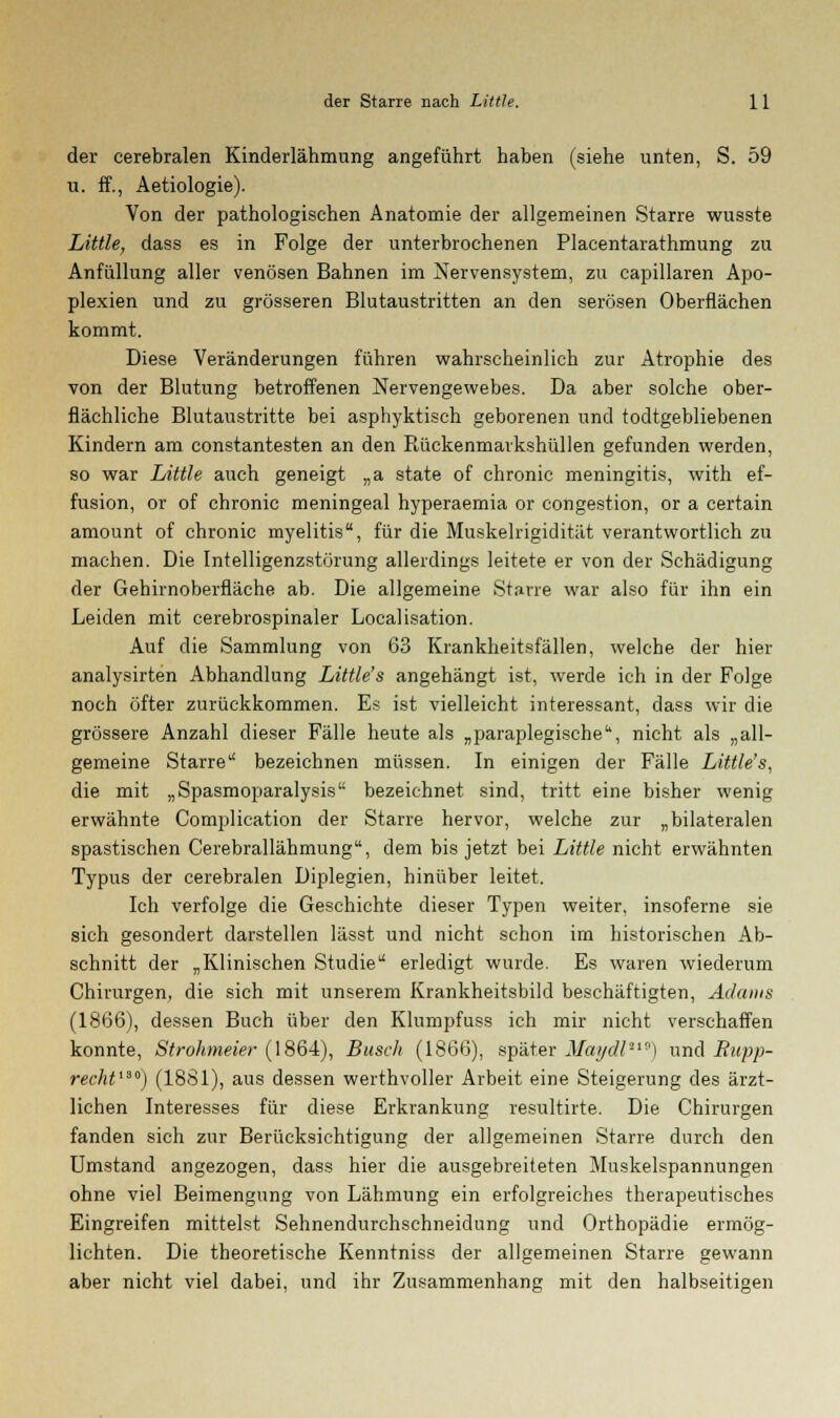 der cerebralen Kinderlähmung angeführt haben (siehe unten, S. 59 u. ff., Aetiologie). Von der pathologischen Anatomie der allgemeinen Starre wusste Little, dass es in Folge der unterbrochenen Placentarathmung zu Anfüllung aller venösen Bahnen im Nervensystem, zu capillaren Apo- plexien und zu grösseren Blutaustritten an den serösen Oberflächen kommt. Diese Veränderungen führen wahrscheinlich zur Atrophie des von der Blutung betroffenen Nervengewebes. Da aber solche ober- flächliche Blutaustritte bei aspbyktisch geborenen und todtgebliebenen Kindern am constantesten an den Rückenmarkshüllen gefunden werden, so war Little auch geneigt „a state of chronic meningitis, with ef- fusion, or of chronic meningeal hyperaemia or congestion, or a certain amount of chronic myelitis, für die Muskelrigidität verantwortlich zu machen. Die Intelligenzstörung allerdings leitete er von der Schädigung der Gehirnoberfläche ab. Die allgemeine Starre war also für ihn ein Leiden mit cerebrospinaler Localisation. Auf die Sammlung von 63 Krankheitsfällen, welche der hier analysirten Abhandlung Little's angehängt ist, werde ich in der Folge noch öfter zurückkommen. Es ist vielleicht interessant, dass wir die grössere Anzahl dieser Fälle heute als „paraplegische11, nicht als „all- gemeine Starre bezeichnen müssen. In einigen der Fälle Little's, die mit „Spasmoparalysis bezeichnet sind, tritt eine bisher wenig erwähnte Complication der Starre hervor, welche zur „bilateralen spastischen Cerebrallähmung, dem bis jetzt bei Little nicht erwähnten Typus der cerebralen Diplegien, hinüber leitet. Ich verfolge die Geschichte dieser Typen weiter, insoferne sie sich gesondert darstellen lässt und nicht schon im historischen Ab- schnitt der „Klinischen Studie erledigt wurde. Es waren wiederum Chirurgen, die sich mit unserem Krankheitsbild beschäftigten, Adams (1866), dessen Buch über den Klumpfuss ich mir nicht verschaffen konnte, Strohmeier (1864), Busch (1866), später Maydl'19) und Bupp- recht130) (1881), aus dessen werthvoller Arbeit eine Steigerung des ärzt- lichen Interesses für diese Erkrankung resultirte. Die Chirurgen fanden sich zur Berücksichtigung der allgemeinen Starre durch den Umstand angezogen, dass hier die ausgebreiteten Muskelspannungen ohne viel Beimengung von Lähmung ein erfolgreiches therapeutisches Eingreifen mittelst Sehnendurchschneidung und Orthopädie ermög- lichten. Die theoretische Kenntniss der allgemeinen Starre gewann aber nicht viel dabei, und ihr Zusammenhang mit den halbseitigen