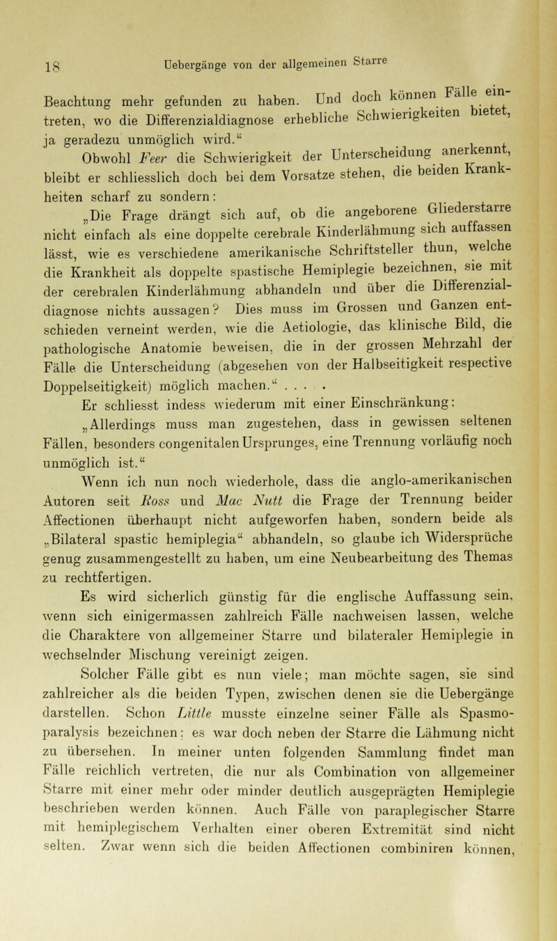 Beachtung mehr gefunden zu haben. Und doch können Fälle ein- treten, wo die Differenzialdiagnose erhebliche Schwierigkeiten bietet, ja geradezu unmöglich wird. Obwohl Feer die Schwierigkeit der Unterscheidung anerkennt, bleibt er schliesslich doch bei dem Vorsatze stehen, die beiden Krank- heiten scharf zu sondern: „Die Frage drängt sich auf, ob die angeborene Gliederstarre nicht einfach als eine doppelte cerebrale Kinderlähmung sich auffassen lässt, wie es verschiedene amerikanische Schriftsteller thun, welche die Krankheit als doppelte spastische Hemiplegie bezeichnen, sie mit der cerebralen Kinderlähmung abhandeln und über die Differenzial- diagnose nichts aussagen? Dies muss im Grossen und Ganzen ent- schieden verneint werden, wie die Äetiologie, das klinische Bild, die pathologische Anatomie beweisen, die in der grossen Mehrzahl der Fälle die Unterscheidung (abgesehen von der Halbseitigkeit respective Doppelseitigkeitj möglich machen. Er schliesst indess wiederum mit einer Einschränkung: „Allerdings muss man zugestehen, dass in gewissen seltenen Fällen, besonders congenitalen Ursprunges, eine Trennung vorläufig noch unmöglich ist. Wenn ich nun noch wiederhole, dass die anglo-amerikanischen Autoren seit Ross und Mac Nutt die Frage der Trennung beider Affectionen überhaupt nicht aufgeworfen haben, sondern beide als ,.Bilateral spastic hemiplegia abhandeln, so glaube ich Widersprüche genug zusammengestellt zu haben, um eine Neubearbeitung des Themas zu rechtfertigen. Es wird sicherlich günstig für die englische Auffassung sein, wenn sich einigermassen zahlreich Fälle nachweisen lassen, welche die Charaktere von allgemeiner Starre und bilateraler Hemiplegie in wechselnder Mischung vereinigt zeigen. Solcher Fälle gibt es nun viele; man möchte sagen, sie sind zahlreicher als die beiden Typen, zwischen denen sie die Uebergänge darstellen. Schon Little musste einzelne seiner Fälle als Spasmo- paralysis bezeichnen; es war doch neben der Starre die Lähmung nicht zu übersehen. In meiner unten folgenden Sammlung findet man Fälle reichlich vertreten, die nur als Combination von allgemeiner Starre mit einer mehr oder minder deutlich ausgeprägten Hemiplegie beschrieben werden können. Auch Fälle von paraplegischer Starre mit hemiplegischem Verhalten einer oberen Extremität sind nicht selten. Zwar wenn sich die beiden Affectionen combiniren können,