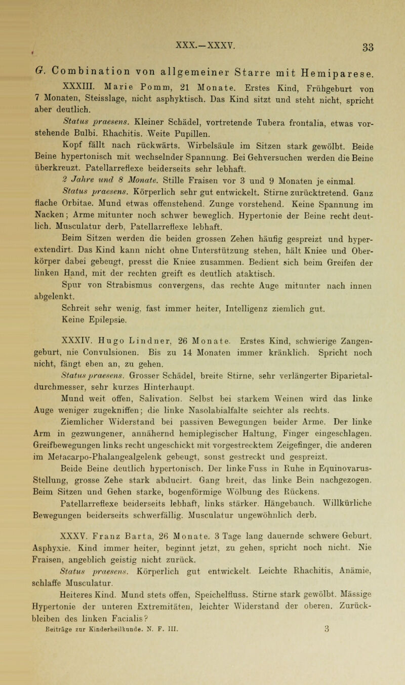 G. Combination von allgemeiner Starre mit Hemiparese. XXXIII. Marie Pomm, 21 Monate. Erstes Kind, Frühgeburt von 7 Monaten, Steisslage, nicht asphyktisch. Das Kind sitzt und steht nicht, spricht aber deutlich. Status praesens. Kleiner Schädel, vortretende Tubera frontalia, etwas vor- stehende Bulbi. Rhachitis. Weite Pupillen. Kopf fällt nach rückwärts. Wirbelsäule im Sitzen stark gewölbt. Beide Beine hypertonisch mit wechselnder Spannung. Bei Gehversuchen werden die Beine überkreuzt. Patellarrefiexe beiderseits sehr lebhaft. 2 Jahre und 8 Monate. Stille Fraisen vor 3 und 9 Monaten je einmal. Status praesens. Körperlich sehr gut entwickelt. Stirne zurücktretend. Ganz flache Orbitae. Mund etwas offenstehend. Zunge vorstehend. Keine Spannung im Nacken; Arme mitunter noch schwer beweglich. Hypertonie der Beine recht deut- lich. Musculatur derb, Patellarrefiexe lebhaft. Beim Sitzen werden die beiden grossen Zehen häufig gespreizt und hyper- extendirt. Das Kind kann nicht ohne Unterstützung stehen, hält Kniee und Ober- körper dabei gebeugt, presst die Kniee zusammen. Bedient sich beim Greifen der linken Hand, mit der rechten greift es deutlich ataktisch. Spur von Strabismus convergens, das rechte Auge mitunter nach innen abgelenkt. Schreit sehr wenig, fast immer heiter, Intelligenz ziemlich gut. Keine Epilepsie. XXXIV. Hugo Lindner, 26 Monate. Erstes Kind, schwierige Zangen- geburt, nie Convulsionen. Bis zu 14 Monaten immer kränklich. Spricht noch nicht, fängt eben an, zu gehen. Status praesens. Grosser Schädel, breite Stirne, sehr verlängerter Biparietal- durchmesser, sehr kurzes Hinterhaupt. Mund weit offen, Salivation. Selbst bei starkem Weinen wird das linke Auge weniger zugekniffen; die linke Nasolabialfalte seichter als rechts. Ziemlicher Widerstand bei passiven Bewegungen beider Arme. Der linke Arm in gezwungener, annähernd hemiplegischer Haltung, Finger eingeschlagen. Greifbewegungen links recht ungeschickt mit vorgestrecktem Zeigefinger, die anderen im Meracarpo-Phalangealgelenk gebeugt, sonst gestreckt und gespreizt. Beide Beine deutlich hypertonisch. Der linke Fuss in Ruhe in Equinovarus- Stellung, grosse Zehe stark abducirt. Gang breit, das linke Bein nachgezogen. Beim Sitzen und Gehen starke, bogenförmige Wölbung des Rückens. Patellarrefiexe beiderseits lebhaft, links stärker. Hängebauch. Willkürliche Bewegungen beiderseits schwerfällig. Musculatur ungewöhnlich derb. XXXV. Franz Barta, 26 Monate. 3 Tage lang dauernde schwere Geburt. Asphyxie. Kind immer heiter, beginnt jetzt, zu gehen, spricht noch nicht. Nie Fraisen, angeblich geistig nicht zurück. Status praesens. Körperlich gut entwickelt. Leichte Rhachitis, Anämie, schlaffe Musculatur. Heiteres Kind. Mund stets offen, Speichelfluss. Stirne stark gewölbt. Massige Hypertonie der unteren Extremitäten, leichter Widerstand der oberen. Zurück- bleiben des linken Facialis? Beiträge zur Kinderheilkunde. N. F. III. 3