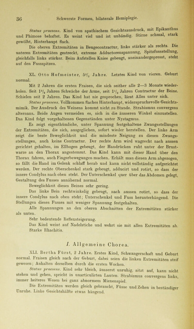 Status praesens. Kind von apathischem Gesichtsausdruck, mit Epikanthus und Phimose behaftet. Es weint viel und ist unbändig. Stirne schmal, stark gewölbt, Hinterhaupt flach. Die oberen Extremitäten in Beugecontractur, links stärker als rechts. Die unteren Extremitäten gestreckt, extreme Adductorenspannung, Spitzfussstellung, gleichfalls links stärker. Beim Aufstellen Kniee gebeugt, aneinandergepresst, steht auf den Fussspitzen. XL. Otto Hofmeister, 5V2 Jahre. Letztes Kind von vieren. Geburt normal. Mit 2 Jahren die ersten Fraisen, die sich seither alle 2—3 Monate wieder- holen. Seit 1 '/a Jahren Schwäche der Arme, seit l1/) Jahren Contractur der Beine. Schielen seit 2 Jahren. Das Kind hat nie gesprochen, lässt Alles unter sich. Status praesens. Vollkommen flaches Hinterhaupt, widerspruchsvolle Gesichts- mimik. Der Ausdruck des Weinens kommt nicht zu Stande. Strabismus convergens alternans. Beide Augen vermeiden es, sich in die äusseren Winkel einzustellen. Das Kind folgt vorgehaltenen Gegenständen unter Nystagmus. Es zeigt eigenthümliche, unter Spannung festgehaltene Zwangsstellungen der Extremitäten, die sich, ausgeglichen, sofort wieder herstellen. Der linke Arm zeigt die beste Beweglichkeit und die mindeste Neigung zu diesen Zwangs- stellungen, auch keine Contractur. Der rechte Arm wird wagrecht nach aussen gerichtet gehalten, im Ellbogen gebeugt, der Handrücken ruht unter der Brust- warze an den Thorax angestemmt. Das Kind kann mit dieser Hand über den Thorax fahren, auch Fingerbewegungen machen. Erhält man diesen Arm abgezogen, so fällt die Hand im Gelenk schlaff herab und kann nicht vollständig aufgerichtet werden. Der rechte Oberschenkel stark gebeugt, adducirt und rotirt, so dass der innere Condylus nach oben steht. Der Unterschenkel quer über das Abdomen gelegt. Gestaltung des Fusses annähernd normal. Beweglichkeit dieses Beines sehr gering. Das linke Bein rechtwinkelig gebeugt, nach aussen rotirt, so dass der innere Condylus nach oben steht; Unterschenkel und Fuss herunterhängend. Die Stellungen dieses Fusses mit weniger Spannung festgehalten. Alle Spannungen an den oberen Abschnitten der Extremitäten stärker als unten. Sehr bedeutende Reflexsteigerung. Das Kind weint auf Nadelstiche und wehrt sie mit allen Extremitäten ab. Starke Rhachitis. /. Allgemeine Chorea. XLI. Bertha Fürst, 2 Jahre. Erstes Kind, Schwangerschaft und Geburt normal. Fraisen gleich nach der Geburt, dabei seien die linken Extremitäten steif gewesen; Anhalten derselben durch die ersten Wochen. Status praesens. Kind sehr bleich, äusserst unruhig, sitzt auf, kann nicht stehen und gehen, spricht in unarticulirten Lauten. Strabismus convergens links, immer heiteres Wesen bei ganz abnormem Mienenspiel. Die Extremitäten werden gleich gebraucht, Füsse und Zehen in beständiger Unruhe. Linke Gesichtshälfte etwas hängend.