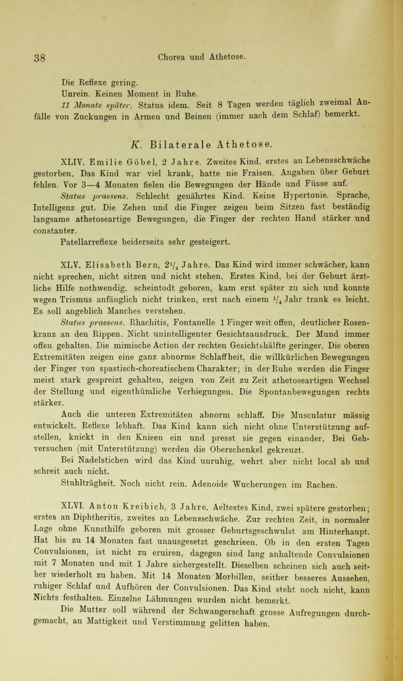 Die Reflexe gering. Unrein. Keinen Moment in Ruhe. 11 Monate später. Status idem. Seit 8 Tagen werden täglich zweimal An- fälle von Zuckungen in Armen und Beinen (immer nach dem Schlaf) bemerkt. K. Bilaterale Athetose. XLIV. Emilie Göbel, 2 Jahre. Zweites Kind, erstes an Lebensschwäche gestorben. Das Kind war viel krank, hatte nie Fraisen. Angaben über Geburt fehlen. Vor 3—4 Monaten fielen die Bewegungen der Hände und Füsse auf. Status praesens. Schlecht genährtes Kind. Keine Hypertonie. Sprache, Intelligenz gut. Die Zehen und die Finger zeigen beim Sitzen fast beständig langsame athetoseartige Bewegungen, die Finger der rechten Hand stärker und constanter. Patellarreflexe beiderseits sehr gesteigert. XLV. Elisabeth Bern, 2»/4 Jahre. Das Kind wird immer schwächer, kann nicht sprechen, nicht sitzen und nicht stehen. Erstes Kind, bei der Geburt ärzt- liche Hilfe nothwendig. scheintodt geboren, kam erst später zu sich und konnte wegen Trismus anfänglich nicht trinken, erst nach einem >/4 Jahr trank es leicht. Es soll angeblich Manches verstehen. Status praesens. Rhachitis, Fontanelle 1 Finger weit offen, deutlicher Rosen- kranz an den Rippen. Nicht unintelligenter Gesichtsausdruck. Der Mund immer offen gehalten. Die mimische Action der rechten Gesichtshälfte geringer. Die oberen Extremitäten zeigen eine ganz abnorme Schlaffheit, die willkürlichen Bewegungen der Finger von spastisch-choreatischem Charakter; in der Ruhe werden die Finger meist stark gespreizt gehalten, zeigen von Zeit zu Zeit athetoseartigen Wechsel der Stellung und eigenthümliche Verbiegungen. Die Spontanbewegungen rechts stärker. Auch die unteren Extremitäten abnorm schlaff. Die Musculatur massig entwickelt. Reflexe lebhaft. Das Kind kann sich nicht ohne Unterstützung auf- stellen, knickt in den Knieen ein und presst sie gegen einander. Bei Geh- versuchen (mit Unterstützung) werden die Oberschenkel gekreuzt. Bei Nadelstichen wird das Kind unruhig, wehrt aber nicht local ab und schreit auch nicht. Stuhlträgheit. Noch nicht rein. Adenoide Wucherungen im Rachen. XLVI. Anton Kreibich, 3 Jahre. Aeltestes Kind, zwei spätere gestorben; erstes an Diphtheritis, zweites an Lebensschwäche. Zur rechten Zeit, in normaler Lage ohne Kunsthilfe geboren mit grosser Geburtsgeschwulst am Hinterhaupt, Hat bis zu 14 Monaten fast unausgesetzt geschrieen. Ob in den ersten Tagen Convulsionen, ist nicht zu eruiren, dagegen sind lang anhaltende Convulsionen mit 7 Monaten und mit 1 Jahre sichergestellt. Dieselben scheinen sich auch seit- her wiederholt zu haben. Mit 14 Monaten Morbillen, seither besseres Aussehen, ruhiger Schlaf und Aufhören der Convulsionen. Das Kind steht noch nicht, kann Nichts festhalten. Einzelne Lähmungen wurden nicht bemerkt. Die Mutter soll während der Schwangerschaft grosse Aufregungen durch- gemacht, an Mattigkeit und Verstimmung gelitten haben.