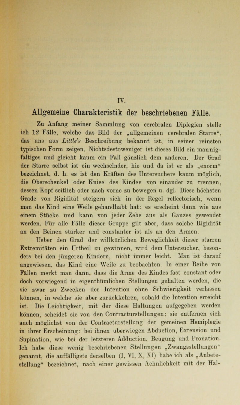 IV. Allgemeine Charakteristik der beschriebenen Fälle. Zu Anfang meiner Sammlung von cerebralen Diplegien stelle ich 12 Fälle, welche das Bild der „allgemeinen cerebralen Starre, das uns aus Little's Beschreibung bekannt ist, in seiner reinsten typischen Form zeigen. Nichtsdestoweniger ist dieses Bild ein mannig- faltiges und gleicht kaum ein Fall gänzlich dem anderen. Der Grad der Starre selbst ist ein wechselnder, hie und da ist er als „enorm bezeichnet, d. h. es ist den Kräften des Untersuchers kaum möglich, die Oberschenkel oder Kniee des Kindes von einander zu trennen, dessen Kopf seitlich oder nach vorne zu bewegen u. dgl. Diese höchsten Grade von Rigidität steigern sich in der Regel reflectorisch, wenn man das Kind eine Weile gehandhabt hat; es erscheint dann wie aus einem Stücke und kann von jeder Zehe aus als Ganzes gewendet werden. Für alle Fälle dieser Gruppe gilt aber, dass solche Rigidität an den Beinen stärker und constanter ist als an den Armen. Ueber den Grad der willkürlichen Beweglichkeit dieser starren Extremitäten ein Urtheil zu gewinnen, wird dem Untersucher, beson- ders bei den jüngeren Kindern, nicht immer leicht. Man ist darauf angewiesen, das Kind eine Weile zu beobachten. In einer Reihe von Fällen merkt man dann, dass die Arme des Kindes fast constant oder doch vorwiegend in eigenthümlichen Stellungen gehalten werden, die sie zwar zn Zwecken der Intention ohne Schwierigkeit verlassen können, in welche sie aber zurückkehren, sobald die Intention erreicht ist. Die Leichtigkeit, mit der diese Haltungen aufgegeben werden können, scheidet sie von den Contracturstellungen; sie entfernen sich auch möglichst von der Contracturstellung der gemeinen Hemiplegie in ihrer Erscheinung: bei ihnen überwiegen Abduction, Extension und Supination, wie bei der letzteren Adduction, Beugung und Pronation. Ich habe diese wenig beschriebenen Stellungen „Zwangsstellungen genannt, die auffälligste derselben (I, VI, X, XI) habe ich als „Anbete- stellung bezeichnet, nach einer gewissen Aehnlichkeit mit der Hai-