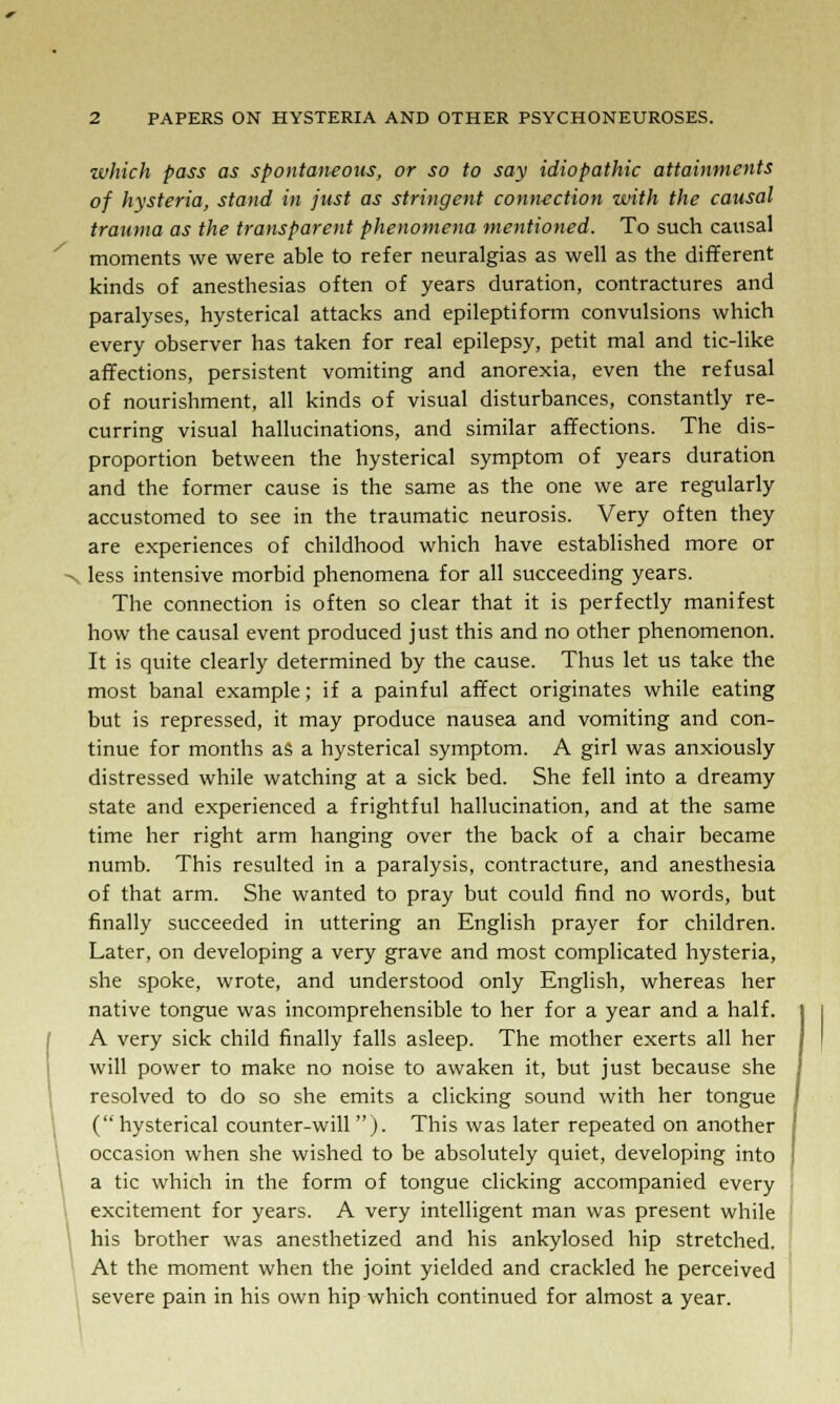 which pass as spontaneous, or so to say idiopathic attainments of hysteria, stand in just as stringent connection with the causal trauma as the transparent phenomena mentioned. To such causal moments we were able to refer neuralgias as well as the different kinds of anesthesias often of years duration, contractures and paralyses, hysterical attacks and epileptiform convulsions which every observer has taken for real epilepsy, petit mal and tic-like affections, persistent vomiting and anorexia, even the refusal of nourishment, all kinds of visual disturbances, constantly re- curring visual hallucinations, and similar affections. The dis- proportion between the hysterical symptom of years duration and the former cause is the same as the one we are regularly accustomed to see in the traumatic neurosis. Very often they are experiences of childhood which have established more or >, less intensive morbid phenomena for all succeeding years. The connection is often so clear that it is perfectly manifest how the causal event produced just this and no other phenomenon. It is quite clearly determined by the cause. Thus let us take the most banal example; if a painful affect originates while eating but is repressed, it may produce nausea and vomiting and con- tinue for months as a hysterical symptom. A girl was anxiously distressed while watching at a sick bed. She fell into a dreamy state and experienced a frightful hallucination, and at the same time her right arm hanging over the back of a chair became numb. This resulted in a paralysis, contracture, and anesthesia of that arm. She wanted to pray but could find no words, but finally succeeded in uttering an English prayer for children. Later, on developing a very grave and most complicated hysteria, she spoke, wrote, and understood only English, whereas her native tongue was incomprehensible to her for a year and a half. A very sick child finally falls asleep. The mother exerts all her will power to make no noise to awaken it, but just because she resolved to do so she emits a clicking sound with her tongue ( hysterical counter-will ). This was later repeated on another occasion when she wished to be absolutely quiet, developing into a tic which in the form of tongue clicking accompanied every excitement for years. A very intelligent man was present while his brother was anesthetized and his ankylosed hip stretched. At the moment when the joint yielded and crackled he perceived severe pain in his own hip which continued for almost a year.