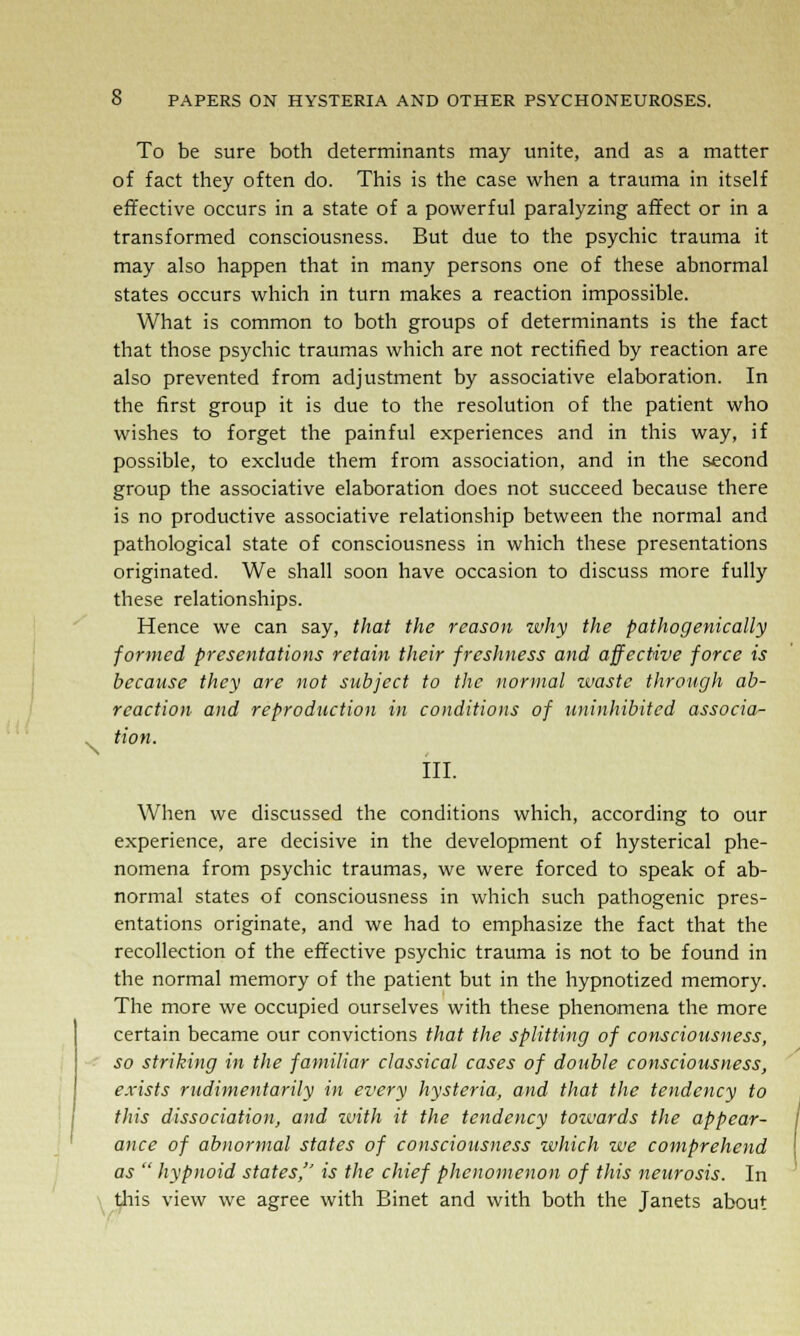 \ To be sure both determinants may unite, and as a matter of fact they often do. This is the case when a trauma in itself effective occurs in a state of a powerful paralyzing affect or in a transformed consciousness. But due to the psychic trauma it may also happen that in many persons one of these abnormal states occurs which in turn makes a reaction impossible. What is common to both groups of determinants is the fact that those psychic traumas which are not rectified by reaction are also prevented from adjustment by associative elaboration. In the first group it is due to the resolution of the patient who wishes to forget the painful experiences and in this way, if possible, to exclude them from association, and in the second group the associative elaboration does not succeed because there is no productive associative relationship between the normal and pathological state of consciousness in which these presentations originated. We shall soon have occasion to discuss more fully these relationships. Hence we can say, that the reason zvhy the pathogenically formed presentations retain their freshness and affective force is because they are not subject to the normal waste through ab- rcaction and reproduction in conditions of uninhibited associa- tion. III. When we discussed the conditions which, according to our experience, are decisive in the development of hysterical phe- nomena from psychic traumas, we were forced to speak of ab- normal states of consciousness in which such pathogenic pres- entations originate, and we had to emphasize the fact that the recollection of the effective psychic trauma is not to be found in the normal memory of the patient but in the hypnotized memory. The more we occupied ourselves with these phenomena the more certain became our convictions that the splitting of consciousness, so striking in the familiar classical cases of double consciousness, exists rudimentarily in every hysteria, and that the tendency to this dissociation, and with it the tendency towards the appear- ance of abnormal states of consciousness which we comprehend as  hypnoid states, is the chief phenomenon of this neurosis. In this view we agree with Binet and with both the Janets about