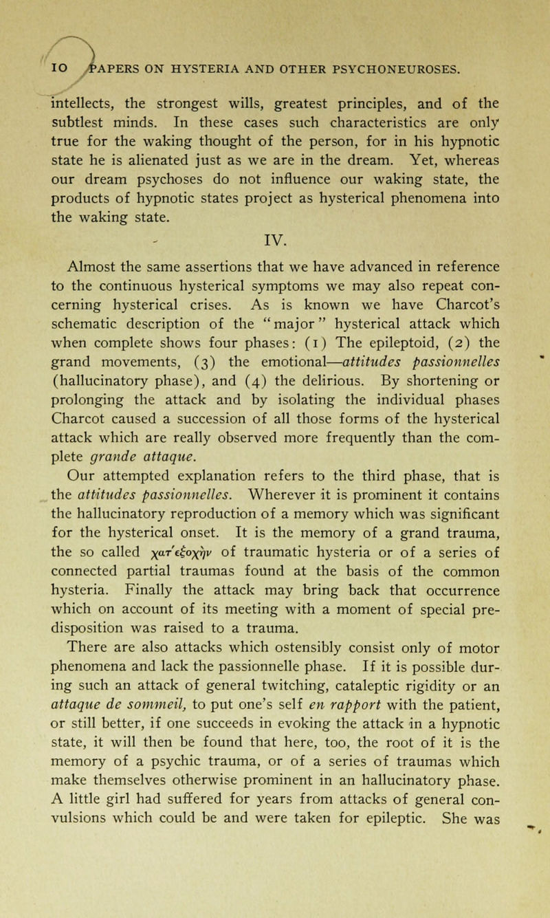 intellects, the strongest wills, greatest principles, and of the subtlest minds. In these cases such characteristics are only true for the waking thought of the person, for in his hypnotic state he is alienated just as we are in the dream. Yet, whereas our dream psychoses do not influence our waking state, the products of hypnotic states project as hysterical phenomena into the waking state. IV. Almost the same assertions that we have advanced in reference to the continuous hysterical symptoms we may also repeat con- cerning hysterical crises. As is known we have Charcot's schematic description of the major hysterical attack which when complete shows four phases: (i) The epileptoid, (2) the grand movements, (3) the emotional—attitudes passionnelles (hallucinatory phase), and (4) the delirious. By shortening or prolonging the attack and by isolating the individual phases Charcot caused a succession of all those forms of the hysterical attack which are really observed more frequently than the com- plete grande attaque. Our attempted explanation refers to the third phase, that is the attitudes passionnelles. Wherever it is prominent it contains the hallucinatory reproduction of a memory which was significant for the hysterical onset. It is the memory of a grand trauma, the so called xaTe^°XVv °f traumatic hysteria or of a series of connected partial traumas found at the basis of the common hysteria. Finally the attack may bring back that occurrence which on account of its meeting with a moment of special pre- disposition was raised to a trauma. There are also attacks which ostensibly consist only of motor phenomena and lack the passionnelle phase. If it is possible dur- ing such an attack of general twitching, cataleptic rigidity or an attaque de sommeil, to put one's self en rapport with the patient, or still better, if one succeeds in evoking the attack in a hypnotic state, it will then be found that here, too, the root of it is the memory of a psychic trauma, or of a series of traumas which make themselves otherwise prominent in an hallucinatory phase. A little girl had suffered for years from attacks of general con- vulsions which could be and were taken for epileptic. She was