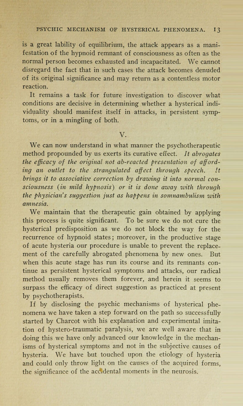 is a great lability of equilibrium, the attack appears as a mani- festation of the hypnoid remnant of consciousness as often as the normal person becomes exhausted and incapacitated. We cannot disregard the fact that in such cases the attack becomes denuded of its original significance and may return as a contentless motor reaction. It remains a task for future investigation to discover what conditions are decisive in determining whether a hysterical indi- viduality should manifest itself in attacks, in persistent symp- toms, or in a mingling of both. V. We can now understand in what manner the psychotherapeutic method propounded by us exerts its curative effect. It abrogates the efficacy of the original not ab-reacted presentation of afford- ing an outlet to the strangulated affect through speech. It brings it to associative correction by drawing it into normal con- sciousness (in mild hypnosis) or it is done away with through the physician's suggestion just as happens in somnambulism with amnesia. We maintain that the therapeutic gain obtained by applying this process is quite significant. To be sure we do not cure the hysterical predisposition as we do not block the way for the recurrence of hypnoid states; moreover, in the productive stage of acute hysteria our procedure is unable to prevent the replace- ment of the carefully abrogated phenomena by new ones. But when this acute stage has run its course and its remnants con- tinue as persistent hysterical symptoms and attacks, our radical method usually removes them forever, and herein it seems to surpass the efficacy of direct suggestion as practiced at present by psychotherapists. If by disclosing the psychic mechanisms of hysterical phe- nomena we have taken a step forward on the path so successfully started by Charcot with his explanation and experimental imita- tion of hystero-traumatic paralysis, we are well aware that in doing this we have only advanced our knowledge in the mechan- isms of hysterical symptoms and not in the subjective causes of hysteria. We have but touched upon the etiology of hysteria and could only throw light on the causes of the acquired forms, the significance of the accidental moments in the neurosis.