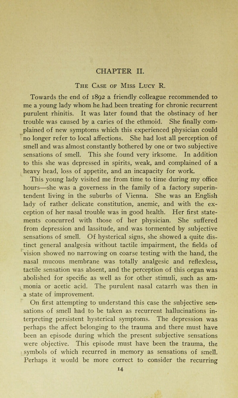 CHAPTER II. The Case of Miss Lucy R. Towards the end of 1892 a friendly colleague recommended to me a young lady whom he had been treating for chronic recurrent purulent rhinitis. It was later found that the obstinacy of her trouble was caused by a caries of the ethmoid. She finally com- plained of new symptoms which this experienced physician could no longer refer to local affections. She had lost all perception of smell and was almost constantly bothered by one or two subjective sensations of smell. This she found very irksome. In addition to this she was depressed in spirits, weak, and complained of a heavy head, loss of appetite, and an incapacity for work. This young lady visited me from time to time during my office hours—she was a governess in the family of a factory superin- tendent living in the suburbs of Vienna. She was an English lady of rather delicate constitution, anemic, and with the ex- ception of her nasal trouble was in good health. Her first state- ments concurred with those of her physician. She suffered from depression and lassitude, and was tormented by subjective sensations of smell. Of hysterical signs, she showed a quite dis- tinct general analgesia without tactile impairment, the fields of vision showed no narrowing on coarse testing with the hand, the nasal mucous membrane was totally analgesic and reflexless, tactile sensation was absent, and the perception of this organ was abolished for specific as well as for other stimuli, such as am- monia or acetic acid. The purulent nasal catarrh was then in a state of improvement. On first attempting to understand this case the subjective sen- sations of smell had to be taken as recurrent hallucinations in- terpreting persistent hysterical symptoms. The depression was perhaps the affect belonging to the trauma and there must have been an episode during which the present subjective sensations were objective. This episode must have been the trauma, the symbols of which recurred in memory as sensations of smell. Perhaps it would be more correct to consider the recurring