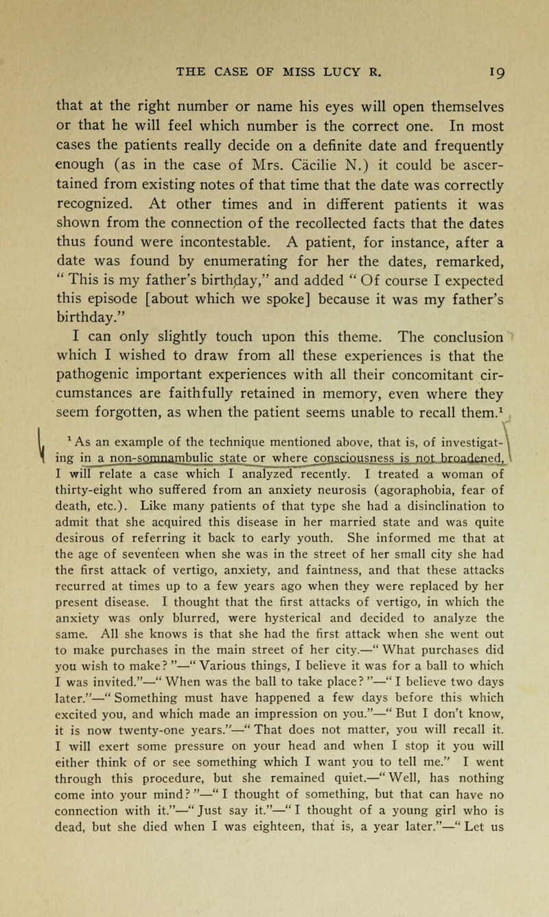 that at the right number or name his eyes will open themselves or that he will feel which number is the correct one. In most cases the patients really decide on a definite date and frequently enough (as in the case of Mrs. Cacilie N.) it could be ascer- tained from existing notes of that time that the date was correctly recognized. At other times and in different patients it was shown from the connection of the recollected facts that the dates thus found were incontestable. A patient, for instance, after a date was found by enumerating for her the dates, remarked,  This is my father's birthday, and added  Of course I expected this episode [about which we spoke] because it was my father's birthday. I can only slightly touch upon this theme. The conclusion which I wished to draw from all these experiences is that the pathogenic important experiences with all their concomitant cir- cumstances are faithfully retained in memory, even where they seem forgotten, as when the patient seems unable to recall them.1 1 As an example of the technique mentioned above, that is, of investigat- ing in a non-somnambulic state or where consciousness is not hrnarjpnpH I will relate a case which I analyzed recently. I treated a woman of thirty-eight who suffered from an anxiety neurosis (agoraphobia, fear of death, etc.). Like many patients of that type she had a disinclination to admit that she acquired this disease in her married state and was quite desirous of referring it back to early youth. She informed me that at the age of seventeen when she was in the street of her small city she had the first attack of vertigo, anxiety, and faintness, and that these attacks recurred at times up to a few years ago when they were replaced by her present disease. I thought that the first attacks of vertigo, in which the anxiety was only blurred, were hysterical and decided to analyze the same. All she knows is that she had the first attack when she went out to make purchases in the main street of her city.— What purchases did you wish to make? — Various things, I believe it was for a ball to which I was invited.—When was the ball to take place?—I believe two days later.—• Something must have happened a few days before this which excited you, and which made an impression on you.— But I don't know, it is now twenty-one years.—■ That does not matter, you will recall it. I will exert some pressure on your head and when I stop it you will either think of or see something which I want you to tell me. I went through this procedure, but she remained quiet.— Well, has nothing come into your mind ? — I thought of something, but that can have no connection with it.— Just say it.— I thought of a young girl who is dead, but she died when I was eighteen, that is, a year later.— Let us