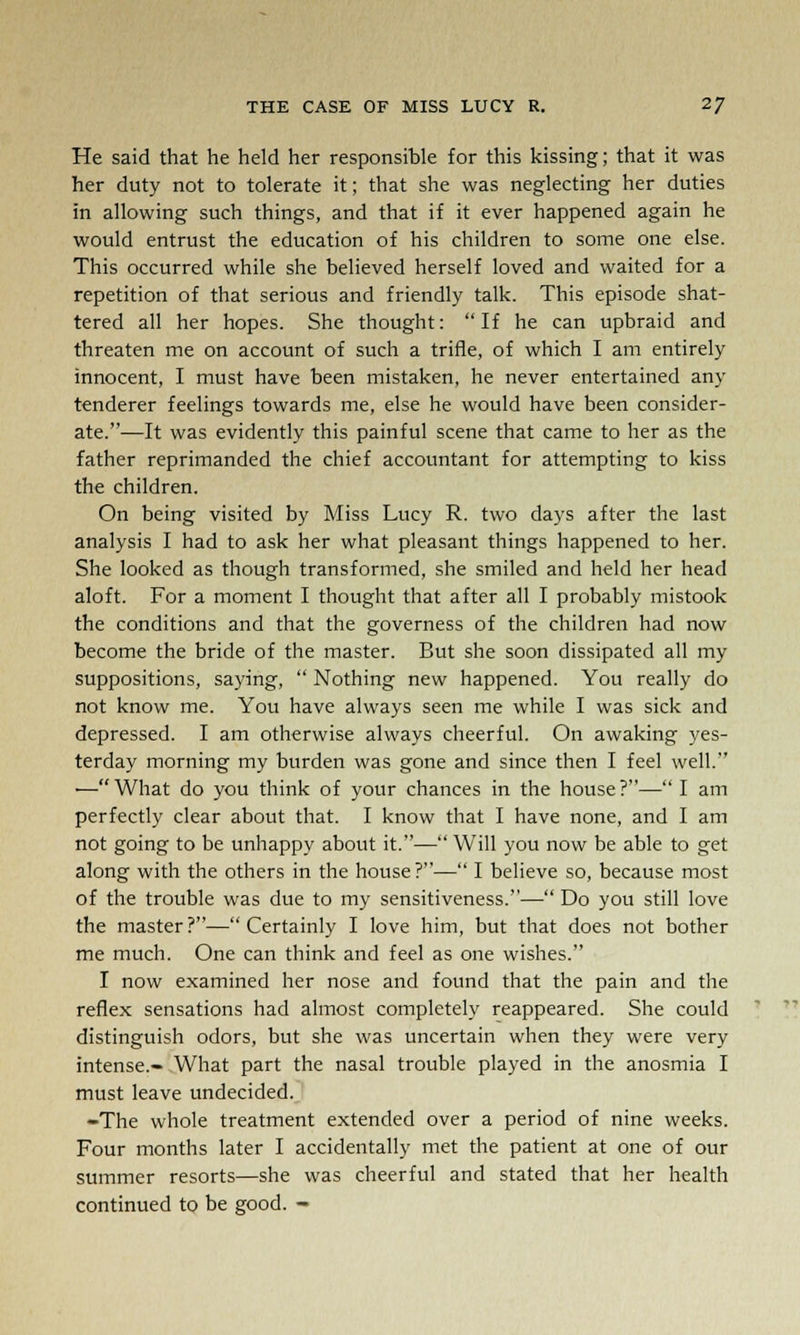 He said that he held her responsible for this kissing; that it was her duty not to tolerate it; that she was neglecting her duties in allowing such things, and that if it ever happened again he would entrust the education of his children to some one else. This occurred while she believed herself loved and waited for a repetition of that serious and friendly talk. This episode shat- tered all her hopes. She thought: If he can upbraid and threaten me on account of such a trifle, of which I am entirely innocent, I must have been mistaken, he never entertained any tenderer feelings towards me, else he would have been consider- ate.—It was evidently this painful scene that came to her as the father reprimanded the chief accountant for attempting to kiss the children. On being visited by Miss Lucy R. two days after the last analysis I had to ask her what pleasant things happened to her. She looked as though transformed, she smiled and held her head aloft. For a moment I thought that after all I probably mistook the conditions and that the governess of the children had now become the bride of the master. But she soon dissipated all my suppositions, saying,  Nothing new happened. You really do not know me. You have always seen me while I was sick and depressed. I am otherwise always cheerful. On awaking yes- terday morning my burden was gone and since then I feel well. — What do you think of your chances in the house ?— I am perfectly clear about that. I know that I have none, and I am not going to be unhappy about it.— Will you now be able to get along with the others in the house?— I believe so, because most of the trouble was due to my sensitiveness.— Do you still love the master ?— Certainly I love him, but that does not bother me much. One can think and feel as one wishes. I now examined her nose and found that the pain and the reflex sensations had almost completely reappeared. She could distinguish odors, but she was uncertain when they were very intense.- What part the nasal trouble played in the anosmia I must leave undecided. -The whole treatment extended over a period of nine weeks. Four months later I accidentally met the patient at one of our summer resorts—she was cheerful and stated that her health continued to be good. -