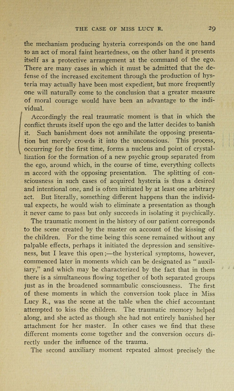 the mechanism producing hysteria corresponds on the one hand to an act of moral faint heartedness, on the other hand it presents itself as a protective arrangement at the command of the ego. There are many cases in which it must be admitted that the de- fense of the increased excitement through the production of hys- teria may actually have been most expedient, but more frequently one will naturally come to the conclusion that a greater measure of moral courage would have been an advantage to the indi- vidual. Accordingly the real traumatic moment is that in which the conflict thrusts itself upon the ego and the latter decides to banish it. Such banishment does not annihilate the opposing presenta- tion but merely crowds it into the unconscious. This process, occurring for the first time, forms a nucleus and point of crystal- lization for the formation of a new psychic group separated from the ego, around which, in the course of time, everything collects in accord with the opposing presentation. The splitting of con- sciousness in such cases of acquired hysteria is thus a desired and intentional one, and is often initiated by at least one arbitrary act. But literally, something different happens than the individ- ual expects, he would wish to eliminate a presentation as though it never came to pass but only succeeds in isolating it psychically. The traumatic moment in the history of our patient corresponds to the scene created by the master on account of the kissing of the children. For the time being this scene remained without any palpable effects, perhaps it initiated the depression and sensitive- ness, but I leave this open;—the hysterical symptoms, however, commenced later in moments which can be designated as  auxil- iary, and which may be characterized by the fact that in them there is a simultaneous flowing together of both separated groups just as in the broadened somnambulic consciousness. The first of these moments in which the conversion took place in Miss Lucy R., was the scene at the table when the chief accountant attempted to kiss the children. The traumatic memory helped along, and she acted as though she had not entirely banished her attachment for her master. In other cases we find that these different moments come together and the conversion occurs di- rectly under the influence of the trauma. The second auxiliary moment repeated almost precisely the