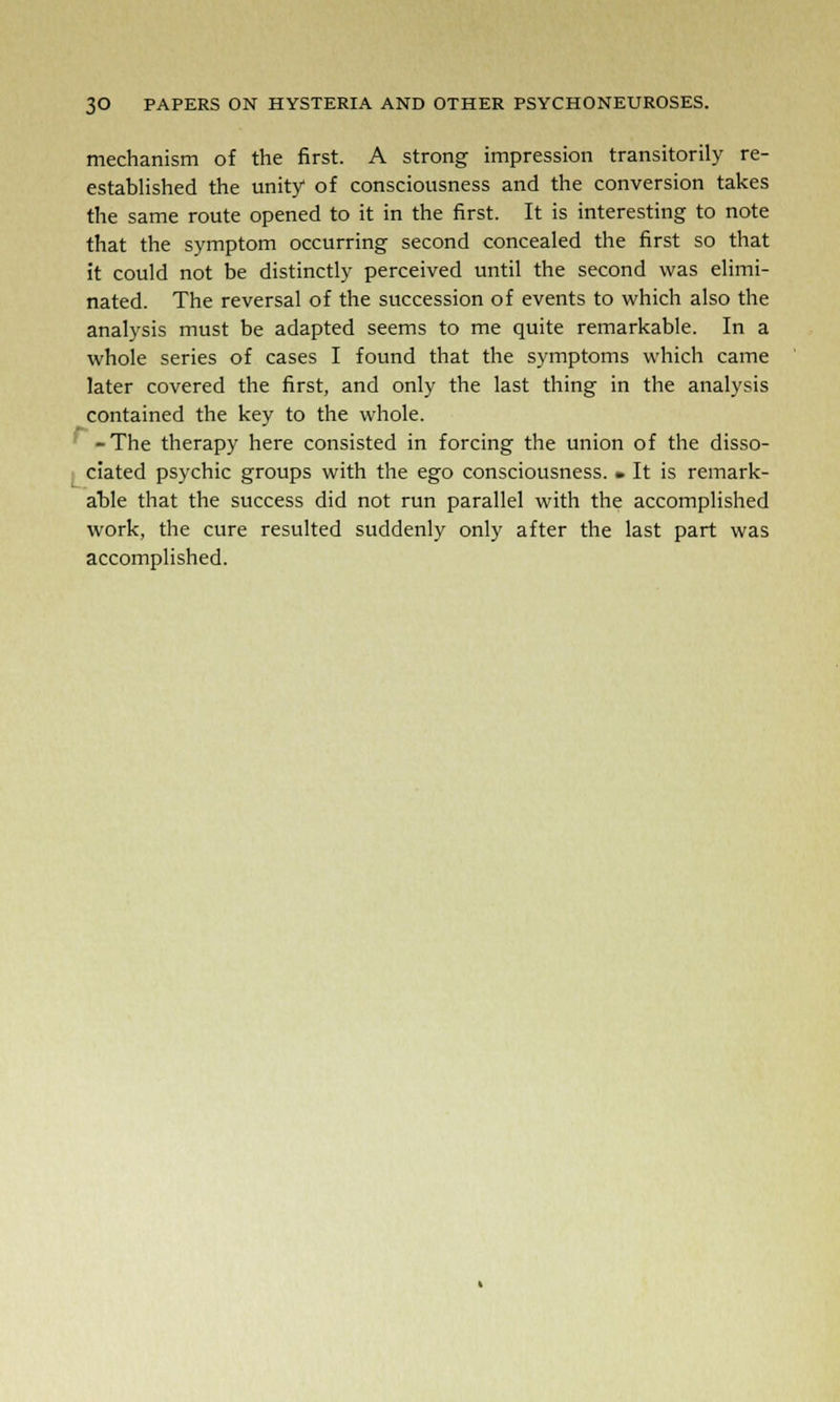 mechanism of the first. A strong impression transitorily re- established the unity of consciousness and the conversion takes the same route opened to it in the first. It is interesting to note that the symptom occurring second concealed the first so that it could not be distinctly perceived until the second was elimi- nated. The reversal of the succession of events to which also the analysis must be adapted seems to me quite remarkable. In a whole series of cases I found that the symptoms which came later covered the first, and only the last thing in the analysis contained the key to the whole. -The therapy here consisted in forcing the union of the disso- ciated psychic groups with the ego consciousness. • It is remark- able that the success did not run parallel with the accomplished work, the cure resulted suddenly only after the last part was accomplished.