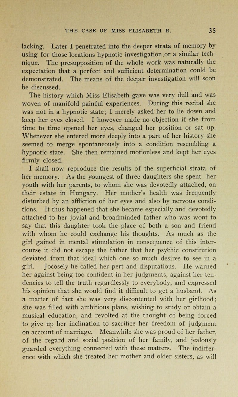 lacking. Later I penetrated into the deeper strata of memory by using for those locations hypnotic investigation.or a similar tech- nique. The presupposition of the whole work was naturally the expectation that a perfect and sufficient determination could be demonstrated. The means of the deeper investigation will soon be discussed. The history which Miss Elisabeth gave was very dull and was woven of manifold painful experiences. During this recital she was not in a hypnotic state; I merely asked her to lie down and keep her eyes closed. I however made no objection if she from time to time opened her eyes, changed her position or sat up. Whenever she entered more deeply into a part of her history she seemed to merge spontaneously into a condition resembling a hypnotic state. She then remained motionless and kept her eyes firmly closed. I shall now reproduce the results of the superficial strata of her memory. As the youngest of three daughters she spent her youth with her parents, to whom she was devotedly attached, on their estate in Hungary. Her mother's health was frequently disturbed by an affliction of her eyes and also by nervous condi- tions. It thus happened that she became especially and devotedly attached to her jovial and broadminded father who was wont to say that this daughter took the place of both a son and friend with whom he could exchange his thoughts. As much as the girl gained in mental stimulation in consequence of this inter- course it did not escape the father that her psychic constitution deviated from that ideal which one so much desires to see in a girl. Jocosely he called her pert and disputatious. He warned her against being too confident in her judgments, against her ten- dencies to tell the truth regardlessly to everybody, and expressed his opinion that she would find it difficult to get a husband. As a matter of fact she was very discontented with her girlhood; she was filled with ambitious plans, wishing to study or obtain a musical education, and revolted at the thought of being forced to give up her inclination to sacrifice her freedom of judgment on account of marriage. Meanwhile she was proud of her father, of the regard and social position of her family, and jealously guarded everything connected with these matters. The indiffer- ence with which she treated her mother and older sisters, as will