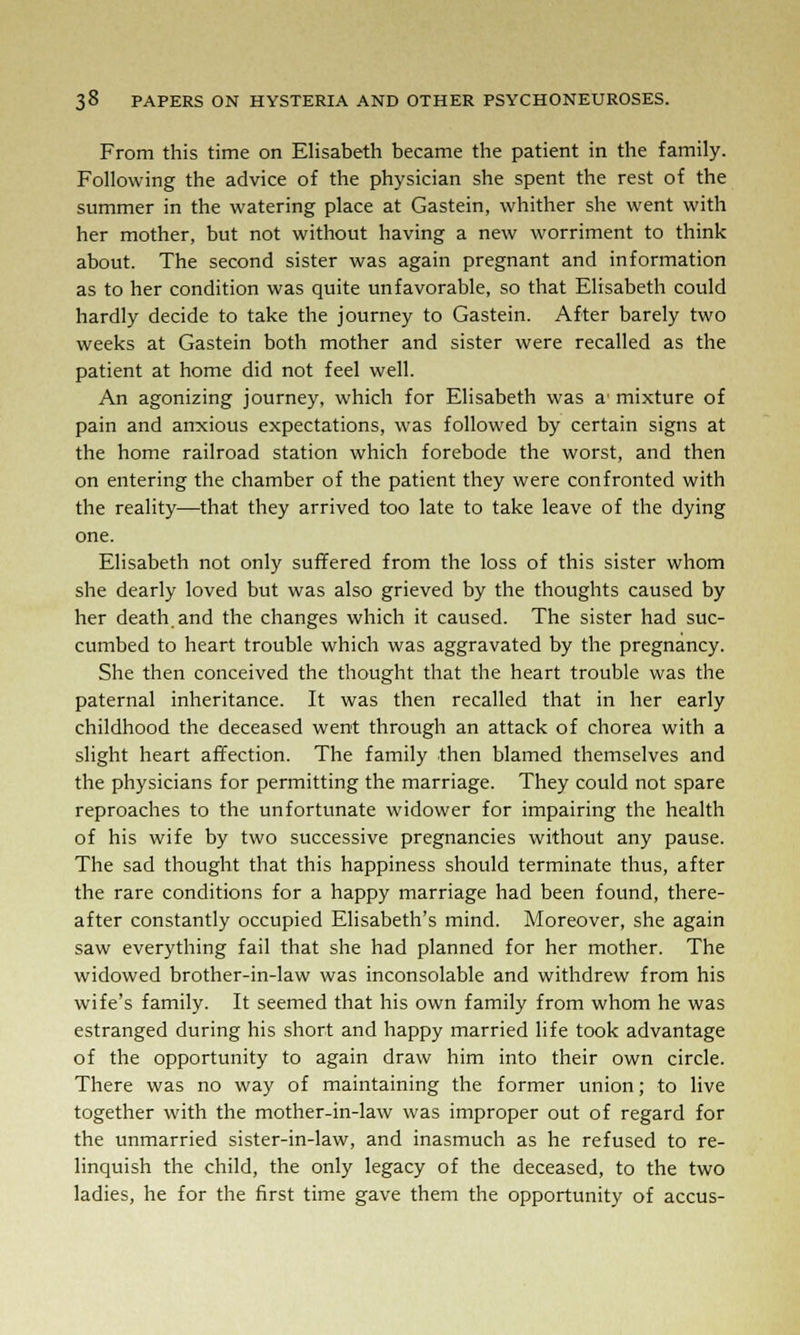 From this time on Elisabeth became the patient in the family. Following the advice of the physician she spent the rest of the summer in the watering place at Gastein, whither she went with her mother, but not without having a new worriment to think about. The second sister was again pregnant and information as to her condition was quite unfavorable, so that Elisabeth could hardly decide to take the journey to Gastein. After barely two weeks at Gastein both mother and sister were recalled as the patient at home did not feel well. An agonizing journey, which for Elisabeth was a' mixture of pain and anxious expectations, was followed by certain signs at the home railroad station which forebode the worst, and then on entering the chamber of the patient they were confronted with the reality—that they arrived too late to take leave of the dying one. Elisabeth not only suffered from the loss of this sister whom she dearly loved but was also grieved by the thoughts caused by her death and the changes which it caused. The sister had suc- cumbed to heart trouble which was aggravated by the pregnancy. She then conceived the thought that the heart trouble was the paternal inheritance. It was then recalled that in her early childhood the deceased went through an attack of chorea with a slight heart affection. The family then blamed themselves and the physicians for permitting the marriage. They could not spare reproaches to the unfortunate widower for impairing the health of his wife by two successive pregnancies without any pause. The sad thought that this happiness should terminate thus, after the rare conditions for a happy marriage had been found, there- after constantly occupied Elisabeth's mind. Moreover, she again saw everything fail that she had planned for her mother. The widowed brother-in-law was inconsolable and withdrew from his wife's family. It seemed that his own family from whom he was estranged during his short and happy married life took advantage of the opportunity to again draw him into their own circle. There was no way of maintaining the former union; to live together with the mother-in-law was improper out of regard for the unmarried sister-in-law, and inasmuch as he refused to re- linquish the child, the only legacy of the deceased, to the two ladies, he for the first time gave them the opportunity of accus-