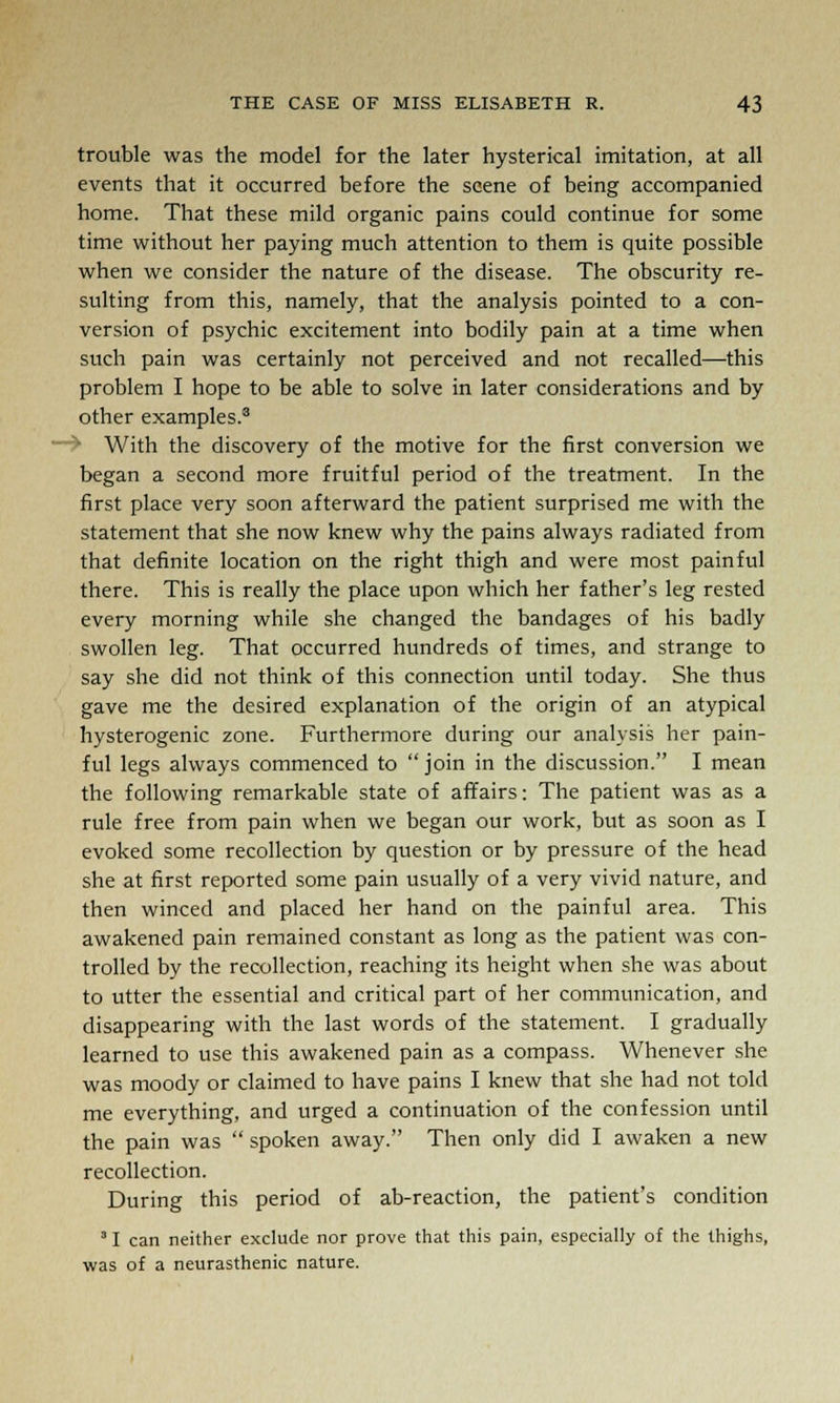 trouble was the model for the later hysterical imitation, at all events that it occurred before the scene of being accompanied home. That these mild organic pains could continue for some time without her paying much attention to them is quite possible when we consider the nature of the disease. The obscurity re- sulting from this, namely, that the analysis pointed to a con- version of psychic excitement into bodily pain at a time when such pain was certainly not perceived and not recalled—this problem I hope to be able to solve in later considerations and by other examples.3 • With the discovery of the motive for the first conversion we began a second more fruitful period of the treatment. In the first place very soon afterward the patient surprised me with the statement that she now knew why the pains always radiated from that definite location on the right thigh and were most painful there. This is really the place upon which her father's leg rested every morning while she changed the bandages of his badly swollen leg. That occurred hundreds of times, and strange to say she did not think of this connection until today. She thus gave me the desired explanation of the origin of an atypical hysterogenic zone. Furthermore during our analysis her pain- ful legs always commenced to  join in the discussion. I mean the following remarkable state of affairs: The patient was as a rule free from pain when we began our work, but as soon as I evoked some recollection by question or by pressure of the head she at first reported some pain usually of a very vivid nature, and then winced and placed her hand on the painful area. This awakened pain remained constant as long as the patient was con- trolled by the recollection, reaching its height when she was about to utter the essential and critical part of her communication, and disappearing with the last words of the statement. I gradually learned to use this awakened pain as a compass. Whenever she was moody or claimed to have pains I knew that she had not told me everything, and urged a continuation of the confession until the pain was  spoken away. Then only did I awaken a new recollection. During this period of ab-reaction, the patient's condition 31 can neither exclude nor prove that this pain, especially of the thighs, was of a neurasthenic nature.