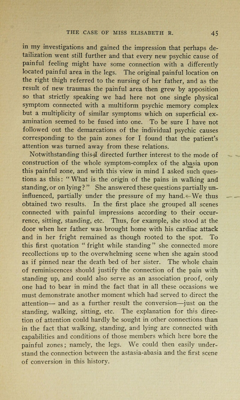 in my investigations and gained the impression that perhaps de- tailization went still further and that every new psychic cause of painful feeling might have some connection with a differently located painful area in the legs. The original painful location on the right thigh referred to the nursing of her father, and as the result of new traumas the painful area then grew by apposition so that strictly speaking we had here not one single physical symptom connected with a multiform psychic memory complex but a multiplicity of similar symptoms which on superficial ex- amination seemed to be fused into one. To be sure I have not followed out the demarcations of the individual psychic causes corresponding to the pain zones for I found that the patient's attention was turned away from these relations. Notwithstanding this^I directed further interest to the mode of construction of the whole symptom-complex of the abasia upon this painful zone, and with this view in mind I asked such ques- tions as this:  What is the origin of the pains in walking and standing, or on lying ?  She answered these questions partially un- influenced, partially under the pressure of my hand.t- We thus obtained two results. In the first place she grouped all scenes connected with painful impressions according to their occur- rence, sitting, standing, etc. Thus, for example, she stood at the door when her father was brought home with his cardiac attack and in her fright remained as though rooted to the spot. To this first quotation  fright while standing  she connected more recollections up to the overwhelming scene when she again stood as if pinned near the death bed of her sister. The whole chain of reminiscences should justify the connection of the pain with standing up, and could also serve as an association proof, only one had to bear in mind the fact that in all these occasions we must demonstrate another moment which had served to direct the attention— and as a further result the conversion—just on the standing, walking, sitting, etc. The explanation for this direc- tion of attention could hardly be sought in other connections than in the fact that walking, standing, and lying are connected with capabilities and conditions of those members which here bore the painful zones; namely, the legs. We could then easily under- stand the connection between the astasia-abasia and the first scene of conversion in this history.