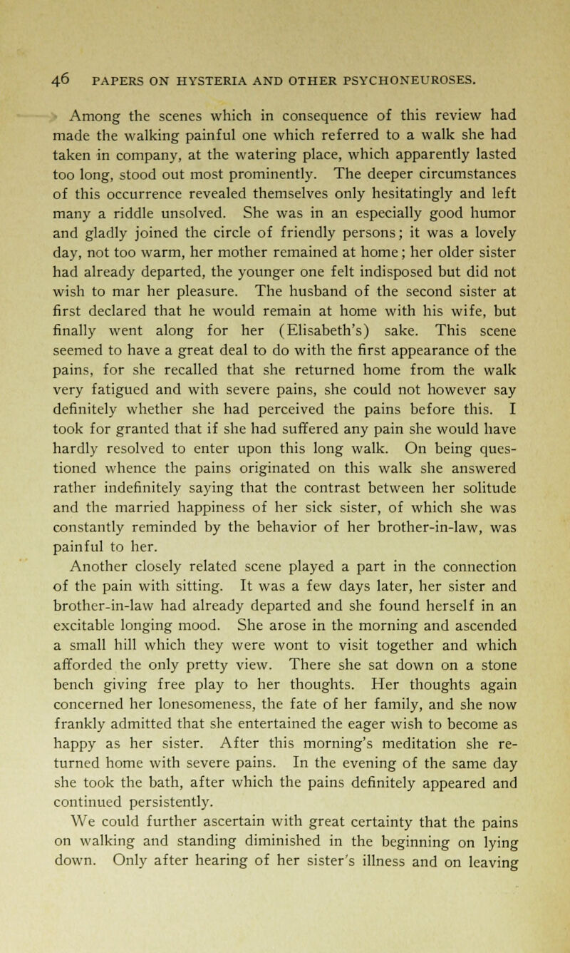 Among the scenes which in consequence of this review had made the walking painful one which referred to a walk she had taken in company, at the watering place, which apparently lasted too long, stood out most prominently. The deeper circumstances of this occurrence revealed themselves only hesitatingly and left many a riddle unsolved. She was in an especially good humor and gladly joined the circle of friendly persons; it was a lovely day, not too warm, her mother remained at home; her older sister had already departed, the younger one felt indisposed but did not wish to mar her pleasure. The husband of the second sister at first declared that he would remain at home with his wife, but finally went along for her (Elisabeth's) sake. This scene seemed to have a great deal to do with the first appearance of the pains, for she recalled that she returned home from the walk very fatigued and with severe pains, she could not however say definitely whether she had perceived the pains before this. I took for granted that if she had suffered any pain she would have hardly resolved to enter upon this long walk. On being ques- tioned whence the pains originated on this walk she answered rather indefinitely saying that the contrast between her solitude and the married happiness of her sick sister, of which she was constantly reminded by the behavior of her brother-in-law, was painful to her. Another closely related scene played a part in the connection of the pain with sitting. It was a few days later, her sister and brother-in-law had already departed and she found herself in an excitable longing mood. She arose in the morning and ascended a small hill which they were wont to visit together and which afforded the only pretty view. There she sat down on a stone bench giving free play to her thoughts. Her thoughts again concerned her lonesomeness, the fate of her family, and she now frankly admitted that she entertained the eager wish to become as happy as her sister. After this morning's meditation she re- turned home with severe pains. In the evening of the same day she took the bath, after which the pains definitely appeared and continued persistently. We could further ascertain with great certainty that the pains on walking and standing diminished in the beginning on lying down. Only after hearing of her sister's illness and on leaving