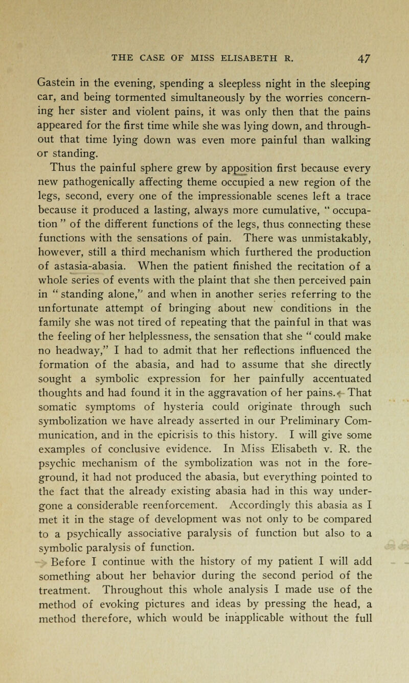 Gastein in the evening, spending a sleepless night in the sleeping car, and being tormented simultaneously by the worries concern- ing her sister and violent pains, it was only then that the pains appeared for the first time while she was lying down, and through- out that time lying down was even more painful than walking or standing. Thus the painful sphere grew by apposition first because every new pathogenically affecting theme occupied a new region of the legs, second, every one of the impressionable scenes left a trace because it produced a lasting, always more cumulative,  occupa- tion  of the different functions of the legs, thus connecting these functions with the sensations of pain. There was unmistakably, however, still a third mechanism which furthered the production of astasia-abasia. When the patient finished the recitation of a whole series of events with the plaint that she then perceived pain in  standing alone,'' and when in another series referring to the unfortunate attempt of bringing about new conditions in the family she was not tired of repeating that the painful in that was the feeling of her helplessness, the sensation that she  could make no headway, I had to admit that her reflections influenced the formation of the abasia, and had to assume that she directly sought a symbolic expression for her painfully accentuated thoughts and had found it in the aggravation of her pains.< That somatic symptoms of hysteria could originate through such symbolization we have already asserted in our Preliminary Com- munication, and in the epicrisis to this history. I will give some examples of conclusive evidence. In Miss Elisabeth v. R. the psychic mechanism of the symbolization was not in the fore- ground, it had not produced the abasia, but everything pointed to the fact that the already existing abasia had in this way under- gone a considerable reenforcement. Accordingly this abasia as I met it in the stage of development was not only to be compared to a psychically associative paralysis of function but also to a symbolic paralysis of function. Before I continue with the history of my patient I will add something about her behavior during the second period of the treatment. Throughout this whole analysis I made use of the method of evoking pictures and ideas by pressing the head, a method therefore, which would be inapplicable without the full